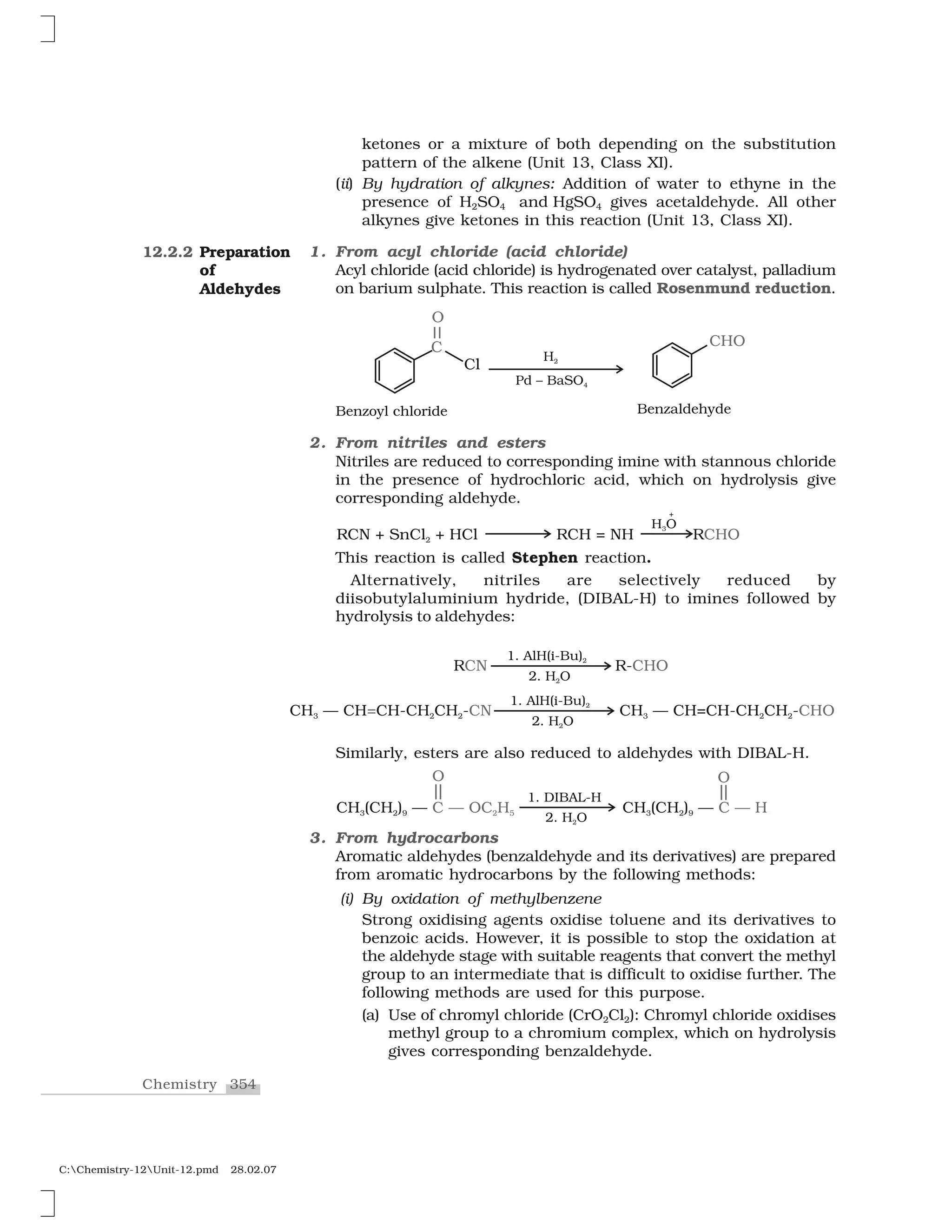 354Chemistry
C:Chemistry-12Unit-12.pmd 28.02.07
ketones or a mixture of both depending on the substitution
pattern of the alkene (Unit 13, Class XI).
(ii) By hydration of alkynes: Addition of water to ethyne in the
presence of H2SO4 and HgSO4 gives acetaldehyde. All other
alkynes give ketones in this reaction (Unit 13, Class XI).
1. From acyl chloride (acid chloride)
Acyl chloride (acid chloride) is hydrogenated over catalyst, palladium
on barium sulphate. This reaction is called Rosenmund reduction.
2. From nitriles and esters
Nitriles are reduced to corresponding imine with stannous chloride
in the presence of hydrochloric acid, which on hydrolysis give
corresponding aldehyde.
This reaction is called Stephen reaction.
Alternatively, nitriles are selectively reduced by
diisobutylaluminium hydride, (DIBAL-H) to imines followed by
hydrolysis to aldehydes:
12.2.2 Preparation
of
Aldehydes
Similarly, esters are also reduced to aldehydes with DIBAL-H.
3. From hydrocarbons
Aromatic aldehydes (benzaldehyde and its derivatives) are prepared
from aromatic hydrocarbons by the following methods:
(i) By oxidation of methylbenzene
Strong oxidising agents oxidise toluene and its derivatives to
benzoic acids. However, it is possible to stop the oxidation at
the aldehyde stage with suitable reagents that convert the methyl
group to an intermediate that is difficult to oxidise further. The
following methods are used for this purpose.
(a) Use of chromyl chloride (CrO2Cl2): Chromyl chloride oxidises
methyl group to a chromium complex, which on hydrolysis
gives corresponding benzaldehyde.
 