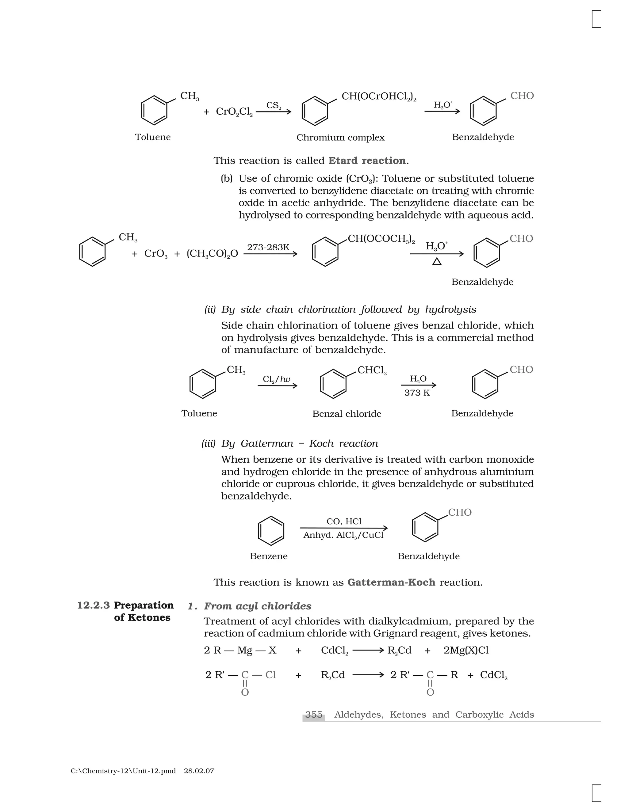 355 Aldehydes, Ketones and Carboxylic Acids
C:Chemistry-12Unit-12.pmd 28.02.07
This reaction is called Etard reaction.
(b) Use of chromic oxide (CrO3): Toluene or substituted toluene
is converted to benzylidene diacetate on treating with chromic
oxide in acetic anhydride. The benzylidene diacetate can be
hydrolysed to corresponding benzaldehyde with aqueous acid.
(iii) By Gatterman – Koch reaction
When benzene or its derivative is treated with carbon monoxide
and hydrogen chloride in the presence of anhydrous aluminium
chloride or cuprous chloride, it gives benzaldehyde or substituted
benzaldehyde.
(ii) By side chain chlorination followed by hydrolysis
Side chain chlorination of toluene gives benzal chloride, which
on hydrolysis gives benzaldehyde. This is a commercial method
of manufacture of benzaldehyde.
This reaction is known as Gatterman-Koch reaction.
1. From acyl chlorides
Treatment of acyl chlorides with dialkylcadmium, prepared by the
reaction of cadmium chloride with Grignard reagent, gives ketones.
12.2.3 Preparation
of Ketones
 