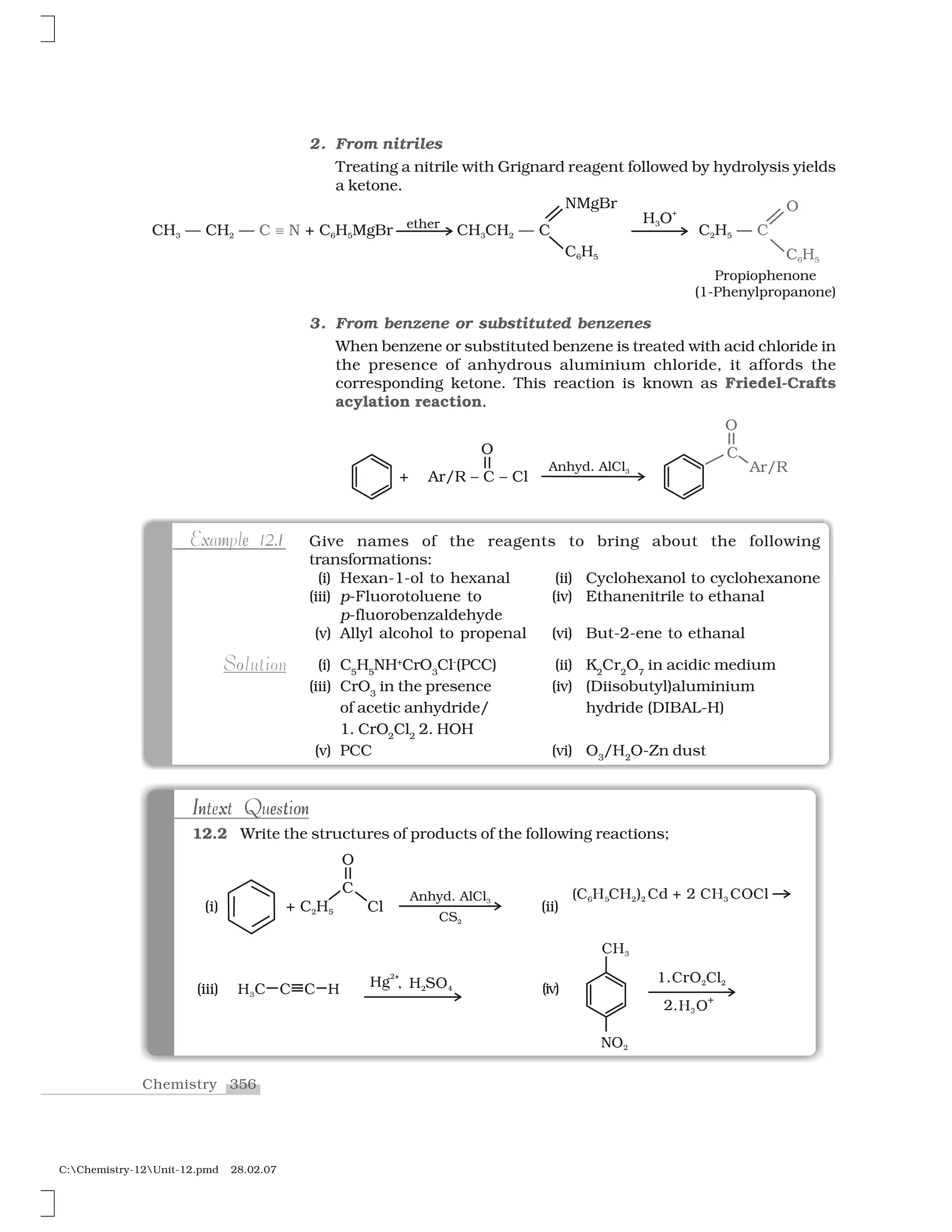 356Chemistry
C:Chemistry-12Unit-12.pmd 28.02.07
2. From nitriles
Treating a nitrile with Grignard reagent followed by hydrolysis yields
a ketone.
Give names of the reagents to bring about the following
transformations:
(i) Hexan-1-ol to hexanal (ii) Cyclohexanol to cyclohexanone
(iii) p-Fluorotoluene to (iv) Ethanenitrile to ethanal
p-fluorobenzaldehyde
(v) Allyl alcohol to propenal (vi) But-2-ene to ethanal
(i) C5
H5
NH+
CrO3
Cl-
(PCC) (ii) K2
Cr2
O7
in acidic medium
(iii) CrO3
in the presence (iv) (Diisobutyl)aluminium
of acetic anhydride/ hydride (DIBAL-H)
1. CrO2
Cl2
2. HOH
(v) PCC (vi) O3
/H2
O-Zn dust
x .m e 2 1Example 12.1
oSolution
✭ ✻❍  ❍ ✮  ❈ ✁ ✂  ❍✺ ✄ ✄ ✸ ☎ ✆
✝✞✟
◆✠✷
✶✡✝☛✠ ✝☞✷ ✷
✌✡✞✟✠✰(iii) ✍ ✍ ✎ ✎✏✑✒✱ ✎ ❙❖✑ ✓✎ ✍✔ (iv)
In x e t onIntext Questionn x e t oI nIntext Question
12.2 Write the structures of products of the following reactions;
(i) (ii)
3. From benzene or substituted benzenes
When benzene or substituted benzene is treated with acid chloride in
the presence of anhydrous aluminium chloride, it affords the
corresponding ketone. This reaction is known as Friedel-Crafts
acylation reaction.
 