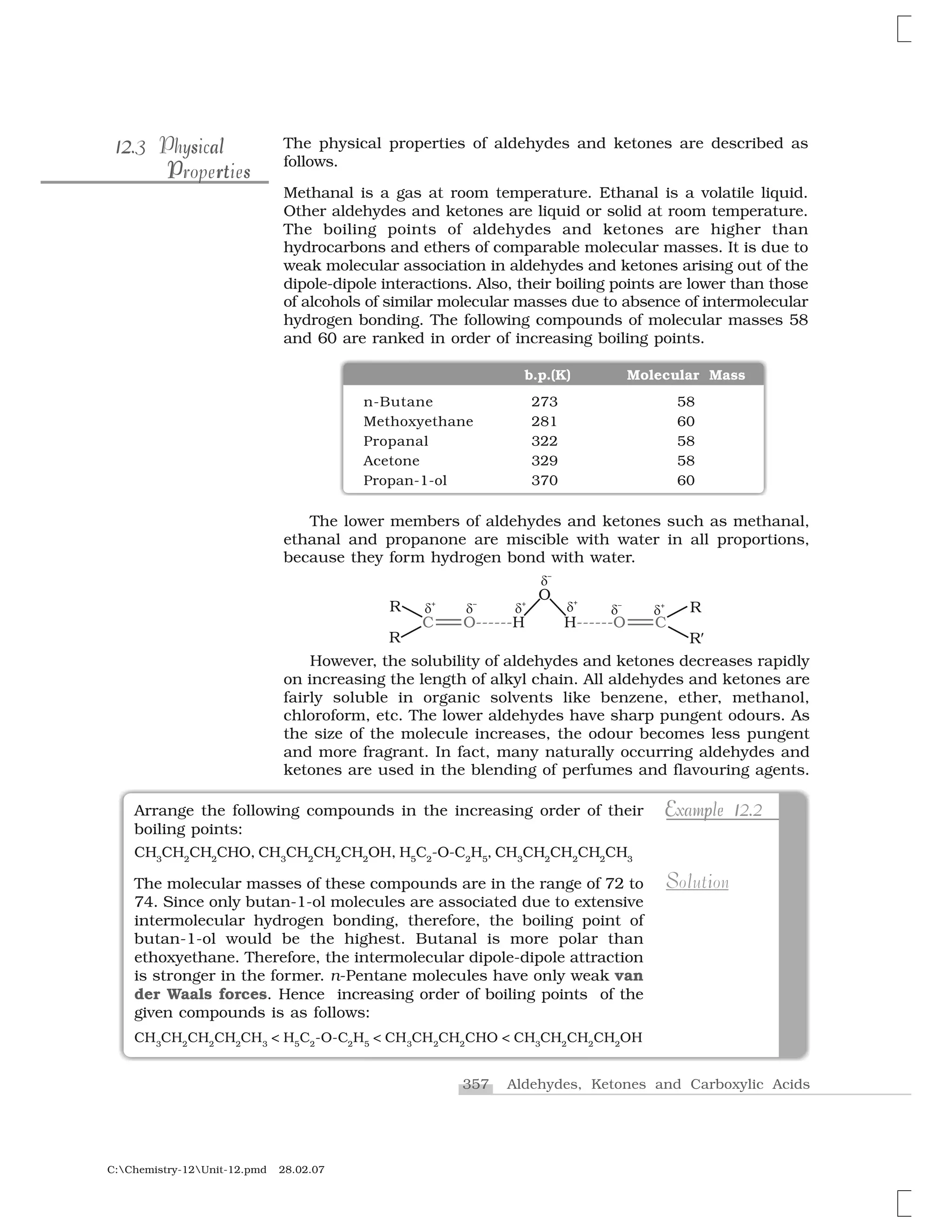 357 Aldehydes, Ketones and Carboxylic Acids
C:Chemistry-12Unit-12.pmd 28.02.07
The physical properties of aldehydes and ketones are described as
follows.
Methanal is a gas at room temperature. Ethanal is a volatile liquid.
Other aldehydes and ketones are liquid or solid at room temperature.
The boiling points of aldehydes and ketones are higher than
hydrocarbons and ethers of comparable molecular masses. It is due to
weak molecular association in aldehydes and ketones arising out of the
dipole-dipole interactions. Also, their boiling points are lower than those
of alcohols of similar molecular masses due to absence of intermolecular
hydrogen bonding. The following compounds of molecular masses 58
and 60 are ranked in order of increasing boiling points.
b.p.(K) Molecular Mass
n-Butane 273 58
Methoxyethane 281 60
Propanal 322 58
Acetone 329 58
Propan-1-ol 370 60
The lower members of aldehydes and ketones such as methanal,
ethanal and propanone are miscible with water in all proportions,
because they form hydrogen bond with water.
However, the solubility of aldehydes and ketones decreases rapidly
on increasing the length of alkyl chain. All aldehydes and ketones are
fairly soluble in organic solvents like benzene, ether, methanol,
chloroform, etc. The lower aldehydes have sharp pungent odours. As
the size of the molecule increases, the odour becomes less pungent
and more fragrant. In fact, many naturally occurring aldehydes and
ketones are used in the blending of perfumes and flavouring agents.
l12 s a12 s al12.3 Physical12.3 Physical
P rt sPropertiesr sP tProperties
Arrange the following compounds in the increasing order of their
boiling points:
CH3
CH2
CH2
CHO, CH3
CH2
CH2
CH2
OH, H5
C2
-O-C2
H5
, CH3
CH2
CH2
CH2
CH3
The molecular masses of these compounds are in the range of 72 to
74. Since only butan-1-ol molecules are associated due to extensive
intermolecular hydrogen bonding, therefore, the boiling point of
butan-1-ol would be the highest. Butanal is more polar than
ethoxyethane. Therefore, the intermolecular dipole-dipole attraction
is stronger in the former. n-Pentane molecules have only weak van
der Waals forces. Hence increasing order of boiling points of the
given compounds is as follows:
CH3
CH2
CH2
CH2
CH3
< H5
C2
-O-C2
H5
< CH3
CH2
CH2
CHO < CH3
CH2
CH2
CH2
OH
pE 1E p 1Example 12.2Example 12.2
S l iSolution
 