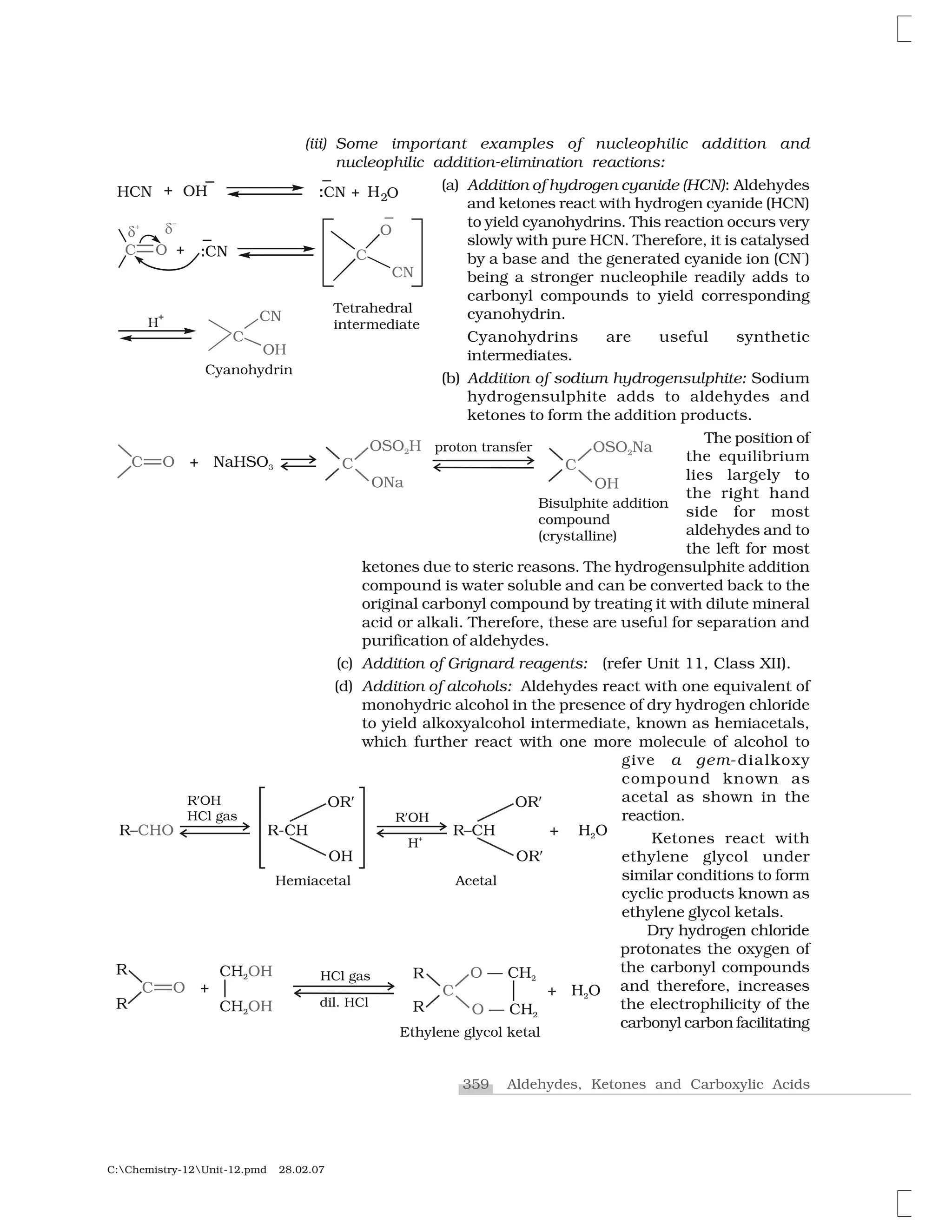 359 Aldehydes, Ketones and Carboxylic Acids
C:Chemistry-12Unit-12.pmd 28.02.07
(iii) Some important examples of nucleophilic addition and
nucleophilic addition-elimination reactions:
(a) Addition of hydrogen cyanide (HCN): Aldehydes
and ketones react with hydrogen cyanide (HCN)
to yield cyanohydrins. This reaction occurs very
slowly with pure HCN. Therefore, it is catalysed
by a base and the generated cyanide ion (CN
-
)
being a stronger nucleophile readily adds to
carbonyl compounds to yield corresponding
cyanohydrin.
Cyanohydrins are useful synthetic
intermediates.
(b) Addition of sodium hydrogensulphite: Sodium
hydrogensulphite adds to aldehydes and
ketones to form the addition products.
The position of
the equilibrium
lies largely to
the right hand
side for most
aldehydes and to
the left for most
ketones due to steric reasons. The hydrogensulphite addition
compound is water soluble and can be converted back to the
original carbonyl compound by treating it with dilute mineral
acid or alkali. Therefore, these are useful for separation and
purification of aldehydes.
(c) Addition of Grignard reagents: (refer Unit 11, Class XII).
(d) Addition of alcohols: Aldehydes react with one equivalent of
monohydric alcohol in the presence of dry hydrogen chloride
to yield alkoxyalcohol intermediate, known as hemiacetals,
which further react with one more molecule of alcohol to
give a gem-dialkoxy
compound known as
acetal as shown in the
reaction.
Ketones react with
ethylene glycol under
similar conditions to form
cyclic products known as
ethylene glycol ketals.
Dry hydrogen chloride
protonates the oxygen of
the carbonyl compounds
and therefore, increases
the electrophilicity of the
carbonyl carbon facilitating
 