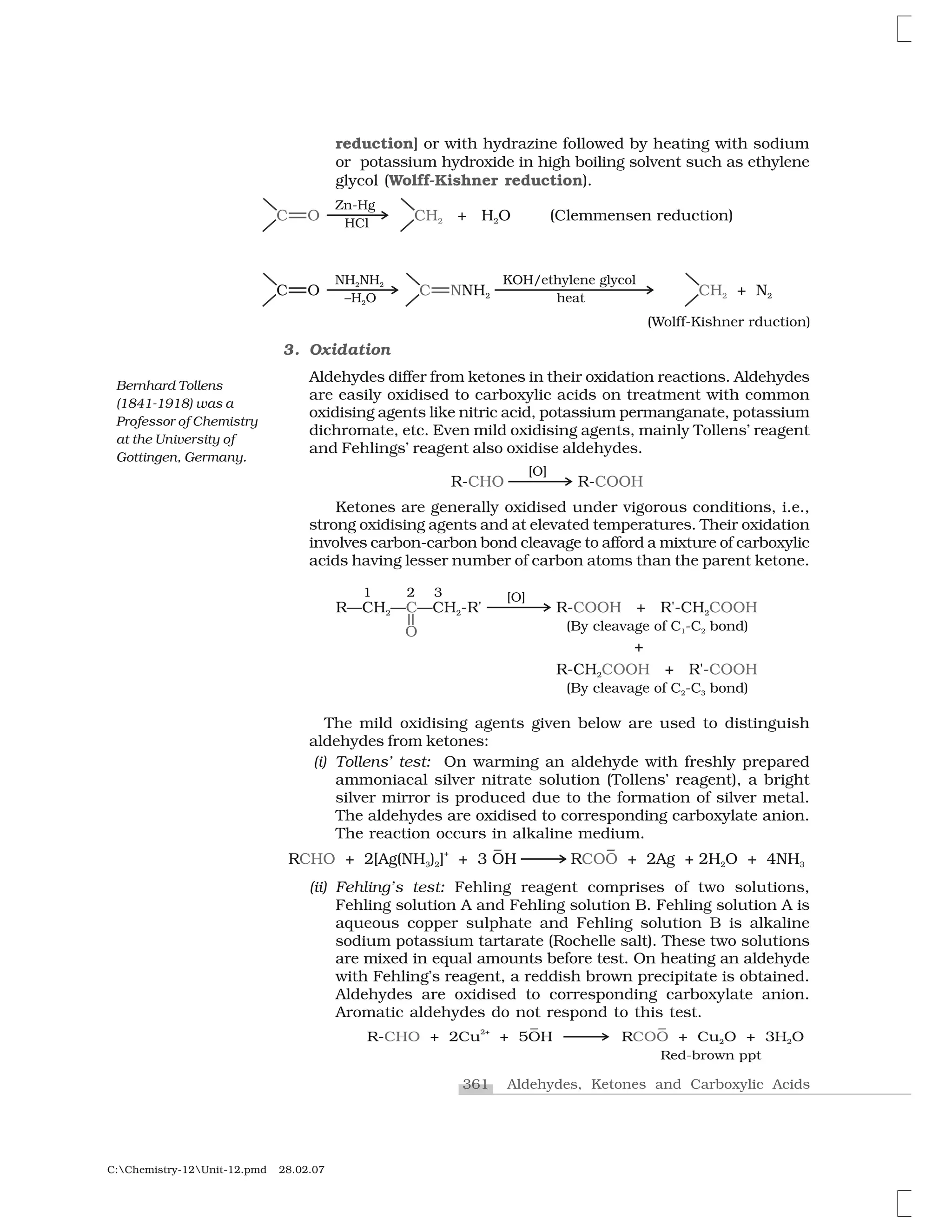 361 Aldehydes, Ketones and Carboxylic Acids
C:Chemistry-12Unit-12.pmd 28.02.07
reduction] or with hydrazine followed by heating with sodium
or potassium hydroxide in high boiling solvent such as ethylene
glycol (Wolff-Kishner reduction).
3. Oxidation
Aldehydes differ from ketones in their oxidation reactions. Aldehydes
are easily oxidised to carboxylic acids on treatment with common
oxidising agents like nitric acid, potassium permanganate, potassium
dichromate, etc. Even mild oxidising agents, mainly Tollens’ reagent
and Fehlings’ reagent also oxidise aldehydes.
Ketones are generally oxidised under vigorous conditions, i.e.,
strong oxidising agents and at elevated temperatures. Their oxidation
involves carbon-carbon bond cleavage to afford a mixture of carboxylic
acids having lesser number of carbon atoms than the parent ketone.
The mild oxidising agents given below are used to distinguish
aldehydes from ketones:
(i) Tollens’ test: On warming an aldehyde with freshly prepared
ammoniacal silver nitrate solution (Tollens’ reagent), a bright
silver mirror is produced due to the formation of silver metal.
The aldehydes are oxidised to corresponding carboxylate anion.
The reaction occurs in alkaline medium.
(ii) Fehling’s test: Fehling reagent comprises of two solutions,
Fehling solution A and Fehling solution B. Fehling solution A is
aqueous copper sulphate and Fehling solution B is alkaline
sodium potassium tartarate (Rochelle salt). These two solutions
are mixed in equal amounts before test. On heating an aldehyde
with Fehling’s reagent, a reddish brown precipitate is obtained.
Aldehydes are oxidised to corresponding carboxylate anion.
Aromatic aldehydes do not respond to this test.
Bernhard Tollens
(1841-1918) was a
Professor of Chemistry
at the University of
Gottingen, Germany.
 