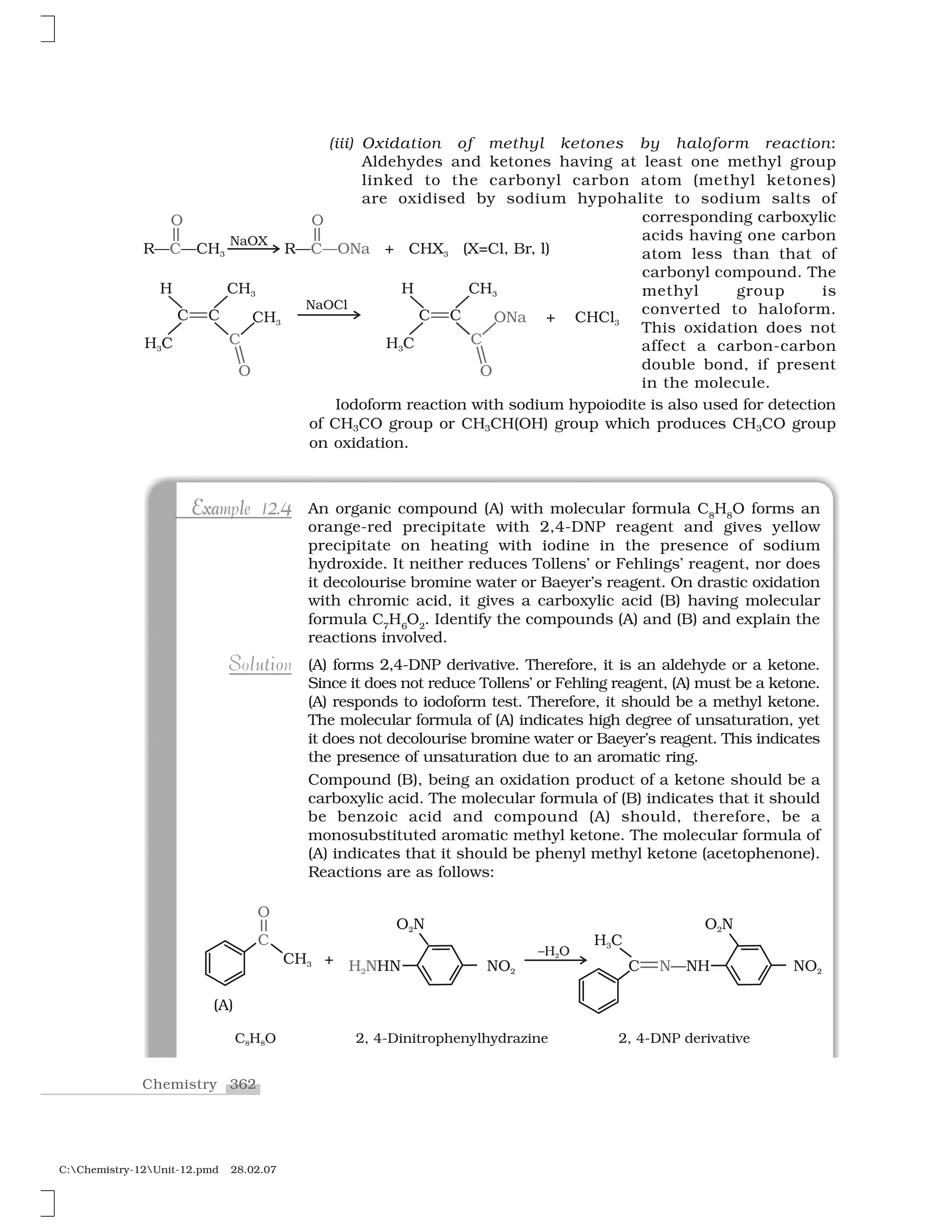 362Chemistry
C:Chemistry-12Unit-12.pmd 28.02.07
Exa l 2 4Example 12.4E a l 2 4xExample 12.4 An organic compound (A) with molecular formula C8
H8
O forms an
orange-red precipitate with 2,4-DNP reagent and gives yellow
precipitate on heating with iodine in the presence of sodium
hydroxide. It neither reduces Tollens’ or Fehlings’ reagent, nor does
it decolourise bromine water or Baeyer’s reagent. On drastic oxidation
with chromic acid, it gives a carboxylic acid (B) having molecular
formula C7
H6
O2
. Identify the compounds (A) and (B) and explain the
reactions involved.
(A) forms 2,4-DNP derivative. Therefore, it is an aldehyde or a ketone.
Since it does not reduce Tollens’ or Fehling reagent, (A) must be a ketone.
(A) responds to iodoform test. Therefore, it should be a methyl ketone.
The molecular formula of (A) indicates high degree of unsaturation, yet
it does not decolourise bromine water or Baeyer’s reagent. This indicates
the presence of unsaturation due to an aromatic ring.
Compound (B), being an oxidation product of a ketone should be a
carboxylic acid. The molecular formula of (B) indicates that it should
be benzoic acid and compound (A) should, therefore, be a
monosubstituted aromatic methyl ketone. The molecular formula of
(A) indicates that it should be phenyl methyl ketone (acetophenone).
Reactions are as follows:
ut oS l iSolution
(iii) Oxidation of methyl ketones by haloform reaction:
Aldehydes and ketones having at least one methyl group
linked to the carbonyl carbon atom (methyl ketones)
are oxidised by sodium hypohalite to sodium salts of
corresponding carboxylic
acids having one carbon
atom less than that of
carbonyl compound. The
methyl group is
converted to haloform.
This oxidation does not
affect a carbon-carbon
double bond, if present
in the molecule.
Iodoform reaction with sodium hypoiodite is also used for detection
of CH3CO group or CH3CH(OH) group which produces CH3CO group
on oxidation.
 