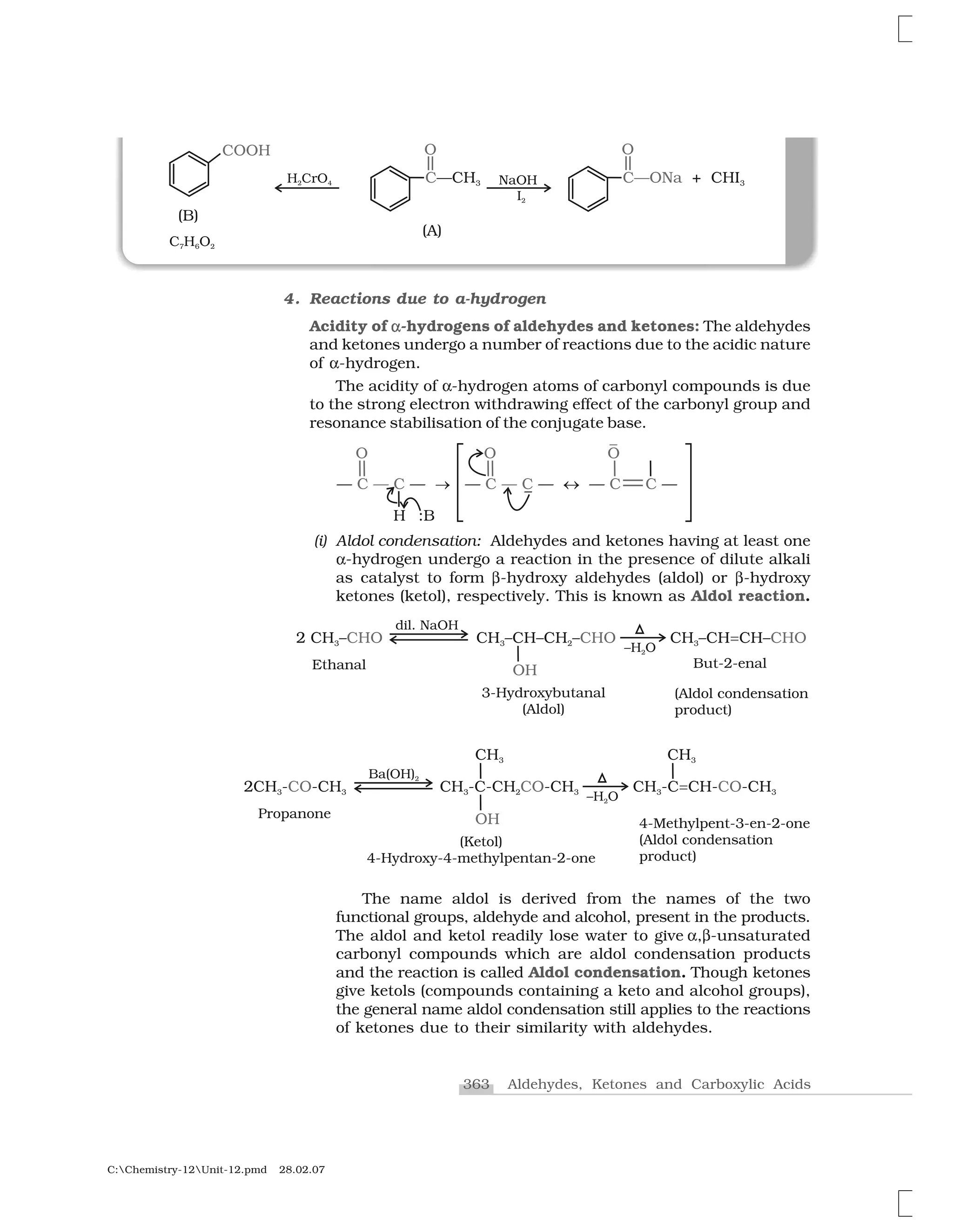 363 Aldehydes, Ketones and Carboxylic Acids
C:Chemistry-12Unit-12.pmd 28.02.07
4. Reactions due to a-hydrogen
Acidity of ✂✂-hydrogens of aldehydes and ketones: The aldehydes
and ketones undergo a number of reactions due to the acidic nature
of ✂-hydrogen.
The acidity of ✂-hydrogen atoms of carbonyl compounds is due
to the strong electron withdrawing effect of the carbonyl group and
resonance stabilisation of the conjugate base.
(i) Aldol condensation: Aldehydes and ketones having at least one
✂-hydrogen undergo a reaction in the presence of dilute alkali
as catalyst to form ✄-hydroxy aldehydes (aldol) or ✄-hydroxy
ketones (ketol), respectively. This is known as Aldol reaction.
The name aldol is derived from the names of the two
functional groups, aldehyde and alcohol, present in the products.
The aldol and ketol readily lose water to give ✂,✄-unsaturated
carbonyl compounds which are aldol condensation products
and the reaction is called Aldol condensation. Though ketones
give ketols (compounds containing a keto and alcohol groups),
the general name aldol condensation still applies to the reactions
of ketones due to their similarity with aldehydes.
 