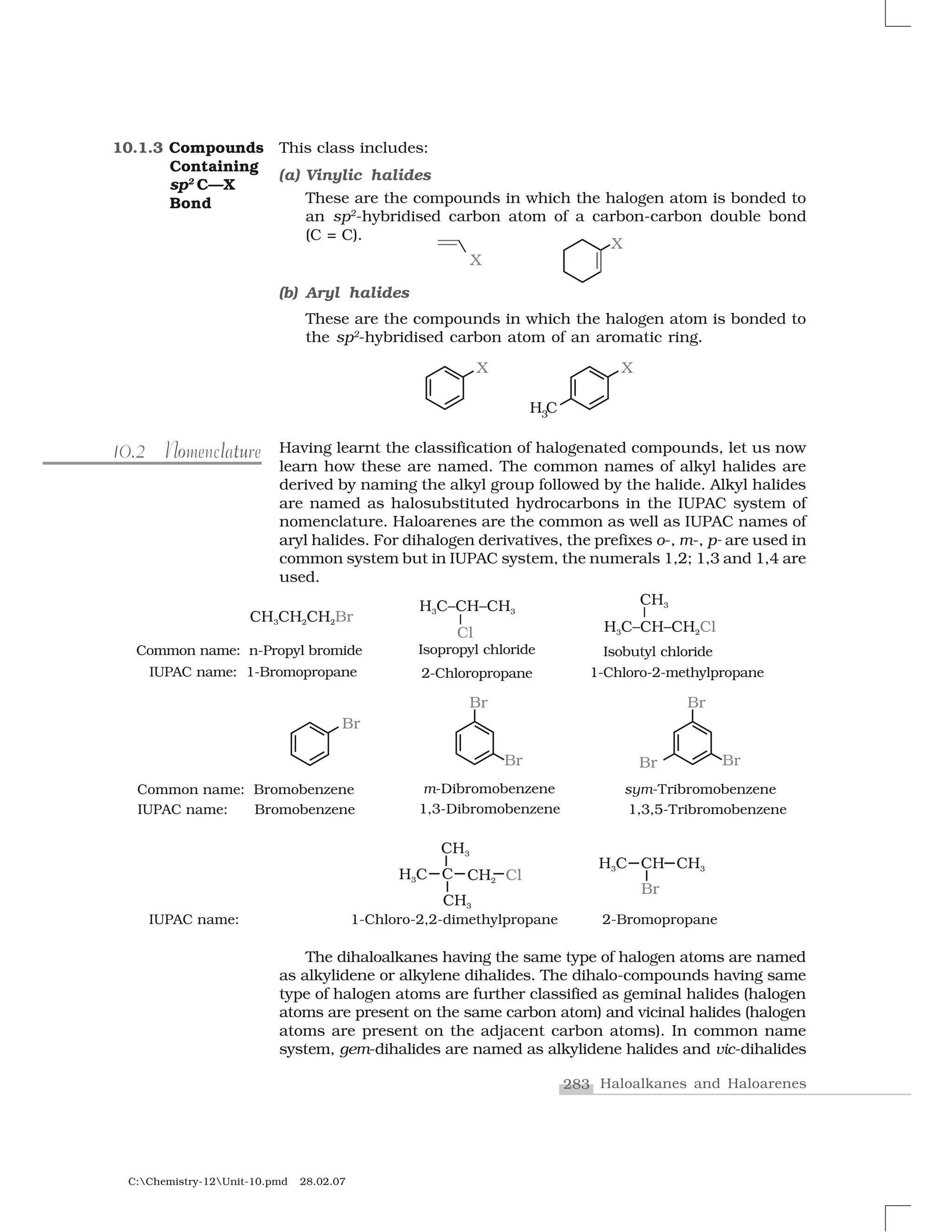 283 Haloalkanes and Haloarenes
C:Chemistry-12Unit-10.pmd 28.02.07
This class includes:
(a) Vinylic halides
These are the compounds in which the halogen atom is bonded to
an sp2
-hybridised carbon atom of a carbon-carbon double bond
(C = C).
(b) Aryl halides
These are the compounds in which the halogen atom is bonded to
the sp2
-hybridised carbon atom of an aromatic ring.
Having learnt the classification of halogenated compounds, let us now
learn how these are named. The common names of alkyl halides are
derived by naming the alkyl group followed by the halide. Alkyl halides
are named as halosubstituted hydrocarbons in the IUPAC system of
nomenclature. Haloarenes are the common as well as IUPAC names of
aryl halides. For dihalogen derivatives, the prefixes o-, m-, p- are used in
common system but in IUPAC system, the numerals 1,2; 1,3 and 1,4 are
used.
l tuo10.2 Nomenclature
10.1.3 Compounds
Containing
sp2
C—X
Bond
The dihaloalkanes having the same type of halogen atoms are named
as alkylidene or alkylene dihalides. The dihalo-compounds having same
type of halogen atoms are further classified as geminal halides (halogen
atoms are present on the same carbon atom) and vicinal halides (halogen
atoms are present on the adjacent carbon atoms). In common name
system, gem-dihalides are named as alkylidene halides and vic-dihalides
 