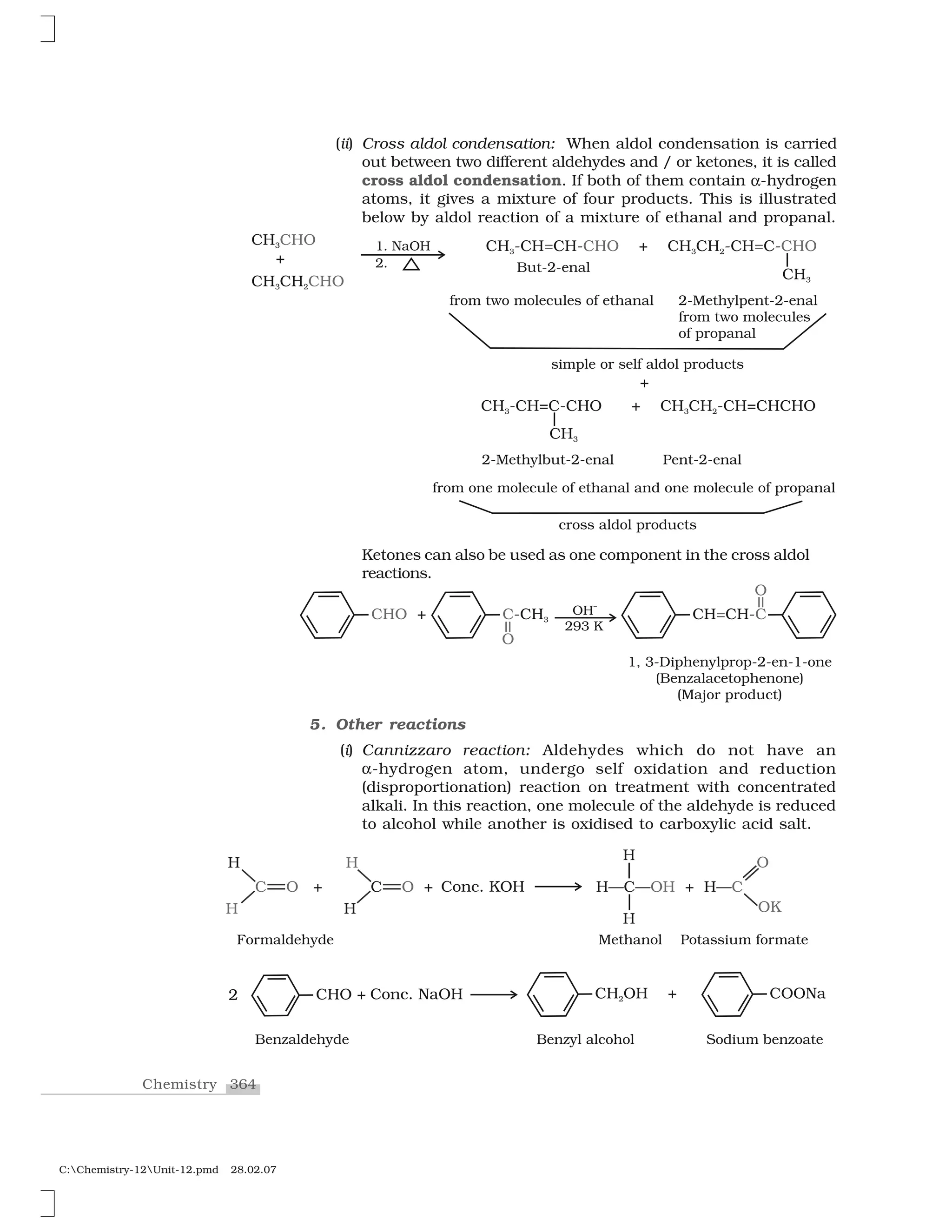 364Chemistry
C:Chemistry-12Unit-12.pmd 28.02.07
(ii) Cross aldol condensation: When aldol condensation is carried
out between two different aldehydes and / or ketones, it is called
cross aldol condensation. If both of them contain ✂-hydrogen
atoms, it gives a mixture of four products. This is illustrated
below by aldol reaction of a mixture of ethanal and propanal.
Ketones can also be used as one component in the cross aldol
reactions.
5. Other reactions
(i) Cannizzaro reaction: Aldehydes which do not have an
✂-hydrogen atom, undergo self oxidation and reduction
(disproportionation) reaction on treatment with concentrated
alkali. In this reaction, one molecule of the aldehyde is reduced
to alcohol while another is oxidised to carboxylic acid salt.
 