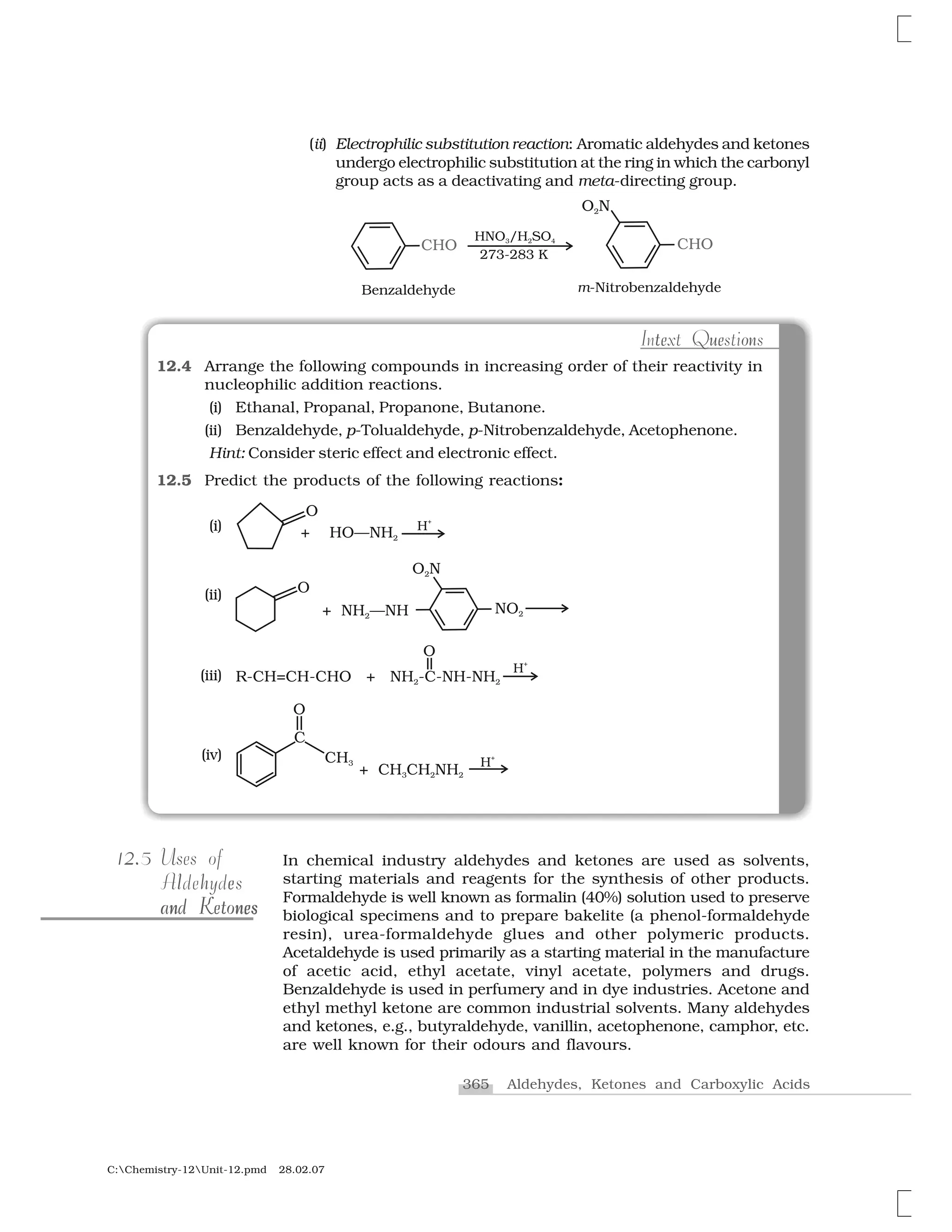 365 Aldehydes, Ketones and Carboxylic Acids
C:Chemistry-12Unit-12.pmd 28.02.07
(ii) Electrophilic substitution reaction: Aromatic aldehydes and ketones
undergo electrophilic substitution at the ring in which the carbonyl
group acts as a deactivating and meta-directing group.
e e ot u nIntext Questions
12.4 Arrange the following compounds in increasing order of their reactivity in
nucleophilic addition reactions.
(i) Ethanal, Propanal, Propanone, Butanone.
(ii) Benzaldehyde, p-Tolualdehyde, p-Nitrobenzaldehyde, Acetophenone.
Hint: Consider steric effect and electronic effect.
12.5 Predict the products of the following reactions:
(i)
(ii)
(iii)
(iv)
In chemical industry aldehydes and ketones are used as solvents,
starting materials and reagents for the synthesis of other products.
Formaldehyde is well known as formalin (40%) solution used to preserve
biological specimens and to prepare bakelite (a phenol-formaldehyde
resin), urea-formaldehyde glues and other polymeric products.
Acetaldehyde is used primarily as a starting material in the manufacture
of acetic acid, ethyl acetate, vinyl acetate, polymers and drugs.
Benzaldehyde is used in perfumery and in dye industries. Acetone and
ethyl methyl ketone are common industrial solvents. Many aldehydes
and ketones, e.g., butyraldehyde, vanillin, acetophenone, camphor, etc.
are well known for their odours and flavours.
2.12.5 Uses of
hl eAldehydes
n sn en nesand Ketonesand Ketones
 