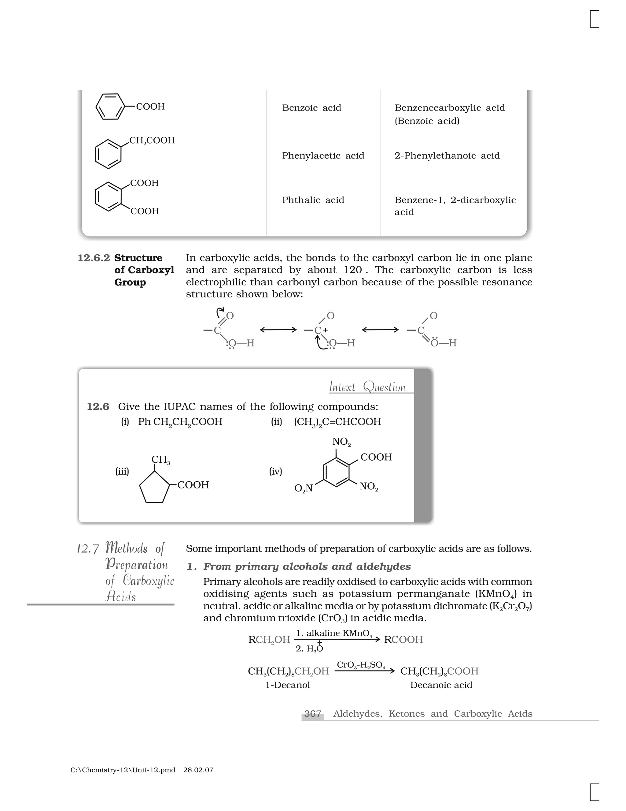 367 Aldehydes, Ketones and Carboxylic Acids
C:Chemistry-12Unit-12.pmd 28.02.07
Benzoic acid Benzenecarboxylic acid
(Benzoic acid)
Phenylacetic acid 2-Phenylethanoic acid
Phthalic acid Benzene-1, 2-dicarboxylic
acid
In carboxylic acids, the bonds to the carboxyl carbon lie in one plane
and are separated by about 120 . The carboxylic carbon is less
electrophilic than carbonyl carbon because of the possible resonance
structure shown below:
12.6.2 Structure
of Carboxyl
Group
t in x e tIntext Question
12.6 Give the IUPAC names of the following compounds:
(i) Ph CH2
CH2
COOH (ii) (CH3
)2
C=CHCOOH
(iii) (iv)
Some important methods of preparation of carboxylic acids are as follows.
1. From primary alcohols and aldehydes
Primary alcohols are readily oxidised to carboxylic acids with common
oxidising agents such as potassium permanganate (KMnO4) in
neutral, acidic or alkaline media or by potassium dichromate (K2Cr2O7)
and chromium trioxide (CrO3) in acidic media.
1112.712.7 oM sM s oMethods ofMethods of
P ra ioPreparationioP raPreparation
b y co Car oof Carboxylic
Ac sAcids
 