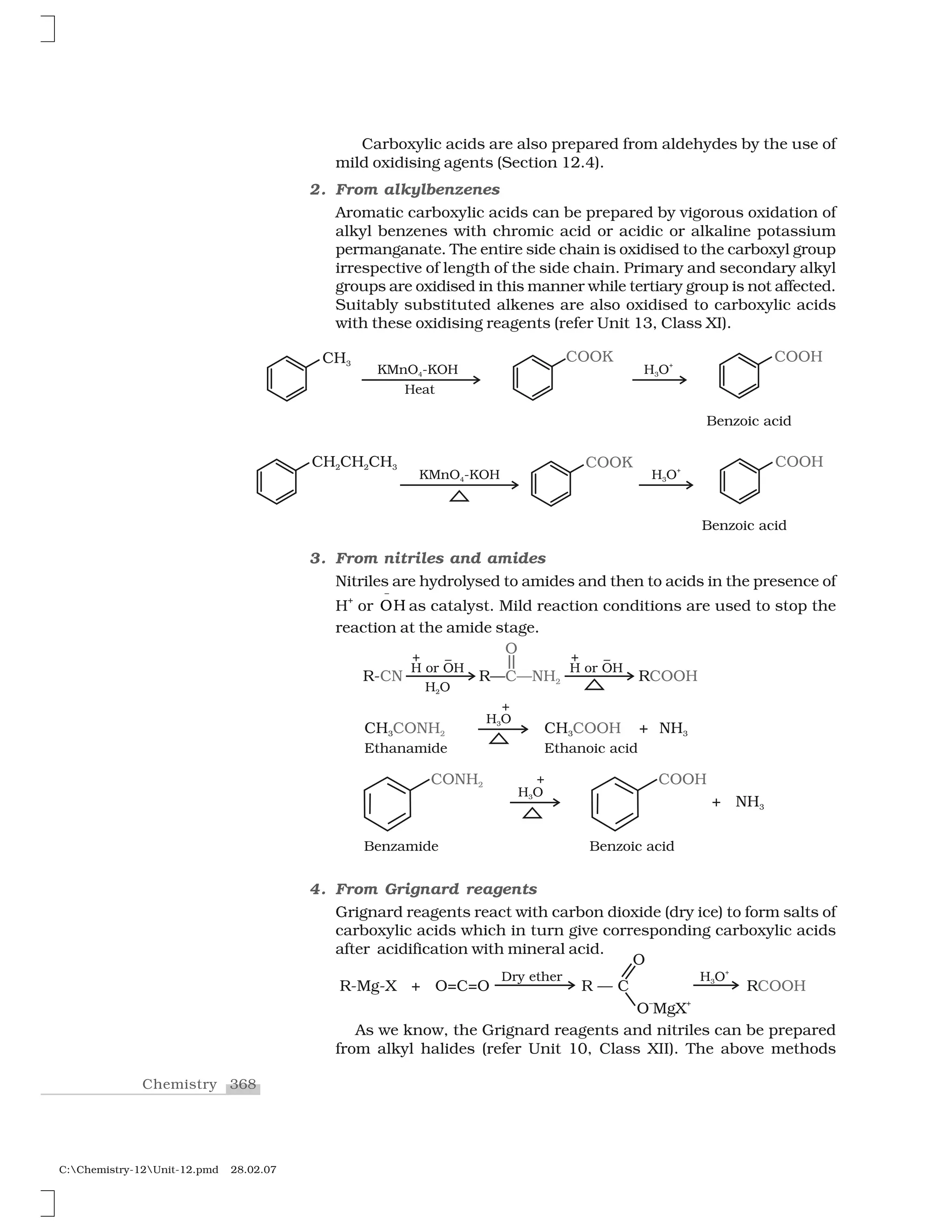 368Chemistry
C:Chemistry-12Unit-12.pmd 28.02.07
Carboxylic acids are also prepared from aldehydes by the use of
mild oxidising agents (Section 12.4).
2. From alkylbenzenes
Aromatic carboxylic acids can be prepared by vigorous oxidation of
alkyl benzenes with chromic acid or acidic or alkaline potassium
permanganate. The entire side chain is oxidised to the carboxyl group
irrespective of length of the side chain. Primary and secondary alkyl
groups are oxidised in this manner while tertiary group is not affected.
Suitably substituted alkenes are also oxidised to carboxylic acids
with these oxidising reagents (refer Unit 13, Class XI).
3. From nitriles and amides
Nitriles are hydrolysed to amides and then to acids in the presence of
H
+
or ❖ 
✁
as catalyst. Mild reaction conditions are used to stop the
reaction at the amide stage.
4. From Grignard reagents
Grignard reagents react with carbon dioxide (dry ice) to form salts of
carboxylic acids which in turn give corresponding carboxylic acids
after acidification with mineral acid.
As we know, the Grignard reagents and nitriles can be prepared
from alkyl halides (refer Unit 10, Class XII). The above methods
 