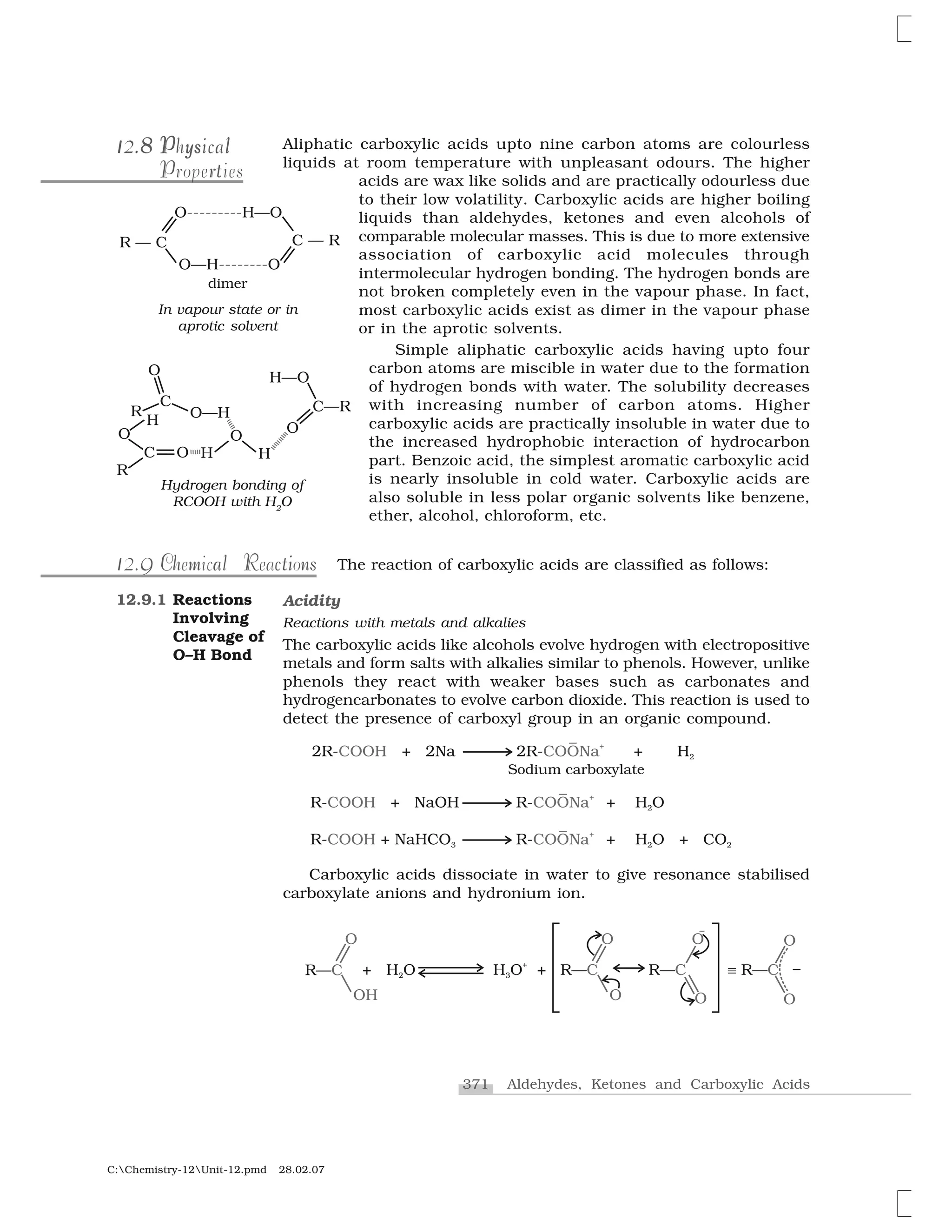 371 Aldehydes, Ketones and Carboxylic Acids
C:Chemistry-12Unit-12.pmd 28.02.07
Aliphatic carboxylic acids upto nine carbon atoms are colourless
liquids at room temperature with unpleasant odours. The higher
acids are wax like solids and are practically odourless due
to their low volatility. Carboxylic acids are higher boiling
liquids than aldehydes, ketones and even alcohols of
comparable molecular masses. This is due to more extensive
association of carboxylic acid molecules through
intermolecular hydrogen bonding. The hydrogen bonds are
not broken completely even in the vapour phase. In fact,
most carboxylic acids exist as dimer in the vapour phase
or in the aprotic solvents.
Simple aliphatic carboxylic acids having upto four
carbon atoms are miscible in water due to the formation
of hydrogen bonds with water. The solubility decreases
with increasing number of carbon atoms. Higher
carboxylic acids are practically insoluble in water due to
the increased hydrophobic interaction of hydrocarbon
part. Benzoic acid, the simplest aromatic carboxylic acid
is nearly insoluble in cold water. Carboxylic acids are
also soluble in less polar organic solvents like benzene,
ether, alcohol, chloroform, etc.
The reaction of carboxylic acids are classified as follows:
Acidity
Reactions with metals and alkalies
The carboxylic acids like alcohols evolve hydrogen with electropositive
metals and form salts with alkalies similar to phenols. However, unlike
phenols they react with weaker bases such as carbonates and
hydrogencarbonates to evolve carbon dioxide. This reaction is used to
detect the presence of carboxyl group in an organic compound.
Carboxylic acids dissociate in water to give resonance stabilised
carboxylate anions and hydronium ion.
12.9.1 Reactions
Involving
Cleavage of
O–H Bond
1 812.88112.8 P ys lPhysicaly lP sPhysical
rP tProperties
9112.9 l tiCh m a R c nsChemical Reactions
In vapour state or in
aprotic solvent
Hydrogen bonding of
RCOOH with H2
O
 