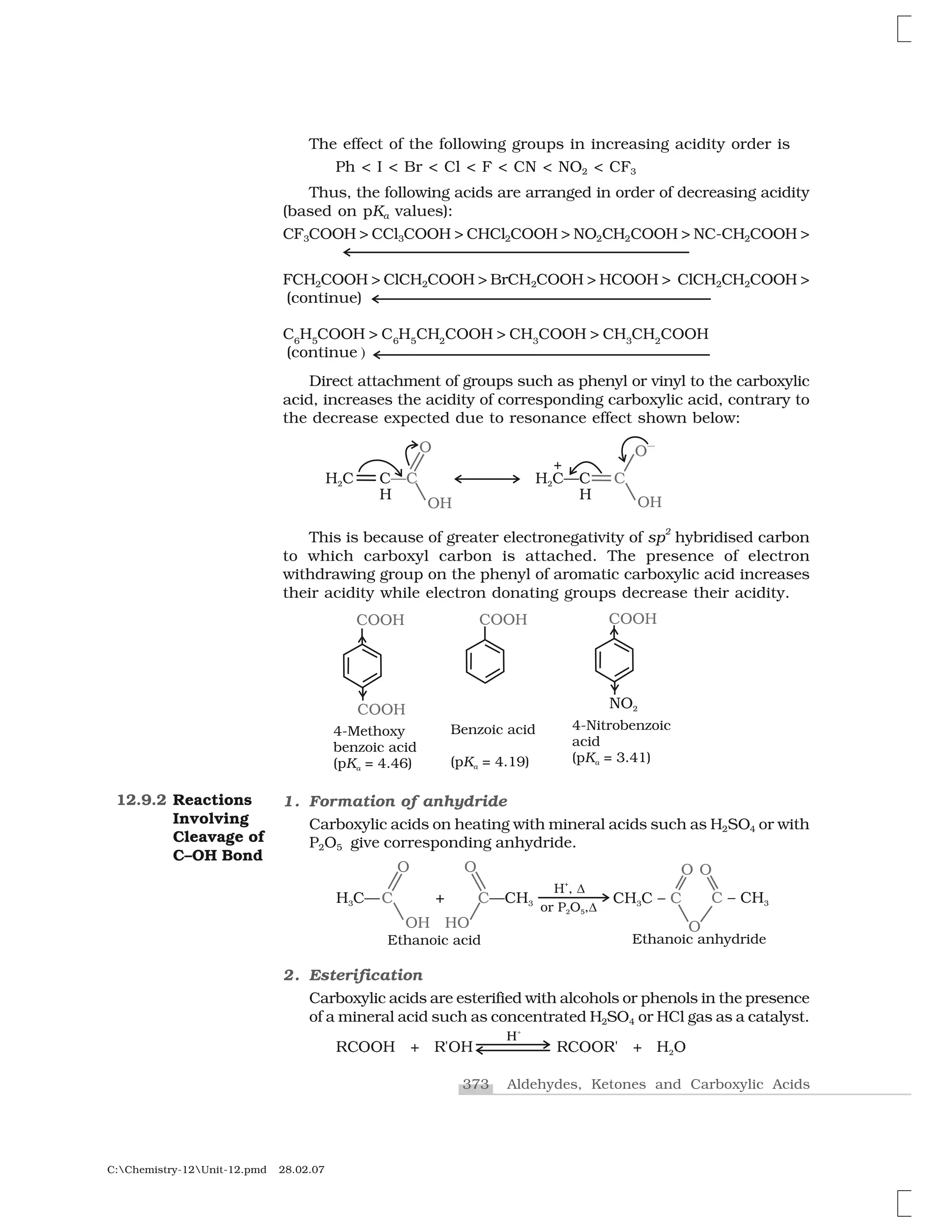 373 Aldehydes, Ketones and Carboxylic Acids
C:Chemistry-12Unit-12.pmd 28.02.07
The effect of the following groups in increasing acidity order is
Ph < I < Br < Cl < F < CN < NO2 < CF3
Thus, the following acids are arranged in order of decreasing acidity
(based on pKa values):
CF3COOH > CCl3COOH > CHCl2COOH > NO2CH2COOH > NC-CH2COOH >
FCH2COOH > ClCH2COOH > BrCH2COOH > HCOOH > ClCH2CH2COOH >
(continue)
C6
H5
COOH > C6
H5
CH2
COOH > CH3
COOH > CH3
CH2
COOH
(continue )
Direct attachment of groups such as phenyl or vinyl to the carboxylic
acid, increases the acidity of corresponding carboxylic acid, contrary to
the decrease expected due to resonance effect shown below:
This is because of greater electronegativity of sp
2
hybridised carbon
to which carboxyl carbon is attached. The presence of electron
withdrawing group on the phenyl of aromatic carboxylic acid increases
their acidity while electron donating groups decrease their acidity.
1. Formation of anhydride
Carboxylic acids on heating with mineral acids such as H2SO4 or with
P2O5 give corresponding anhydride.
2. Esterification
Carboxylic acids are esterified with alcohols or phenols in the presence
of a mineral acid such as concentrated H2SO4 or HCl gas as a catalyst.
❘ ✁✁✂ ✄ ❘☎✁✂ ❘ ✁✁❘☎ ✄ ✂ ✁✷
❍✰
12.9.2 Reactions
Involving
Cleavage of
C–OH Bond
 
