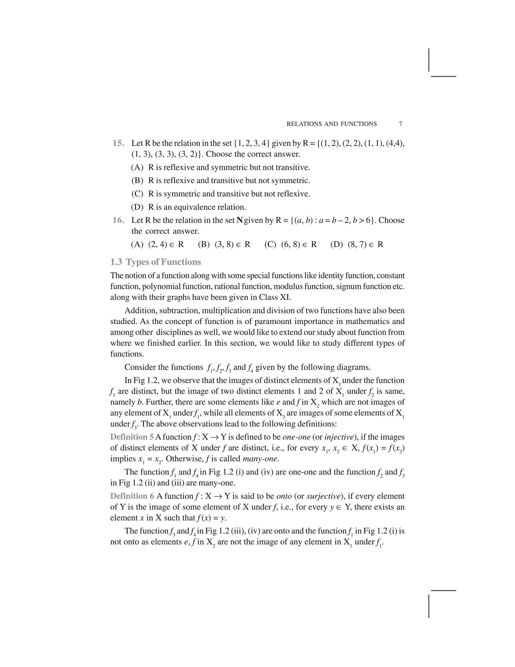 RELATIONS AND FUNCTIONS 7
15. Let R be the relation in the set {1, 2, 3, 4} given by R = {(1, 2), (2, 2), (1, 1), (4,4),
(1, 3), (3, 3), (3, 2)}. Choose the correct answer.
(A) R is reflexive and symmetric but not transitive.
(B) R is reflexive and transitive but not symmetric.
(C) R is symmetric and transitive but not reflexive.
(D) R is an equivalence relation.
16. Let R be the relation in the set Ngiven by R = {(a, b) : a = b – 2, b > 6}. Choose
the correct answer.
(A) (2, 4) ✂ R (B) (3, 8) ✂ R (C) (6, 8) ✂ R (D) (8, 7) ✂ R
1.3 Types of Functions
The notion of a function along with some special functions like identity function, constant
function, polynomial function, rational function, modulus function, signum function etc.
along with their graphs have been given in Class XI.
Addition, subtraction, multiplication and division of two functions have also been
studied. As the concept of function is of paramount importance in mathematics and
among other disciplines as well, we would like to extend our study about function from
where we finished earlier. In this section, we would like to study different types of
functions.
Consider the functions f1
, f2
, f3
and f4
given by the following diagrams.
In Fig 1.2, we observe that the images of distinct elements of X1
under the function
f1
are distinct, but the image of two distinct elements 1 and 2 of X1
under f2
is same,
namely b. Further, there are some elements like e and f in X2
which are not images of
any element of X1
under f1
, while all elements of X3
are images of some elements of X1
under f3
. The above observations lead to the following definitions:
Definition 5 Afunction f : X ✌Y is defined to be one-one (or injective), if the images
of distinct elements of X under f are distinct, i.e., for every x1
, x2
✂ X, f(x1
) = f(x2
)
implies x1
= x2
. Otherwise, f is called many-one.
The function f1
and f4
in Fig 1.2 (i) and (iv) are one-one and the function f2
and f3
in Fig 1.2 (ii) and (iii) are many-one.
Definition 6 A function f : X ✌ Y is said to be onto (or surjective), if every element
of Y is the image of some element of X under f, i.e., for every y ✂ Y, there exists an
element x in X such that f (x) = y.
The function f3
and f4
in Fig 1.2 (iii), (iv) are onto and the function f1
in Fig 1.2 (i) is
not onto as elements e, f in X2
are not the image of any element in X1
under f1
.
 