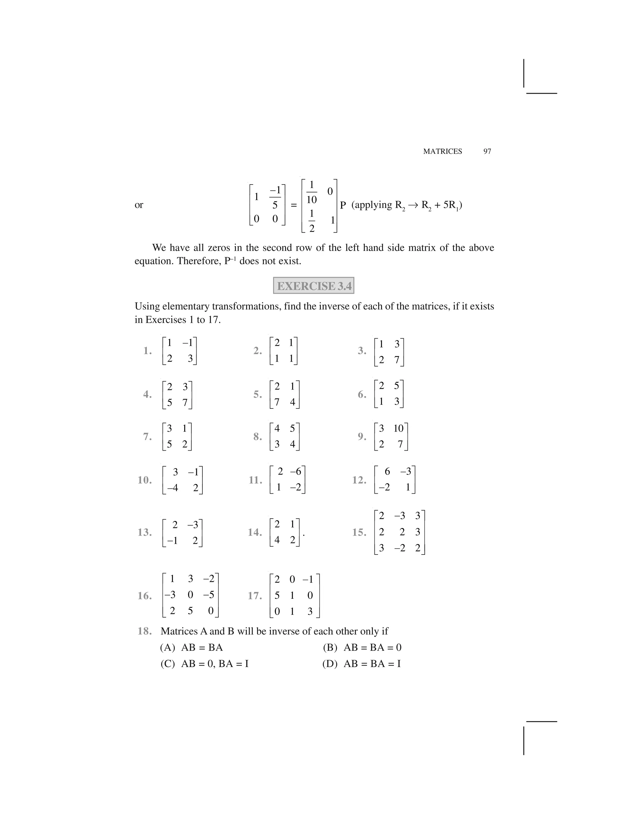 MATRICES 97
or
1
1
5
0 0
 ✁ ✂
✄ ☎
✄ ☎
✆ ✝
=
1
0
10
P
1
1
2
✞ ✟
✠ ✡
✠ ✡
✠ ✡
✠ ✡☛ ☞
(applying R2
✌ R2
+ 5R1
)
We have all zeros in the second row of the left hand side matrix of the above
equation. Therefore, P–1
does not exist.
EXERCISE 3.4
Using elementary transformations, find the inverse of each of the matrices, if it exists
in Exercises 1 to 17.
1.
1 1
2 3
✍✎ ✏
✑ ✒
✓ ✔
2.
2 1
1 1
✎ ✏
✑ ✒
✓ ✔
3.
1 3
2 7
✎ ✏
✑ ✒
✓ ✔
4.
2 3
5 7
✕ ✖
✗ ✘
✙ ✚
5.
2 1
7 4
✎ ✏
✑ ✒
✓ ✔
6.
2 5
1 3
✎ ✏
✑ ✒
✓ ✔
7.
3 1
5 2
✕ ✖
✗ ✘
✙ ✚
8.
4 5
3 4
✕ ✖
✗ ✘
✙ ✚
9.
3 10
2 7
✕ ✖
✗ ✘
✙ ✚
10.
3 1
4 2
✍✎ ✏
✑ ✒✍✓ ✔
11.
2 6
1 2
✍✎ ✏
✑ ✒✍✓ ✔
12.
6 3
2 1
✍✎ ✏
✑ ✒✍✓ ✔
13.
2 3
1 2
✛✕ ✖
✗ ✘✛✙ ✚
14.
2 1
4 2
✕ ✖
✗ ✘
✙ ✚
. 15.
2 3 3
2 2 3
3 2 2
✜✢ ✣
✤ ✥
✤ ✥
✤ ✥✜✦ ✧
16.
1 3 2
3 0 5
2 5 0
★✩ ✪
✫ ✬★ ★✫ ✬
✫ ✬✭ ✮
17.
2 0 1
5 1 0
0 1 3
★✩ ✪
✫ ✬
✫ ✬
✫ ✬✭ ✮
18. Matrices A and B will be inverse of each other only if
(A) AB = BA (B) AB = BA = 0
(C) AB = 0, BA = I (D) AB = BA = I
 