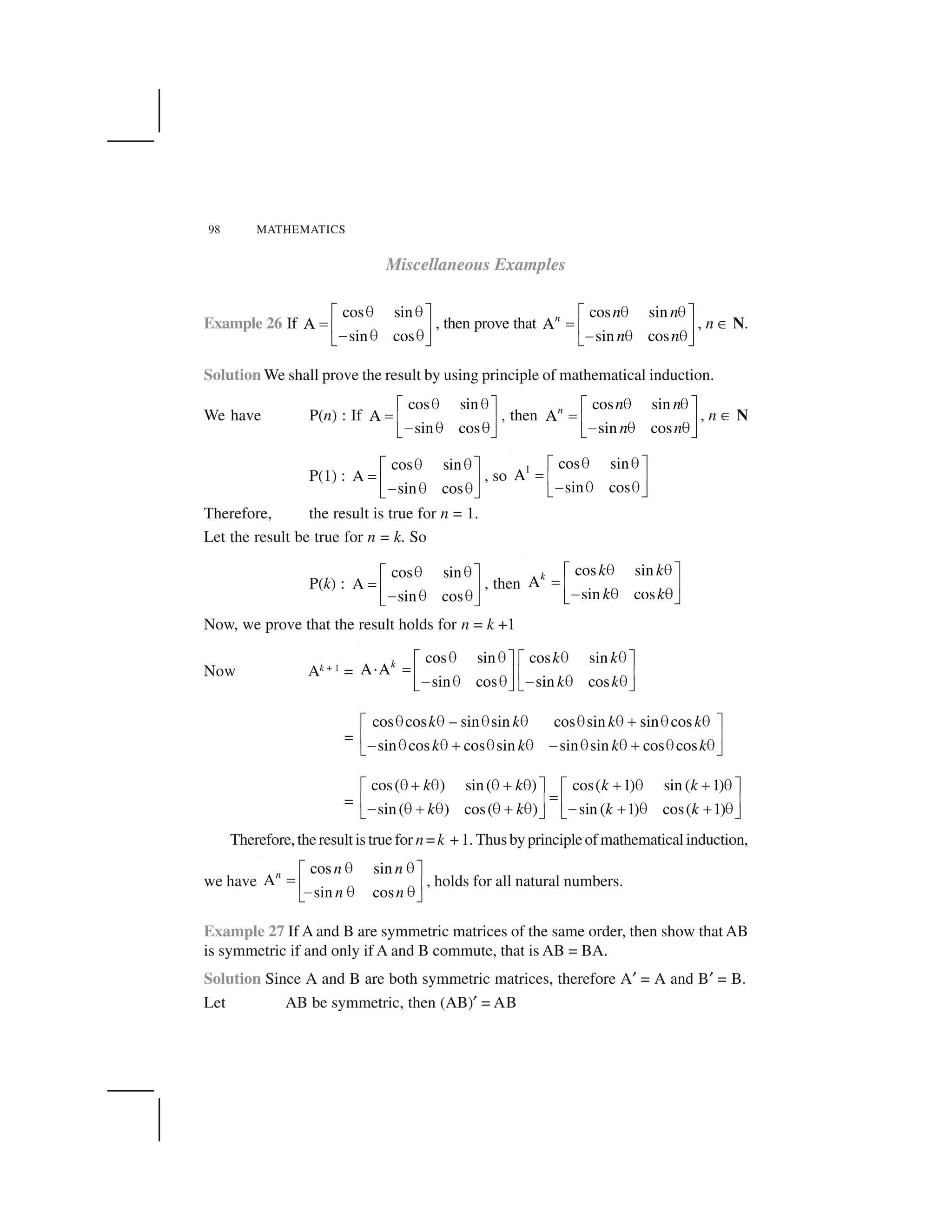 98 MATHEMATICS
Miscellaneous Examples
Example 26 If
cos sin
A
sin cos
   ✁ ✂
✄ ☎ ✆✝    ✞ ✟
, then prove that
cos sin
A
sin cos
n n n
n n
   ✁ ✂
✄ ☎ ✆✝    ✞ ✟
, n ✠ N.
Solution We shall prove the result by using principle of mathematical induction.
We have P(n) : If
cos sin
A
sin cos
   ✁ ✂
✄ ☎ ✆✝    ✞ ✟
✱ then
cos sin
A
sin cos
n n n
n n
   ✁ ✂
✄ ☎ ✆✝    ✞ ✟
, n ✠ N
P(1) :
cos sin
A
sin cos
   ✁ ✂
✄ ☎ ✆✝    ✞ ✟
, so
1 cos sin
A
sin cos
   ✁ ✂
✄ ☎ ✆✝    ✞ ✟
Therefore, the result is true for n = 1.
Let the result be true for n = k. So
P(k) :
cos sin
A
sin cos
   ✁ ✂
✄ ☎ ✆✝    ✞ ✟
, then
cos sin
A
sin cos
k k k
k k
   ✁ ✂
✄ ☎ ✆✝    ✞ ✟
Now, we prove that the result holds for n = k +1
Now Ak + 1
=
cos sin cos sin
A A
sin cos sin cos
k k k
k k
✡ ✡ ✡ ✡☛ ☞ ☛ ☞
✌ ✍ ✎ ✏ ✎ ✏✑ ✡ ✡ ✑ ✡ ✡✒ ✓ ✒ ✓
=
cos cos – sin sin cos sin sin cos
sin cos cos sin sin sin cos cos
k k k k
k k k k
            ✔    ✁ ✂
☎ ✆✝     ✔     ✝     ✔    ✞ ✟
=
cos( ) sin( ) cos( 1) sin ( 1)
sin( ) cos( ) sin ( 1) cos( 1)
k k k k
k k k k
✡ ✕ ✡ ✡ ✕ ✡ ✕ ✡ ✕ ✡☛ ☞ ☛ ☞
✍✎ ✏ ✎ ✏✑ ✡ ✕ ✡ ✡ ✕ ✡ ✑ ✕ ✡ ✕ ✡✒ ✓ ✒ ✓
Therefore,theresultistruefor n=k +1. Thusbyprincipleofmathematicalinduction,
we have
cos sin
A
sin cos
n n n
n n
✡ ✡☛ ☞
✍ ✎ ✏✑ ✡ ✡✒ ✓
, holds for all natural numbers.
Example 27 If A and B are symmetric matrices of the same order, then show that AB
is symmetric if and only if A and B commute, that is AB = BA.
Solution Since A and B are both symmetric matrices, therefore A✖ = A and B✖ = B.
Let AB be symmetric, then (AB)✖ = AB
 