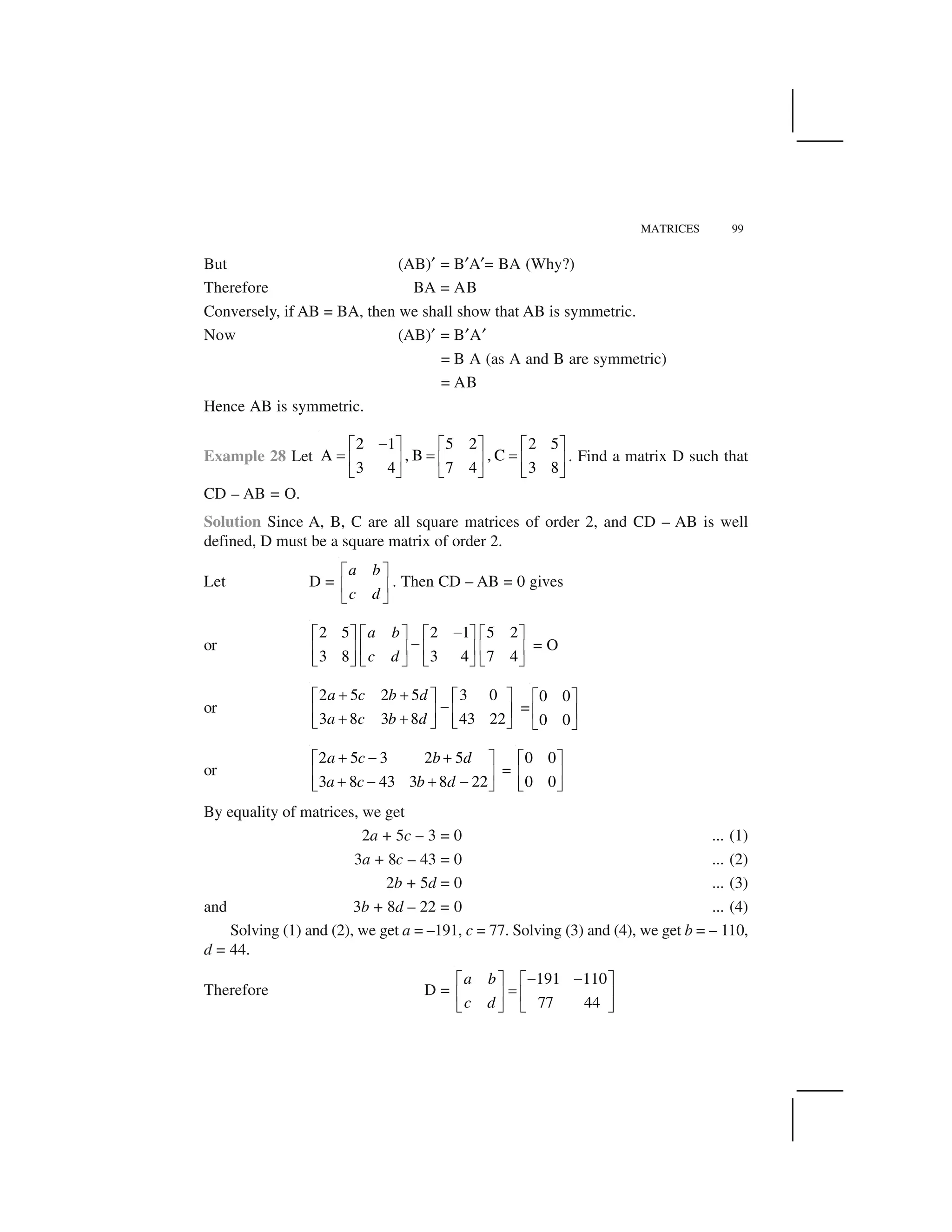 MATRICES 99
But (AB)✝ = B✝A✝= BA (Why?)
Therefore BA = AB
Conversely, if AB = BA, then we shall show that AB is symmetric.
Now (AB)✝ = B✝A✝
= B A (as A and B are symmetric)
= AB
Hence AB is symmetric.
Example 28 Let
2 1 5 2 2 5
A , B , C
3 4 7 4 3 8
 ✁ ✂ ✁ ✂ ✁ ✂
✄ ✄ ✄☎ ✆ ☎ ✆ ☎ ✆
✞ ✟ ✞ ✟ ✞ ✟
. Find a matrix D such that
CD – AB = O.
Solution Since A, B, C are all square matrices of order 2, and CD – AB is well
defined, D must be a square matrix of order 2.
Let D =
a b
c d
✠ ✡
☛ ☞
✌ ✍
. Then CD – AB = 0 gives
or
2 5 2 1 5 2
3 8 3 4 7 4
a b
c d
✎✠ ✡ ✠ ✡ ✠ ✡ ✠ ✡
✎☛ ☞ ☛ ☞ ☛ ☞ ☛ ☞
✌ ✍ ✌ ✍ ✌ ✍ ✌ ✍
= O
or
2 5 2 5 3 0
3 8 3 8 43 22
a c b d
a c b d
✏ ✏✠ ✡ ✠ ✡
✎☛ ☞ ☛ ☞✏ ✏✌ ✍ ✌ ✍
=
0 0
0 0
✠ ✡
☛ ☞
✌ ✍
or
2 5 3 2 5
3 8 43 3 8 22
a c b d
a c b d
✑   ✑✁ ✂
☎ ✆✑   ✑  ✞ ✟
=
0 0
0 0
✁ ✂
☎ ✆
✞ ✟
By equality of matrices, we get
2a + 5c – 3 = 0 ... (1)
3a + 8c – 43 = 0 ... (2)
2b + 5d = 0 ... (3)
and 3b + 8d – 22 = 0 ... (4)
Solving (1) and (2), we get a = –191, c = 77. Solving (3) and (4), we get b = – 110,
d = 44.
Therefore D =
191 110
77 44
a b
c d
   ✁ ✂ ✁ ✂
✄☎ ✆ ☎ ✆
✞ ✟ ✞ ✟
 