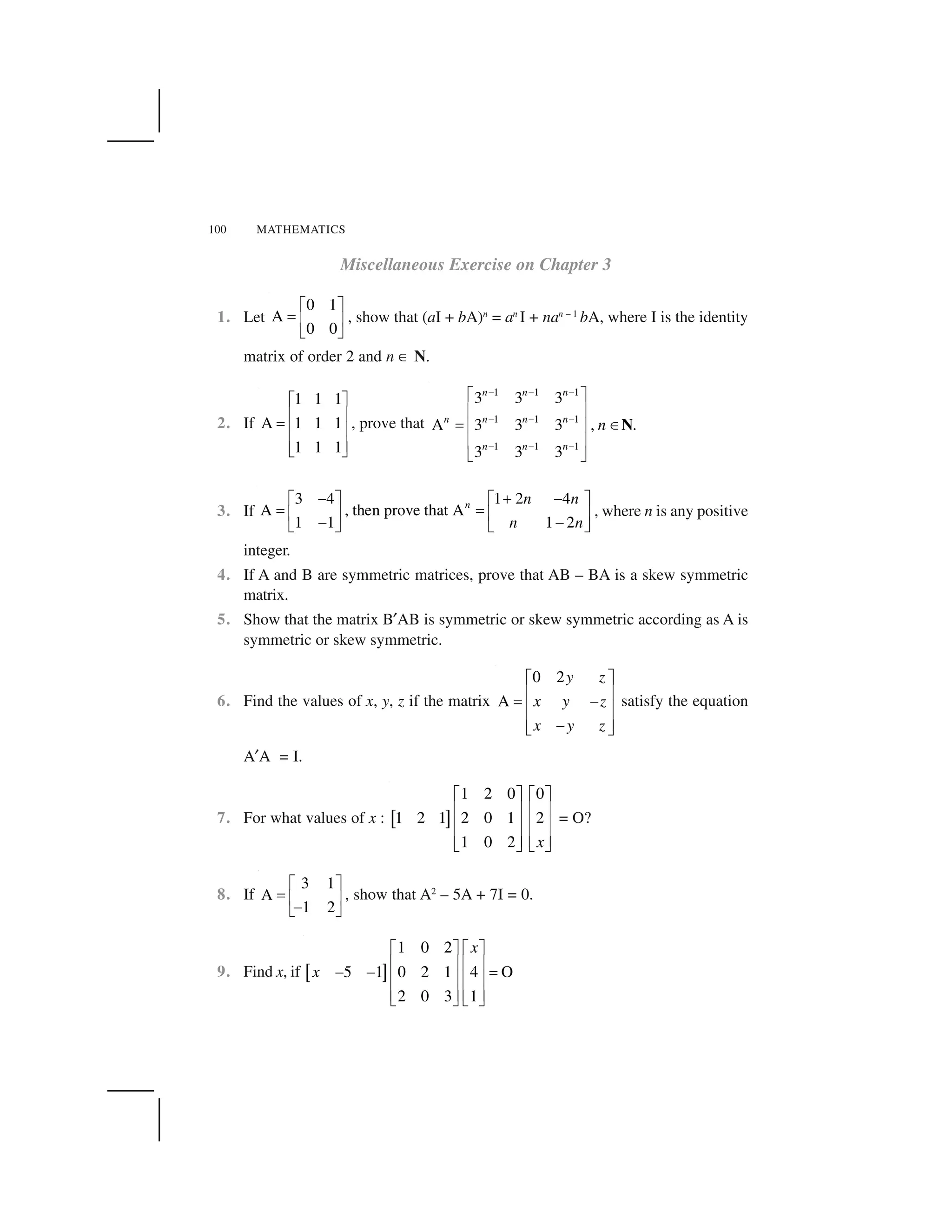 100 MATHEMATICS
Miscellaneous Exercise on Chapter 3
1. Let
0 1
A
0 0
  ✁
✂ ✄ ☎
✆ ✝
, show that (aI + bA)n
= an
I + nan – 1
bA, where I is the identity
matrix of order 2 and n ✞ N.
2. If
1 1 1
A 1 1 1
1 1 1
✟ ✠
✡ ☛
☞
✡ ☛
✡ ☛✌ ✍
, prove that
1 1 1
1 1 1
1 1 1
3 3 3
A 3 3 3 , .
3 3 3
n n n
n n n n
n n n
n
✎ ✎ ✎
✎ ✎ ✎
✎ ✎ ✎
✏ ✑
✒ ✓
✔ ✕✒ ✓
✒ ✓
✖ ✗
N
3. If
3 4 1 2 4
A , then prove that A
1 1 1 2
n n n
n n
✘ ✙ ✘  ✁   ✁
✂ ✂✄ ☎ ✄ ☎
✘ ✘✆ ✝ ✆ ✝
, where n is any positive
integer.
4. If A and B are symmetric matrices, prove that AB – BA is a skew symmetric
matrix.
5. Show that the matrix B✚AB is symmetric or skew symmetric according as A is
symmetric or skew symmetric.
6. Find the values of x, y, z if the matrix
0 2
A
y z
x y z
x y z
✟ ✠
✡ ☛
☞ ✛
✡ ☛
✡ ☛✛✌ ✍
satisfy the equation
A✚A = I.
7. For what values of x : ✜ ✢
1 2 0 0
1 2 1 2 0 1 2
1 0 2 x
✟ ✠ ✟ ✠
✡ ☛ ✡ ☛
✡ ☛ ✡ ☛
✡ ☛ ✡ ☛✌ ✍ ✌ ✍
= O?
8. If
3 1
A
1 2
  ✁
✂ ✄ ☎
✘✆ ✝
, show that A2
– 5A + 7I = 0.
9. Find x, if ✣ ✤
1 0 2
5 1 0 2 1 4 O
2 0 3 1
x
x
✥ ✦ ✥ ✦
✧ ★ ✧ ★
✩ ✩ ✪
✧ ★ ✧ ★
✧ ★ ✧ ★✫ ✬ ✫ ✬
 