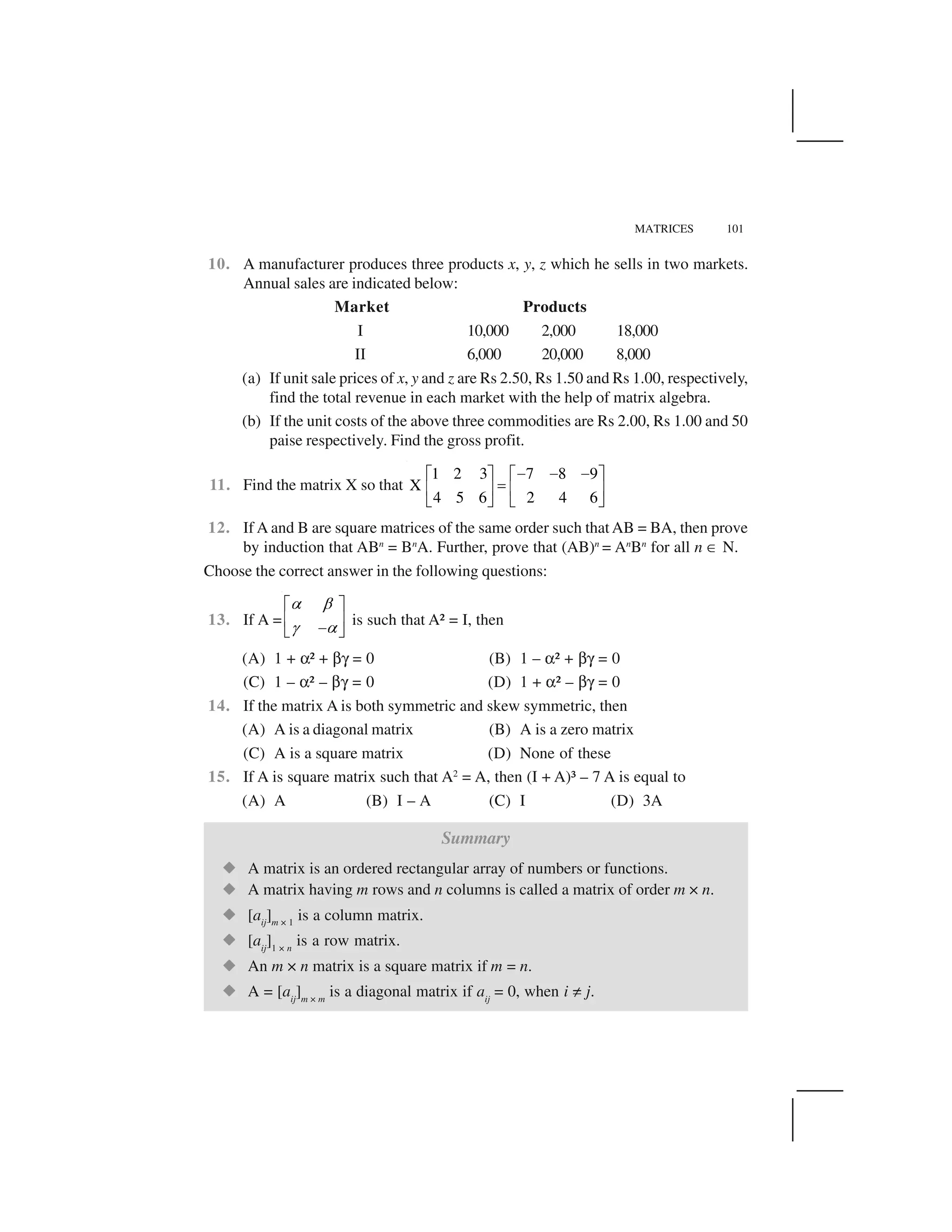 MATRICES 101
10. A manufacturer produces three products x, y, z which he sells in two markets.
Annual sales are indicated below:
Market Products
I 10,000 2,000 18,000
II 6,000 20,000 8,000
(a) If unit sale prices of x, y and z are Rs 2.50, Rs 1.50 and Rs 1.00, respectively,
find the total revenue in each market with the help of matrix algebra.
(b) If the unit costs of the above three commodities are Rs 2.00, Rs 1.00 and 50
paise respectively. Find the gross profit.
11. Find the matrix X so that
1 2 3 7 8 9
X
4 5 6 2 4 6
     ✁ ✂ ✁ ✂
✄☎ ✆ ☎ ✆
✝ ✞ ✝ ✞
12. If A and B are square matrices of the same order such thatAB = BA, then prove
by induction that ABn
= Bn
A. Further, prove that (AB)n
= An
Bn
for all n ✟ N.
Choose the correct answer in the following questions:
13. If A =
✠ ✡
☛ ✠
✁ ✂
☎ ✆ ✝ ✞
is such that A² = I, then
(A) 1 + ☞² + ✌✍ = 0 (B) 1 – ☞² + ✌✍ = 0
(C) 1 – ☞² – ✌✍ = 0 (D) 1 + ☞² – ✌✍ = 0
14. If the matrix A is both symmetric and skew symmetric, then
(A) A is a diagonal matrix (B) A is a zero matrix
(C) A is a square matrix (D) None of these
15. If A is square matrix such that A2
= A, then (I + A)³ – 7 A is equal to
(A) A (B) I – A (C) I (D) 3A
Summary
✎ A matrix is an ordered rectangular array of numbers or functions.
✎ A matrix having m rows and n columns is called a matrix of order m × n.
✎ [aij
]m × 1
is a column matrix.
✎ [aij
]1 × n
is a row matrix.
✎ An m × n matrix is a square matrix if m = n.
✎ A = [aij
]m × m
is a diagonal matrix if aij
= 0, when i ✏ j.
 