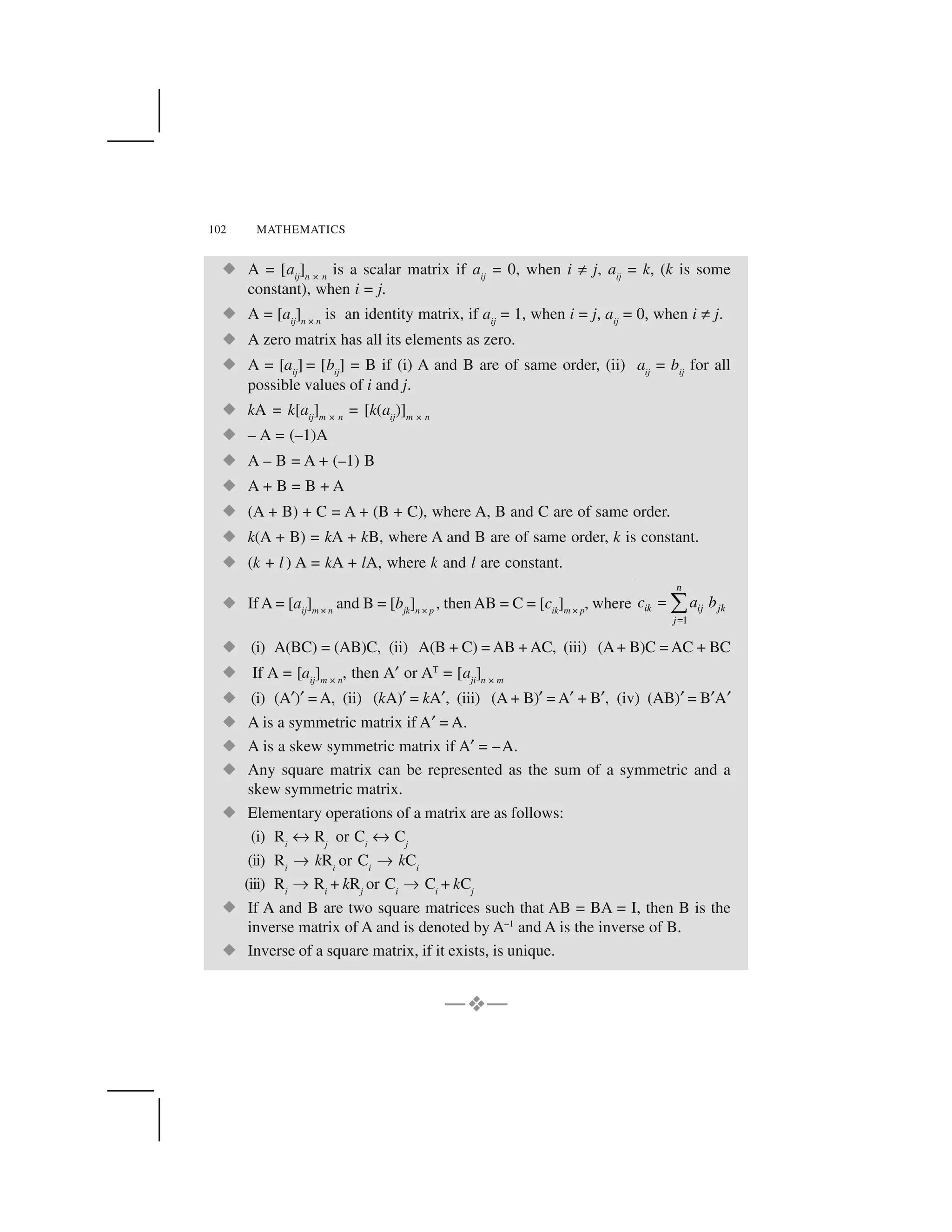 102 MATHEMATICS
  A = [aij
]n × n
is a scalar matrix if aij
= 0, when i ☎ j, aij
= k, (k is some
constant), when i = j.
  A = [aij
]n × n
is an identity matrix, if aij
= 1, when i = j, aij
= 0, when i ☎ j.
  A zero matrix has all its elements as zero.
  A = [aij
] = [bij
] = B if (i) A and B are of same order, (ii) aij
= bij
for all
possible values of i and j.
  kA = k[aij
]m × n
= [k(aij
)]m × n
  – A = (–1)A
  A – B = A + (–1) B
  A + B = B + A
  (A + B) + C = A + (B + C), where A, B and C are of same order.
  k(A + B) = kA + kB, where A and B are of same order, k is constant.
  (k + l ) A = kA + lA, where k and l are constant.
  If A = [aij
]m × n
and B = [bjk
]n × p
, then AB = C = [cik
]m × p
, where
1
n
ik ij jk
j
c a b
✁
✂✄
  (i) A(BC) = (AB)C, (ii) A(B + C) = AB + AC, (iii) (A+ B)C = AC + BC
  If A = [aij
]m × n
, then A✝ or AT
= [aji
]n × m
  (i) (A✝)✝= A, (ii) (kA)✝= kA✝, (iii) (A + B)✝= A✝+ B✝, (iv) (AB)✝= B✝A✝
  A is a symmetric matrix if A✝= A.
  A is a skew symmetric matrix if A✝= –A.
  Any square matrix can be represented as the sum of a symmetric and a
skew symmetric matrix.
  Elementary operations of a matrix are as follows:
(i) Ri
✠ Rj
or Ci
✠ Cj
(ii) Ri
✡ kRi
or Ci
✡ kCi
(iii) Ri
✡ Ri
+ kRj
or Ci
✡ Ci
+ kCj
  If A and B are two square matrices such that AB = BA = I, then B is the
inverse matrix of A and is denoted by A–1
and A is the inverse of B.
  Inverse of a square matrix, if it exists, is unique.
—✆✆—
 