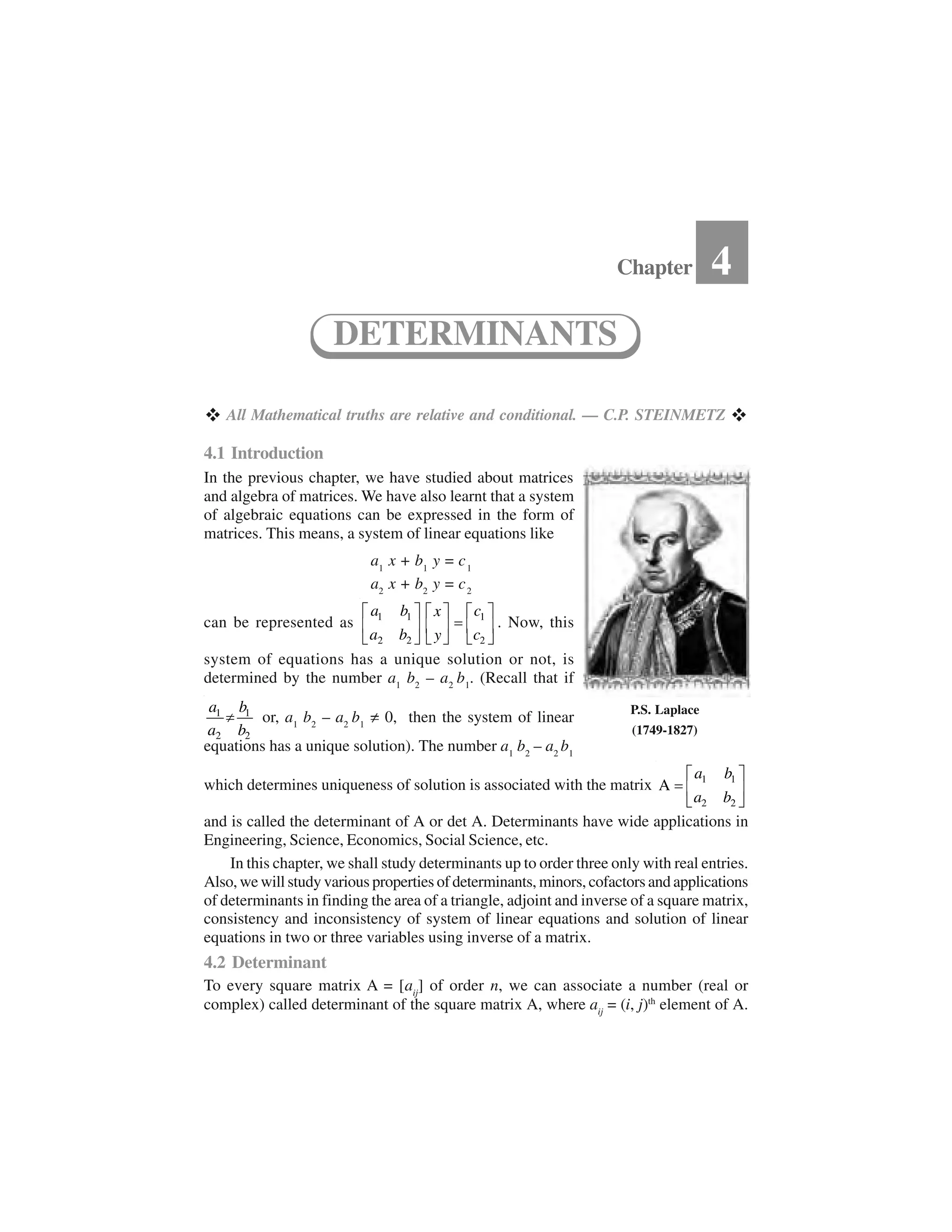   All Mathematical truths are relative and conditional. — C.P. STEINMETZ  
4.1 Introduction
In the previous chapter, we have studied about matrices
and algebra of matrices. We have also learnt that a system
of algebraic equations can be expressed in the form of
matrices. This means, a system of linear equations like
a1
x + b1
y = c1
a2
x + b2
y = c2
can be represented as 1 1 1
2 2 2
a b cx
a b cy
✁ ✂ ✁ ✂✁ ✂✄☎ ✆ ☎ ✆☎ ✆✝ ✞✝ ✞ ✝ ✞. Now, this
system of equations has a unique solution or not, is
determined by the number a1
b2
– a2
b1
. (Recall that if
1 1
2 2
a b
a b
✟ or, a1
b2
– a2
b1
✠ 0, then the system of linear
equations has a unique solution). The number a1
b2
– a2
b1
which determines uniqueness of solution is associated with the matrix 1 1
2 2
A
a b
a b
✁ ✂✄☎ ✆✝ ✞
and is called the determinant of A or det A. Determinants have wide applications in
Engineering, Science, Economics, Social Science, etc.
In this chapter, we shall study determinants up to order three only with real entries.
Also, we will study various properties of determinants, minors, cofactors and applications
of determinants in finding the area of a triangle, adjoint and inverse of a square matrix,
consistency and inconsistency of system of linear equations and solution of linear
equations in two or three variables using inverse of a matrix.
4.2 Determinant
To every square matrix A = [aij
] of order n, we can associate a number (real or
complex) called determinant of the square matrix A, where aij
= (i, j)th
element of A.
Chapter 4
DETERMINANTS
P.S. Laplace
(1749-1827)
 