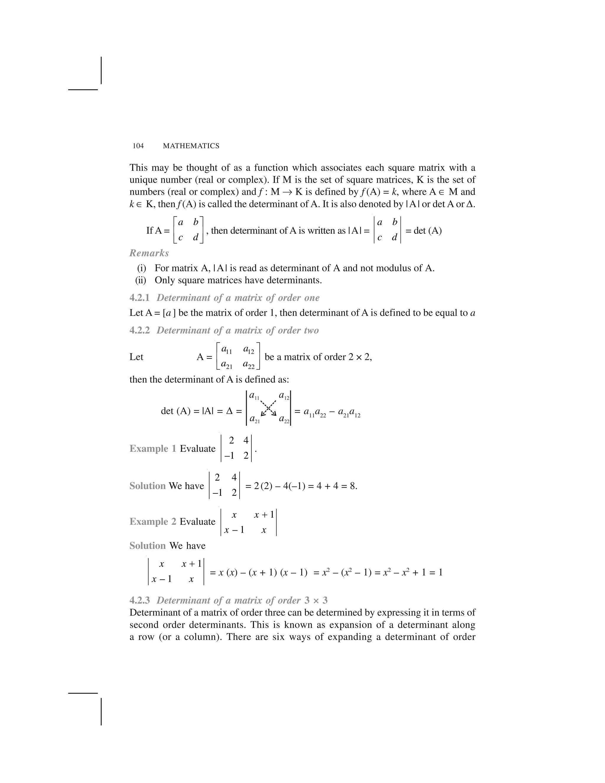 104 MATHEMATICS
This may be thought of as a function which associates each square matrix with a
unique number (real or complex). If M is the set of square matrices, K is the set of
numbers (real or complex) and f : M ✄ K is defined by f (A) = k, where A ☎ M and
k ☎ K, then f (A) is called the determinant of A. It is also denoted by |A| or det A or ✆.
If A =
a b
c d
  ✁
✂ ✝
✞ ✟
, then determinant of A is written as |A| =
a b
c d
= det (A)
Remarks
(i) For matrix A, |A| is read as determinant of A and not modulus of A.
(ii) Only square matrices have determinants.
4.2.1 Determinant of a matrix of order one
Let A = [a ] be the matrix of order 1, then determinant of A is defined to be equal to a
4.2.2 Determinant of a matrix of order two
Let A =
11 12
21 22
a a
a a
  ✁
✂ ✝
✞ ✟
be a matrix of order 2 × 2,
then the determinant of A is defined as:
det (A) = |A| = ✆ = = a11
a22
– a21
a12
Example 1 Evaluate
2 4
–1 2
.
Solution We have
2 4
–1 2
= 2(2) – 4(–1) = 4 + 4 = 8.
Example 2 Evaluate
1
– 1
x x
x x
✠
Solution We have
1
– 1
x x
x x
✡
= x (x) – (x + 1) (x – 1) = x2
– (x2
– 1) = x2
– x2
+ 1 = 1
4.2.3 Determinant of a matrix of order 3 × 3
Determinant of a matrix of order three can be determined by expressing it in terms of
second order determinants. This is known as expansion of a determinant along
a row (or a column). There are six ways of expanding a determinant of order
 