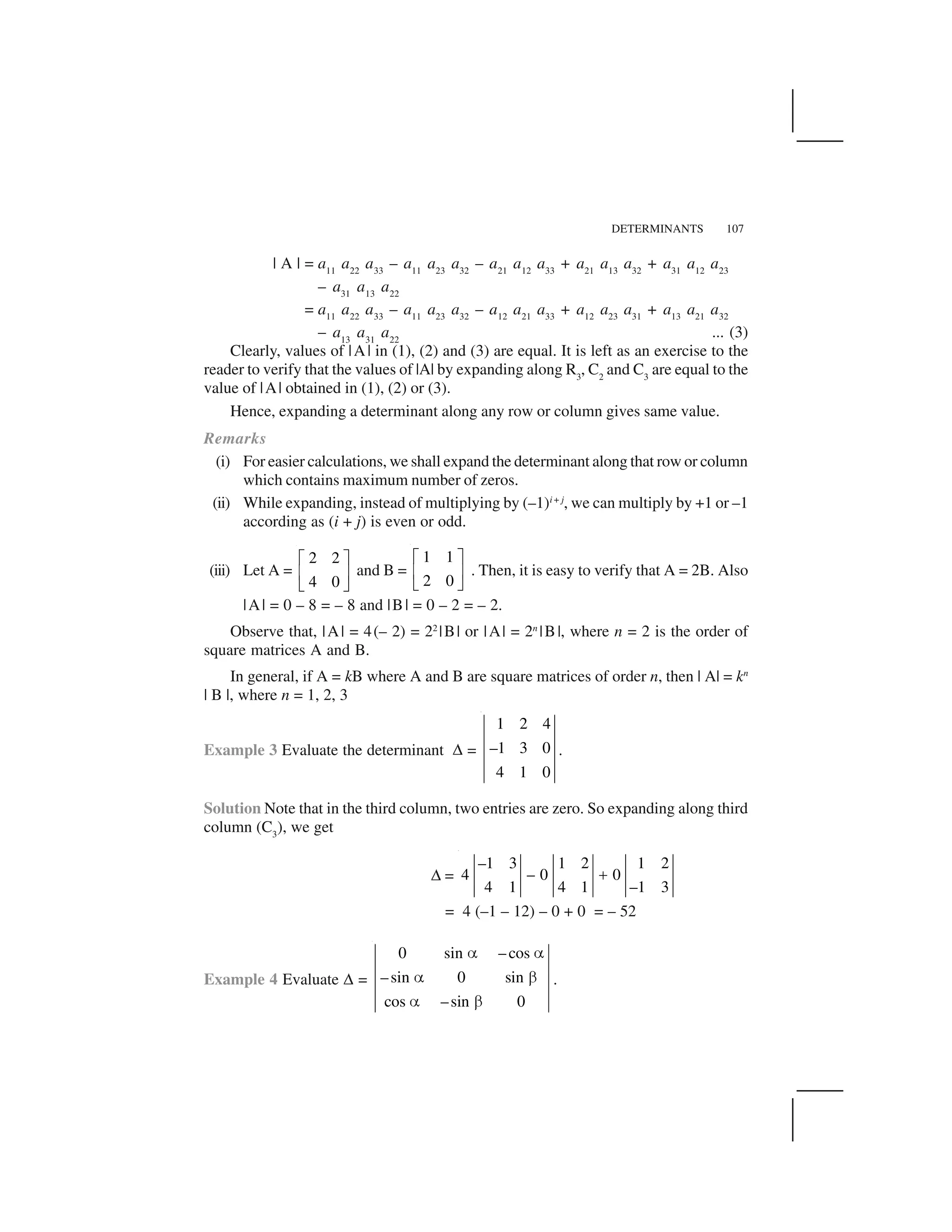 DETERMINANTS 107
| A | = a11
a22
a33
– a11
a23
a32
– a21
a12
a33
+ a21
a13
a32
+ a31
a12
a23
– a31
a13
a22
= a11
a22
a33
– a11
a23
a32
– a12
a21
a33
+ a12
a23
a31
+ a13
a21
a32
– a13
a31
a22
... (3)
Clearly, values of |A| in (1), (2) and (3) are equal. It is left as an exercise to the
reader to verify that the values of |A| by expanding along R3
, C2
and C3
are equal to the
value of |A| obtained in (1), (2) or (3).
Hence, expanding a determinant along any row or column gives same value.
Remarks
(i) For easier calculations, we shall expand the determinant along that row or column
which contains maximum number of zeros.
(ii) While expanding, instead of multiplying by (–1)i + j
, we can multiply by +1 or –1
according as (i + j) is even or odd.
(iii) Let A =
2 2
4 0
  ✁
✂ ✄
☎ ✆
and B =
1 1
2 0
  ✁
✂ ✄
☎ ✆
. Then, it is easy to verify that A = 2B. Also
|A| = 0 – 8 = – 8 and |B| = 0 – 2 = – 2.
Observe that, |A| = 4(– 2) = 22
|B| or |A| = 2n
|B|, where n = 2 is the order of
square matrices A and B.
In general, if A = kB where A and B are square matrices of order n, then | A| = kn
| B |, where n = 1, 2, 3
Example 3 Evaluate the determinant ✝ =
1 2 4
–1 3 0
4 1 0
.
Solution Note that in the third column, two entries are zero. So expanding along third
column (C3
), we get
✝ =
–1 3 1 2 1 2
4 – 0 0
4 1 4 1 –1 3
✞
= 4 (–1 – 12) – 0 + 0 = – 52
Example 4 Evaluate ✝ =
0 sin – cos
–sin 0 sin
cos –sin 0
✟ ✟
✟ ✠
✟ ✠
.
 