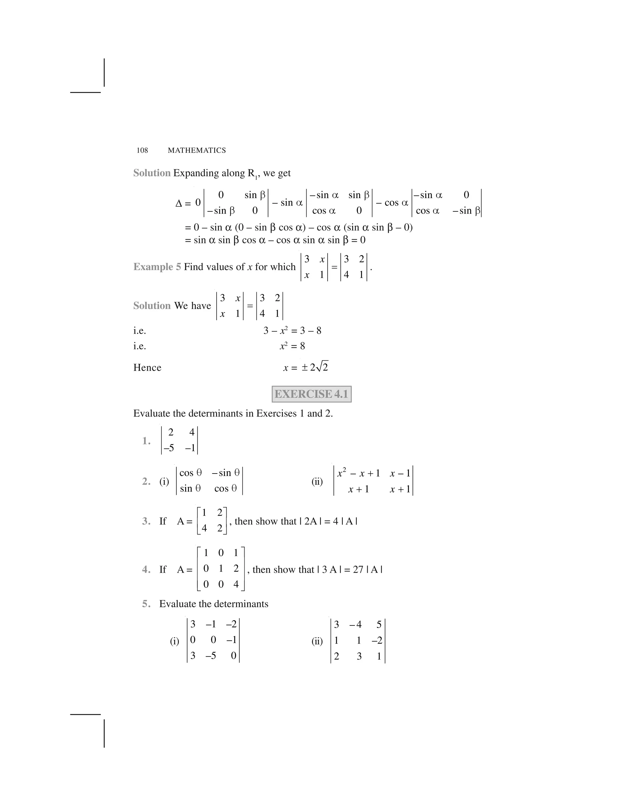 108 MATHEMATICS
Solution Expanding along R1
, we get
✆ =
0 sin –sin sin –sin 0
0 – sin – cos
–sin 0 cos 0 cos –sin
  ✁   ✁
✁ ✁
  ✁ ✁  
= 0 – sin ✝ (0 – sin ✞ cos ✝) – cos ✝ (sin ✝ sin ✞ – 0)
= sin ✝ sin ✞ cos ✝ – cos ✝ sin ✝ sin ✞ = 0
Example 5 Find values of x for which
3 3 2
1 4 1
x
x
✂ .
Solution We have
3 3 2
1 4 1
x
x
✂
i.e. 3 – x2
= 3 – 8
i.e. x2
= 8
Hence x = 2 2✄
EXERCISE 4.1
Evaluate the determinants in Exercises 1 and 2.
1.
2 4
–5 –1
2. (i)
cos –sin
sin cos
☎ ☎
☎ ☎
(ii)
2
– 1 – 1
1 1
x x x
x x
✟
✟ ✟
3. If A =
1 2
4 2
✠ ✡
☛ ☞
✌ ✍
, then show that | 2A | = 4 | A |
4. If A =
1 0 1
0 1 2
0 0 4
✎ ✏
✑ ✒
✑ ✒
✑ ✒✓ ✔
, then show that | 3 A | = 27 | A |
5. Evaluate the determinants
(i)
3 –1 –2
0 0 –1
3 –5 0
(ii)
3 – 4 5
1 1 –2
2 3 1
 