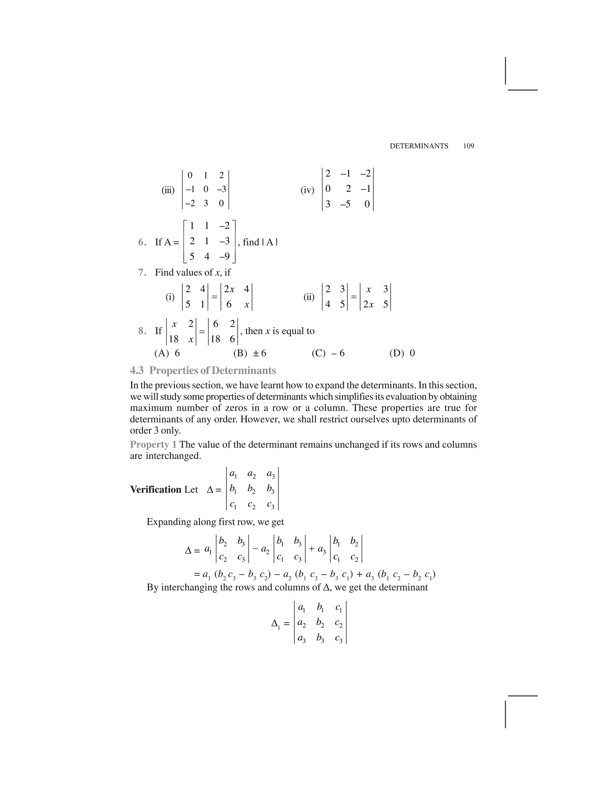 DETERMINANTS 109
(iii)
0 1 2
–1 0 –3
–2 3 0
(iv)
2 –1 –2
0 2 –1
3 –5 0
6. If A =
1 1 –2
2 1 –3
5 4 –9
  ✁
✂ ✄
✂ ✄
✂ ✄☎ ✆
, find | A |
7. Find values of x, if
(i)
2 4 2 4
5 1 6
x
x
✝ (ii)
2 3 3
4 5 2 5
x
x
✝
8. If
2 6 2
18 18 6
x
x
✝ , then x is equal to
(A) 6 (B) ± 6 (C) – 6 (D) 0
4.3 Properties of Determinants
In the previous section, we have learnt how to expand the determinants. In this section,
wewillstudysomepropertiesofdeterminantswhichsimplifiesitsevaluationbyobtaining
maximum number of zeros in a row or a column. These properties are true for
determinants of any order. However, we shall restrict ourselves upto determinants of
order 3 only.
Property 1 The value of the determinant remains unchanged if its rows and columns
are interchanged.
Verification Let ✥ =
1 2 3
1 2 3
1 2 3
a a a
b b b
c c c
Expanding along first row, we get
✥ =
2 3 1 3 1 2
1 2 3
2 3 1 3 1 2
b b b b b b
a a a
c c c c c c
✞ ✟
= a1
(b2
c3
– b3
c2
) – a2
(b1
c3
– b3
c1
) + a3
(b1
c2
– b2
c1
)
By interchanging the rows and columns of ✥, we get the determinant
✥1
=
1 1 1
2 2 2
3 3 3
a b c
a b c
a b c
 