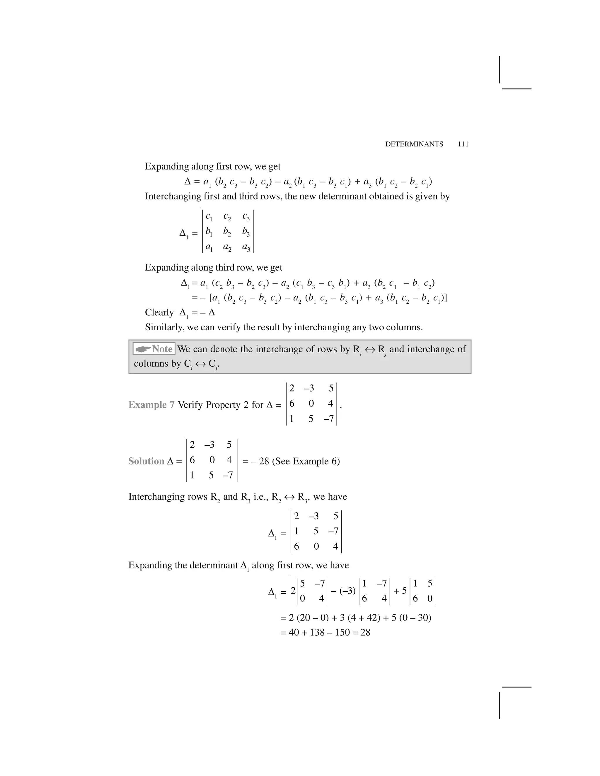 DETERMINANTS 111
Expanding along first row, we get
✆= a1
(b2
c3
– b3
c2
) – a2
(b1
c3
– b3
c1
) + a3
(b1
c2
– b2
c1
)
Interchanging first and third rows, the new determinant obtained is given by
✆1
=
1 2 3
1 2 3
1 2 3
c c c
b b b
a a a
Expanding along third row, we get
✆1
= a1
(c2
b3
– b2
c3
) – a2
(c1
b3
– c3
b1
) + a3
(b2
c1
– b1
c2
)
= – [a1
(b2
c3
– b3
c2
) – a2
(b1
c3
– b3
c1
) + a3
(b1
c2
– b2
c1
)]
Clearly ✆1
= – ✆Similarly, we can verify the result by interchanging any two columns.
 Note We can denote the interchange of rows by Ri
✠Rj
and interchange of
columns by Ci
✠Cj
.
Example 7 Verify Property 2 for ✆=
2 –3 5
6 0 4
1 5 –7
.
Solution ✆=
2 –3 5
6 0 4
1 5 –7
= – 28 (See Example 6)
Interchanging rows R2
and R3
i.e., R2
✠R3
, we have
✆1
=
2 –3 5
1 5 –7
6 0 4
Expanding the determinant ✆1
along first row, we have
✆1
=
5 –7 1 –7 1 5
2 – (–3) 5
0 4 6 4 6 0
✁
= 2 (20 – 0) + 3 (4 + 42) + 5 (0 – 30)
= 40 + 138 – 150 = 28
 