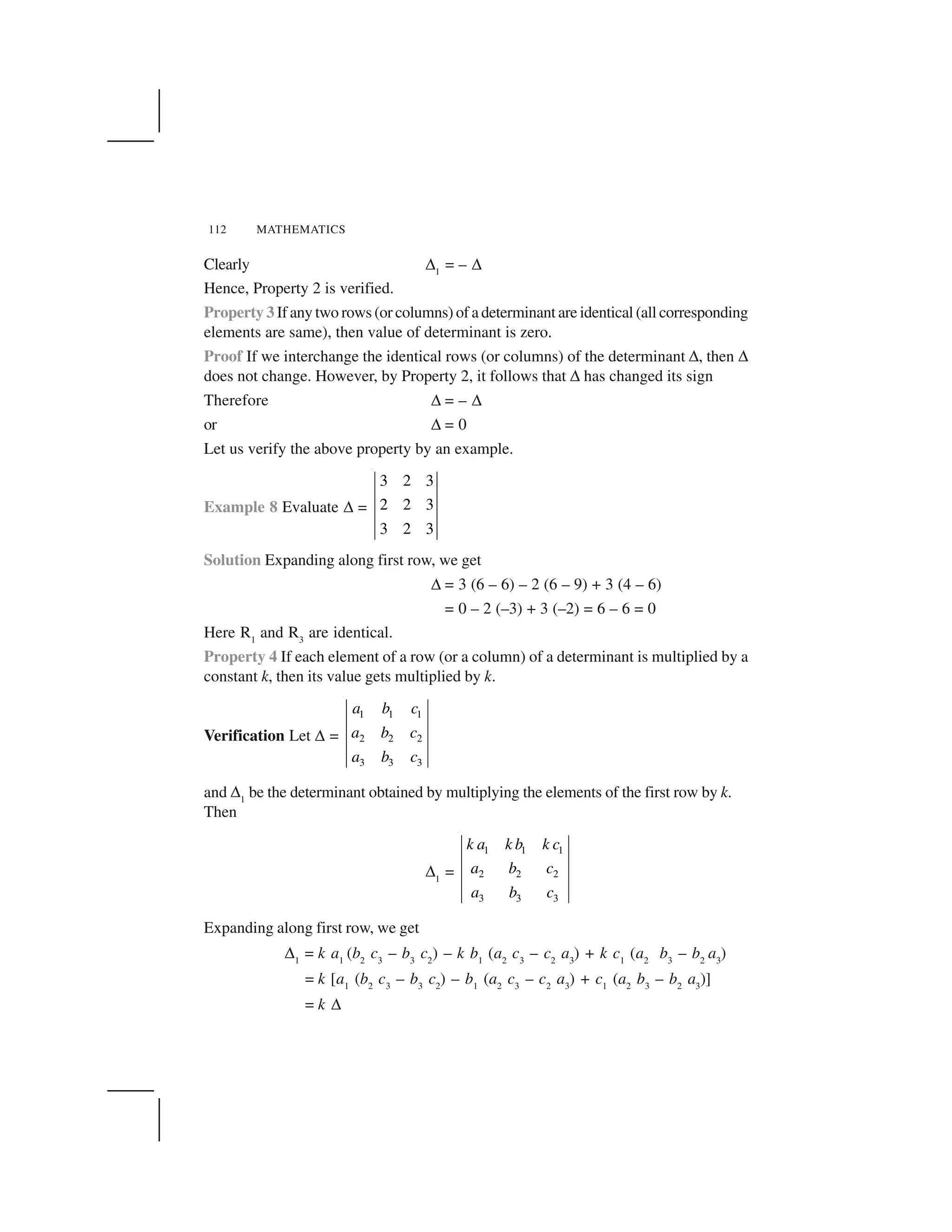 112 MATHEMATICS
Clearly ✆1
= – ✆
Hence, Property 2 is verified.
Property 3 If any two rows (or columns) of a determinant are identical (all corresponding
elements are same), then value of determinant is zero.
Proof If we interchange the identical rows (or columns) of the determinant ✆, then ✆
does not change. However, by Property 2, it follows that ✆ has changed its sign
Therefore ✆ = – ✆
or ✆ = 0
Let us verify the above property by an example.
Example 8 Evaluate ✆ =
3 2 3
2 2 3
3 2 3
Solution Expanding along first row, we get
✆ = 3 (6 – 6) – 2 (6 – 9) + 3 (4 – 6)
= 0 – 2 (–3) + 3 (–2) = 6 – 6 = 0
Here R1
and R3
are identical.
Property 4 If each element of a row (or a column) of a determinant is multiplied by a
constant k, then its value gets multiplied by k.
Verification Let ✆ =
1 1 1
2 2 2
3 3 3
a b c
a b c
a b c
and ✆1
be the determinant obtained by multiplying the elements of the first row by k.
Then
✆1
=
1 1 1
2 2 2
3 3 3
k a k b k c
a b c
a b c
Expanding along first row, we get
✆1
= k a1
(b2
c3
– b3
c2
) – k b1
(a2
c3
– c2
a3
) + k c1
(a2
b3
– b2
a3
)
= k [a1
(b2
c3
– b3
c2
) – b1
(a2
c3
– c2
a3
) + c1
(a2
b3
– b2
a3
)]
= k ✆
 