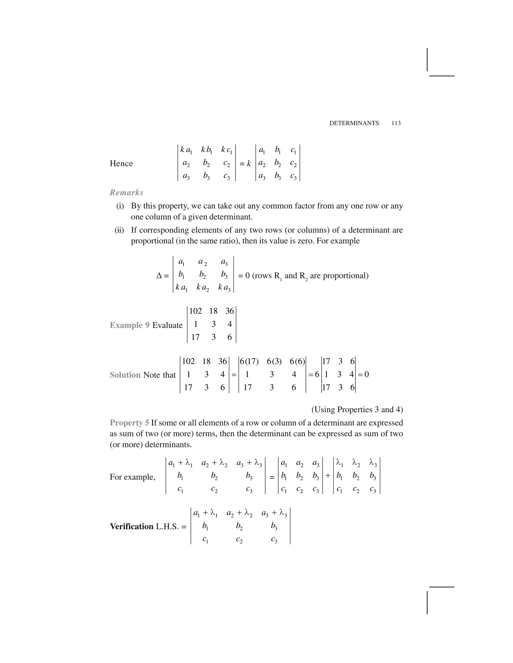 DETERMINANTS 113
Hence
1 1 1
2 2 2
3 3 3
k a k b k c
a b c
a b c
= k
1 1 1
2 2 2
3 3 3
a b c
a b c
a b c
Remarks
(i) By this property, we can take out any common factor from any one row or any
one column of a given determinant.
(ii) If corresponding elements of any two rows (or columns) of a determinant are
proportional (in the same ratio), then its value is zero. For example
✆ =
1 2 3
1 2 3
1 2 3
a a a
b b b
k a k a k a
= 0 (rows R1
and R2
are proportional)
Example 9 Evaluate
102 18 36
1 3 4
17 3 6
Solution Note that
6(17) 6(3) 6(6) 17 3 6102 18 36
1 3 4 1 3 4 6 1 3 4 0
17 3 6 17 3 6 17 3 6
     
(Using Properties 3 and 4)
Property 5 If some or all elements of a row or column of a determinant are expressed
as sum of two (or more) terms, then the determinant can be expressed as sum of two
(or more) determinants.
For example,
1 1 2 2 3 3
1 2 3
1 2 3
a a a
b b b
c c c
✁ ✂ ✁ ✂ ✁ ✂
=
1 2 3 1 2 3
1 2 3 1 2 3
1 2 3 1 2 3
a a a
b b b b b b
c c c c c c
✄ ✄ ✄
☎
Verification L.H.S. =
1 1 2 2 3 3
1 2 3
1 2 3
a a a
b b b
c c c
☎ ✄ ☎ ✄ ☎ ✄
 