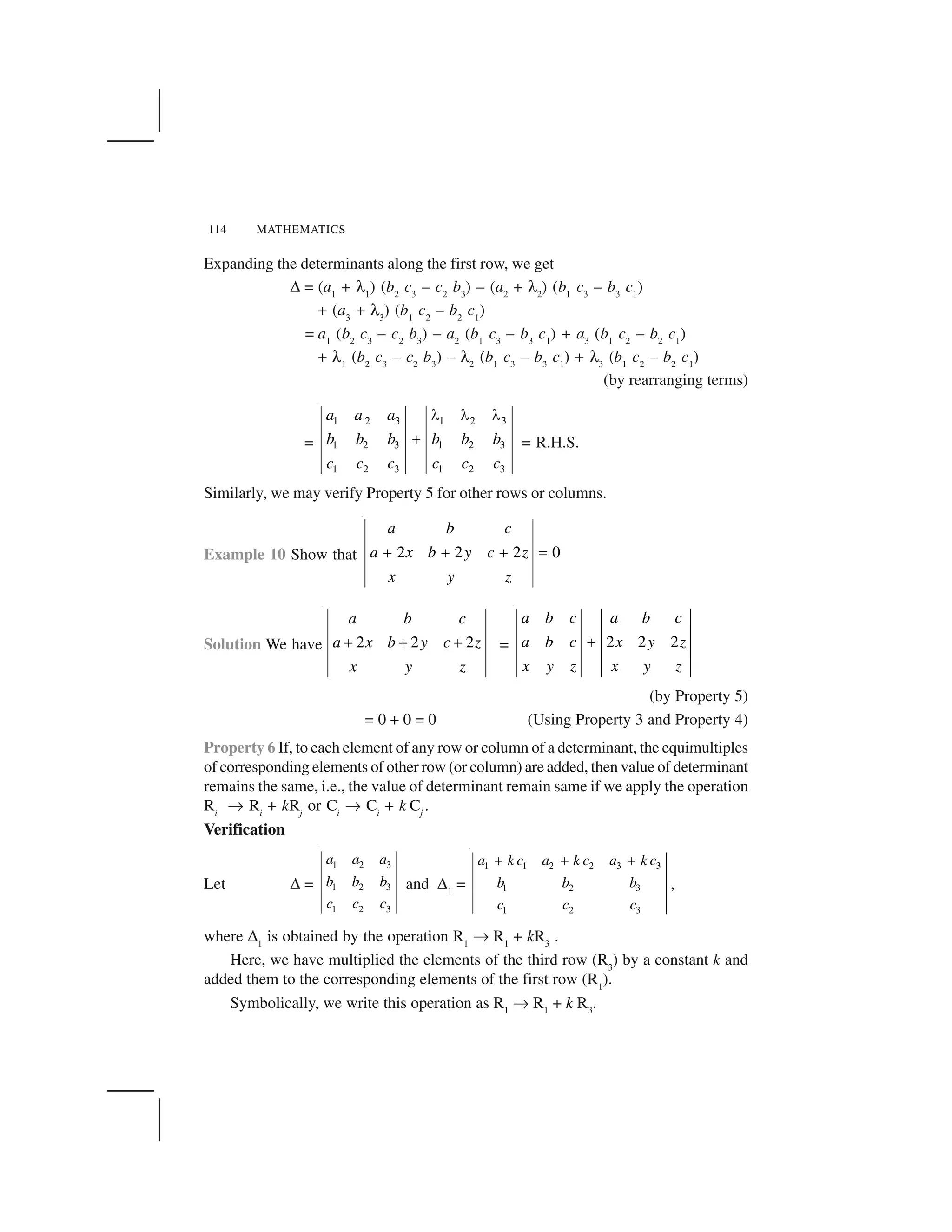 114 MATHEMATICS
Expanding the determinants along the first row, we get
✆ = (a1
+ ✡1
) (b2
c3
– c2
b3
) – (a2
+ ✡2
) (b1
c3
– b3
c1
)
+ (a3
+ ✡3
) (b1
c2
– b2
c1
)
= a1
(b2
c3
– c2
b3
) – a2
(b1
c3
– b3
c1
) + a3
(b1
c2
– b2
c1
)
+ ✡1
(b2
c3
– c2
b3
) – ✡2
(b1
c3
– b3
c1
) + ✡3
(b1
c2
– b2
c1
)
(by rearranging terms)
=
1 2 3 1 2 3
1 2 3 1 2 3
1 2 3 1 2 3
a a a
b b b b b b
c c c c c c
     
✁ = R.H.S.
Similarly, we may verify Property 5 for other rows or columns.
Example 10 Show that 2 2 2 0
a b c
a x b y c z
x y z
✂ ✂ ✂ ✄
Solution We have 2 2 2
a b c
a x b y c z
x y z
✁ ✁ ✁ = 2 2 2
a b c a b c
a b c x y z
x y z x y z
✂
(by Property 5)
= 0 + 0 = 0 (Using Property 3 and Property 4)
Property 6 If, to each element of any row or column of a determinant, the equimultiples
of corresponding elements of other row (or column) are added, then value of determinant
remains the same, i.e., the value of determinant remain same if we apply the operation
Ri
☎ Ri
+ kRj
or Ci
☎ Ci
+ k Cj
.
Verification
Let ✆ =
1 2 3
1 2 3
1 2 3
a a a
b b b
c c c
and ✆1
=
1 1 2 2 3 3
1 2 3
1 2 3
a k c a k c a k c
b b b
c c c
✝ ✝ ✝
,
where ✆1
is obtained by the operation R1
☎ R1
+ kR3
.
Here, we have multiplied the elements of the third row (R3
) by a constant k and
added them to the corresponding elements of the first row (R1
).
Symbolically, we write this operation as R1
☎ R1
+ k R3
.
 