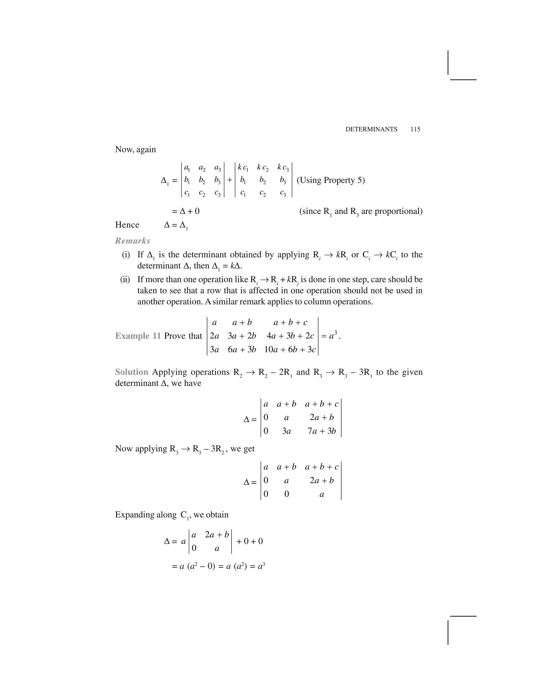 DETERMINANTS 115
Now, again
✆1
=
1 2 3 1 2 3
1 2 3 1 2 3
1 2 3 1 2 3
a a a k c k c k c
b b b b b b
c c c c c c
  (Using Property 5)
= ✆ + 0 (since R1
and R3
are proportional)
Hence ✆ = ✆1
Remarks
(i) If ✆1
is the determinant obtained by applying Ri
✄ kRi
or Ci
✄ kCi
to the
determinant ✆, then ✆1
= k✆.
(ii) If more than one operation like Ri
✄ Ri
+ kRj
is done in one step, care should be
taken to see that a row that is affected in one operation should not be used in
another operation. Asimilar remark applies to column operations.
Example 11 Prove that 3
2 3 2 4 3 2
3 6 3 10 6 3
a a b a b c
a a b a b c a
a a b a b c
✁ ✁ ✁
✁ ✁ ✁ ✂
✁ ✁ ✁
.
Solution Applying operations R2
✄ R2
– 2R1
and R3
✄ R3
– 3R1
to the given
determinant ✆, we have
✆ = 0 2
0 3 7 3
a a b a b c
a a b
a a b
✁ ✁ ✁
✁
✁
Now applying R3
✄ R3
– 3R2
, we get
✆ = 0 2
0 0
a a b a b c
a a b
a
☎ ☎ ☎
☎
Expanding along C1
, we obtain
✆ =
2
0
a a b
a
a
✝
+ 0 + 0
= a (a2
– 0) = a (a2
) = a3
 