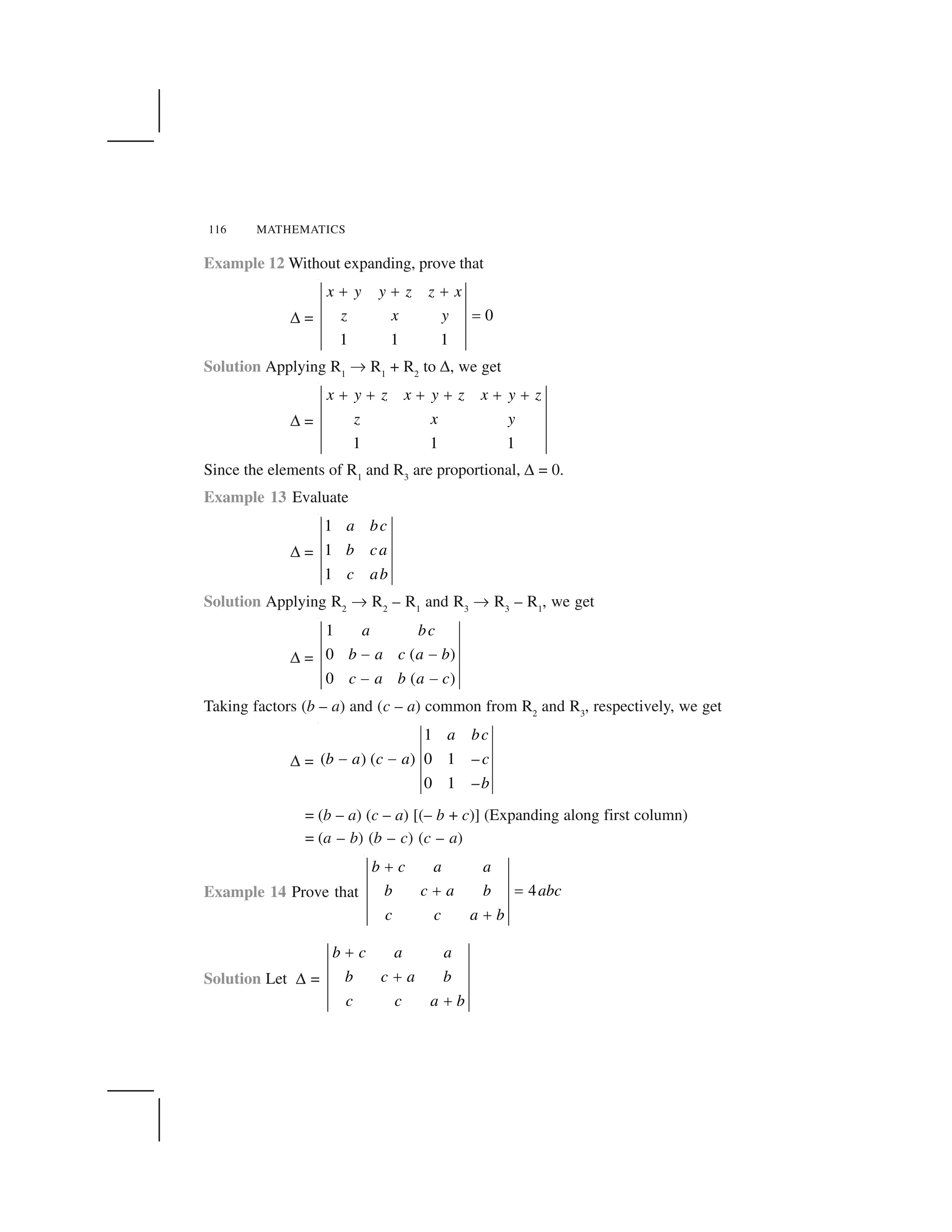 116 MATHEMATICS
Example 12 Without expanding, prove that
✆ = 0
1 1 1
x y y z z x
z x y
     
✁
Solution Applying R1
✄ R1
+ R2
to ✆, we get
✆ =
1 1 1
x y z x y z x y z
z x y
✂ ✂ ✂ ✂ ✂ ✂
Since the elements of R1
and R3
are proportional, ✆ = 0.
Example 13 Evaluate
✆ =
1
1
1
a bc
b ca
c ab
Solution Applying R2
✄ R2
– R1
and R3
✄ R3
– R1
, we get
✆ =
1
0 ( )
0 ( )
a bc
b a c a b
c a b a c
☎ ☎
☎ ☎
Taking factors (b – a) and (c – a) common from R2
and R3
, respectively, we get
✆ =
1
( ) ( ) 0 1 –
0 1 –
a bc
b a c a c
b
✝ ✝
= (b – a) (c – a) [(– b + c)] (Expanding along first column)
= (a – b) (b – c) (c – a)
Example 14 Prove that 4
b c a a
b c a b abc
c c a b
 
  ✁
 
Solution Let ✆ =
b c a a
b c a b
c c a b
✂
✂
✂
 