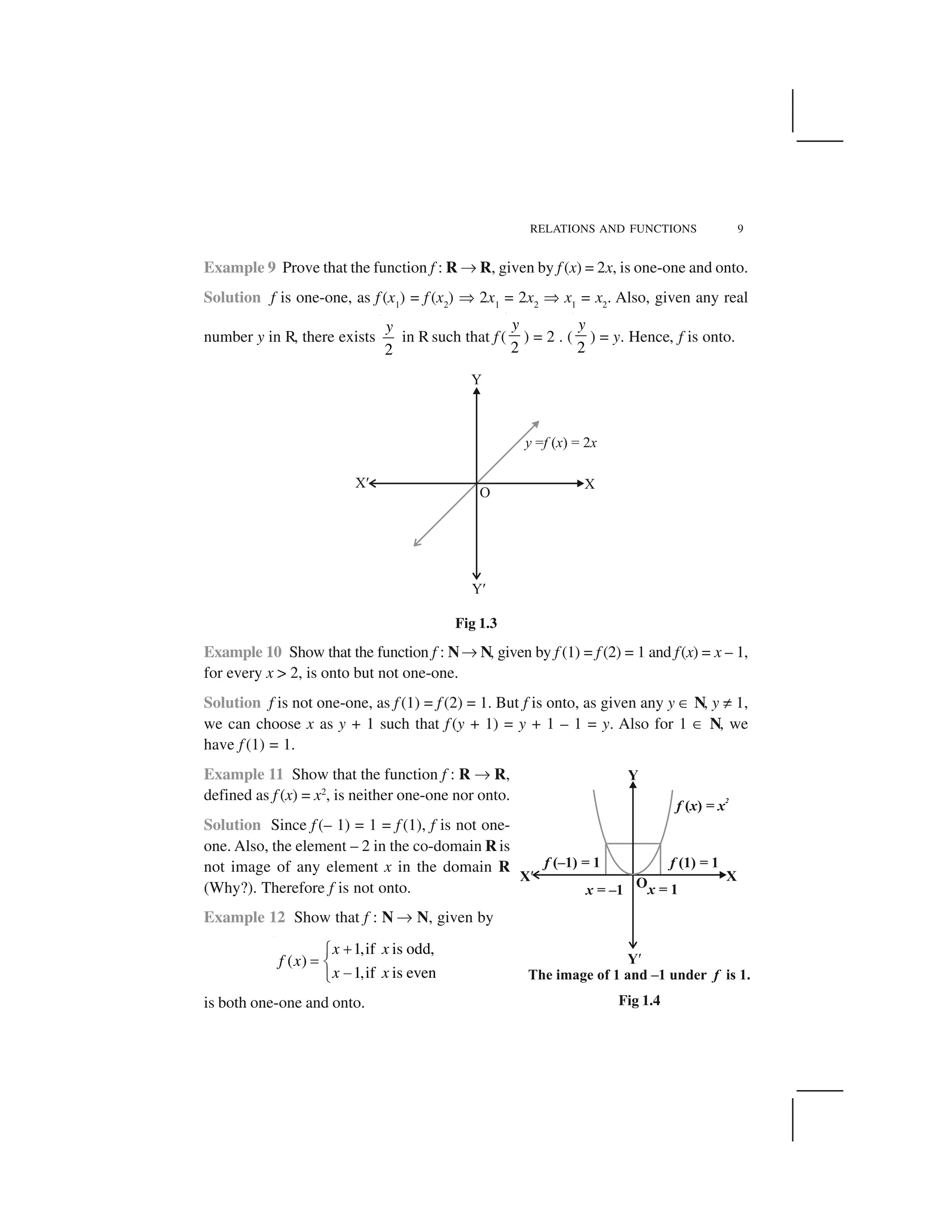RELATIONS AND FUNCTIONS 9
Example 9 Prove that the function f : R ✌ R, given by f (x) = 2x, is one-one and onto.
Solution f is one-one, as f (x1
) = f (x2
) ✞ 2x1
= 2x2
✞ x1
= x2
. Also, given any real
number y in R, there exists
2
y
in R such that f (
2
y
) = 2 . (
2
y
) = y. Hence, f is onto.
Fig 1.3
Example 10 Show that the function f : N✌ N, given by f (1) = f (2) = 1 and f(x) = x – 1,
for every x > 2, is onto but not one-one.
Solution f is not one-one, as f (1) = f (2) = 1. But f is onto, as given any y ✂ N, y ✡ 1,
we can choose x as y + 1 such that f (y + 1) = y + 1 – 1 = y. Also for 1 ✂ N, we
have f (1) = 1.
Example 11 Show that the function f : R ✌ R,
defined as f (x) = x2
, is neither one-one nor onto.
Solution Since f (– 1) = 1 = f (1), f is not one-
one. Also, the element – 2 in the co-domain R is
not image of any element x in the domain R
(Why?). Therefore f is not onto.
Example 12 Show that f : N ✌ N, given by
1,if is odd,
( )
1,if is even
x x
f x
x x
 ✁
✄ ☎
✆✝
is both one-one and onto. Fig 1.4
 