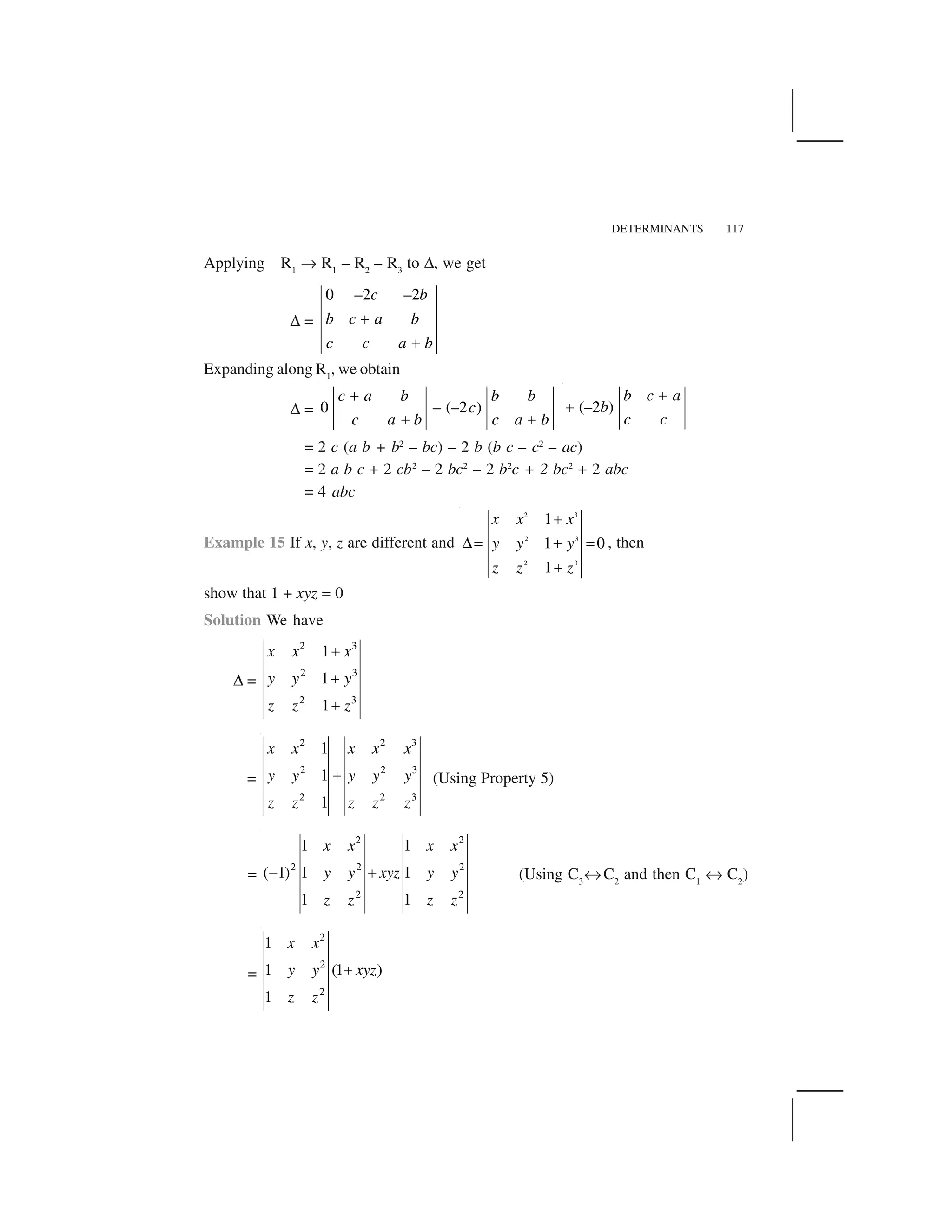 DETERMINANTS 117
Applying R1
✄ R1
– R2
– R3
to ✆, we get
✆ =
0 –2 –2c b
b c a b
c c a b
 
 
Expanding along R1
, we obtain
✆ = 0 – (–2 )
c a b b b
c
c a b c a b
✁
✁ ✁
(–2 )
b c a
b
c c
✂
✂
= 2 c (a b + b2
– bc) – 2 b (b c – c2
– ac)
= 2 a b c + 2 cb2
– 2 bc2
– 2 b2
c + 2 bc2
+ 2 abc
= 4 abc
Example 15 If x, y, z are different and
2 3
2 3
2 3
1
1 0
1
x x x
y y y
z z z
 
☎✝   ✝
 
, then
show that 1 + xyz = 0
Solution We have
✆ =
2 3
2 3
2 3
1
1
1
x x x
y y y
z z z
✞
✞
✞
=
2 2 3
2 2 3
2 2 3
1
1
1
x x x x x
y y y y y
z z z z z
✞ (Using Property 5)
=
2 2
2 2 2
2 2
1 1
( 1) 1 1
1 1
x x x x
y y xyz y y
z z z z
✟ ✞ (Using C3
✠ C2
and then C1
✠ C2
)
=
2
2
2
1
1 (1 )
1
x x
y y xyz
z z
✞
 