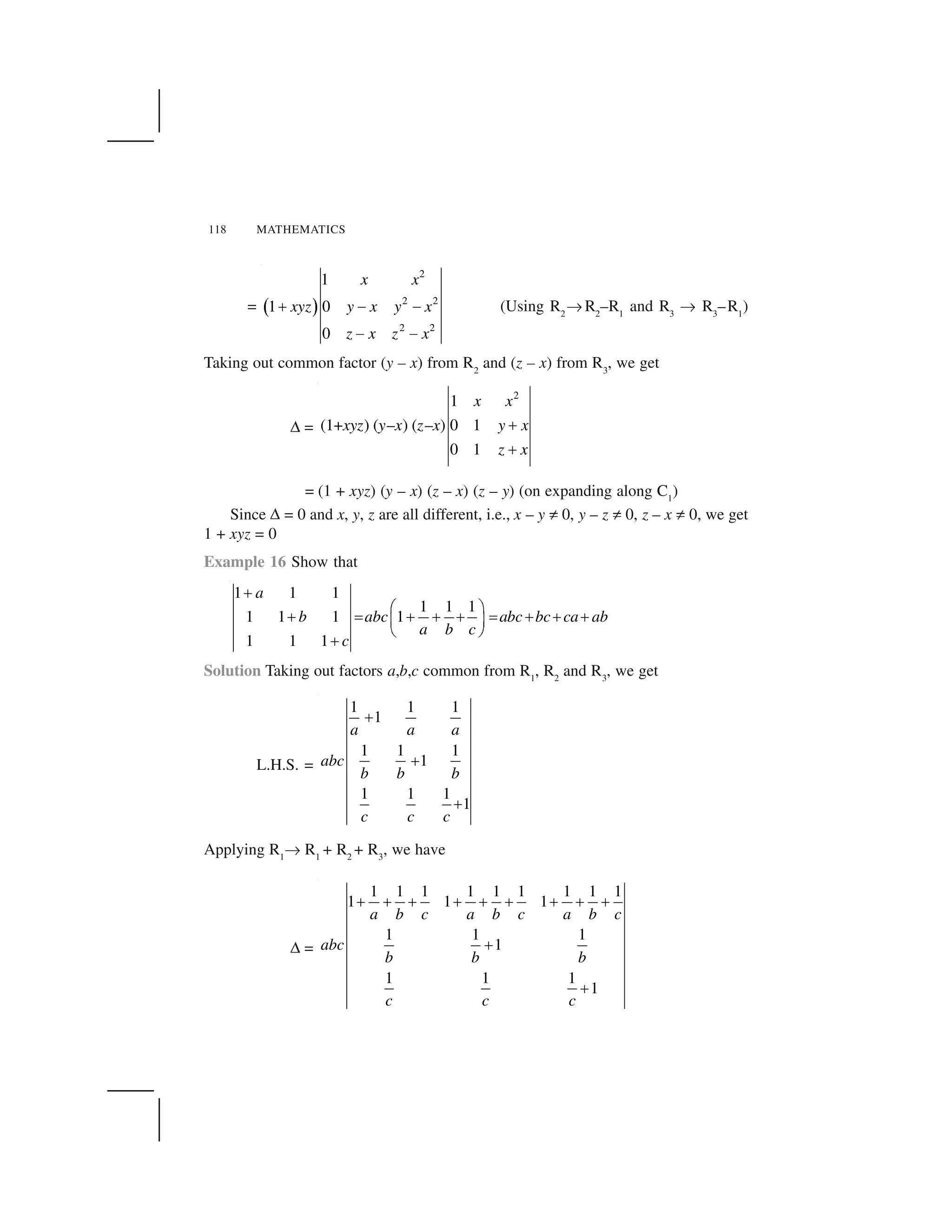 118 MATHEMATICS
=   ✁
2
2 2
2 2
1
1 0
0
x x
xyz y x y x
z x z x
✂ ✄ ✄
✄ ✄
(Using R2
☎ R2
–R1
and R3
☎ R3
–R1
)
Taking out common factor (y – x) from R2
and (z – x) from R3
, we get
✆ =
2
1
(1+ ) ( – ) ( – ) 0 1
0 1
x x
xyz y x z x y x
z x
✝
✝
= (1 + xyz) (y – x) (z – x) (z – y) (on expanding along C1
)
Since ✆ = 0 and x, y, z are all different, i.e., x – y ✞ 0, y – z ✞ 0, z – x ✞ 0, we get
1 + xyz = 0
Example 16 Show that
1 1 1
1 1 1
1 1 1 1
1 1 1
a
b abc abc bc ca ab
a b c
c
✟
✠ ✡
✟ ☛ ✟ ✟ ✟ ☛ ✟ ✟ ✟☞ ✌
✍ ✎
✟
Solution Taking out factors a,b,c common from R1
, R2
and R3
, we get
L.H.S. =
1 1 1
1
1 1 1
1
1 1 1
1
a a a
abc
b b b
c c c
✏
✏
✏
Applying R1
☎ R1
+ R2
+ R3
, we have
✆ =
1 1 1 1 1 1 1 1 1
1 1 1
1 1 1
1
1 1 1
1
a b c a b c a b c
abc
b b b
c c c
✑ ✑ ✑ ✑ ✑ ✑ ✑ ✑ ✑
✑
✑
 