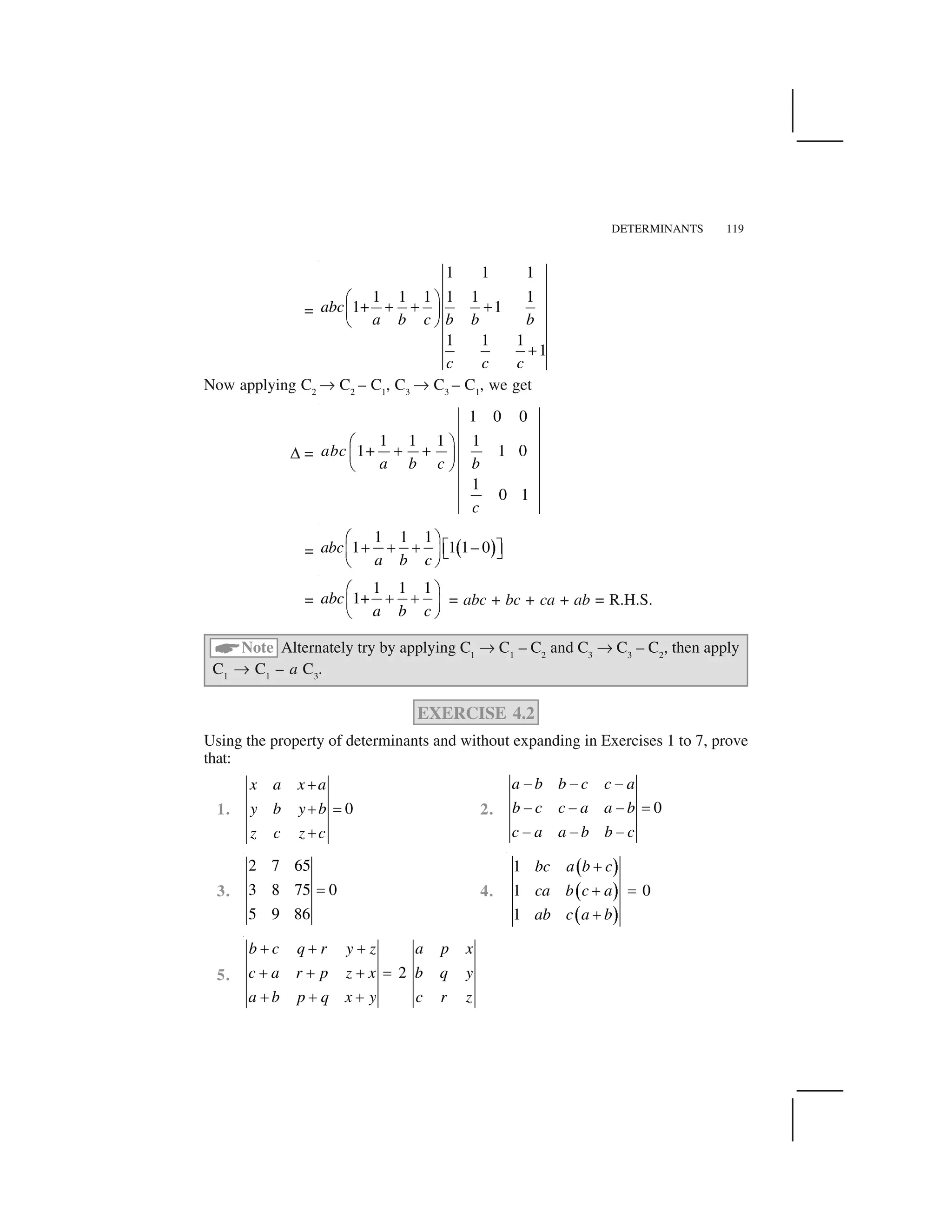 DETERMINANTS 119
=
1 1 1
1 1 1 1 1 1
1+ 1
1 1 1
1
abc
a b c b b b
c c c
  ✁
✂ ✂ ✂✄ ☎
✆ ✝
✂
Now applying C2
✞ C2
– C1
, C3
✞ C3
– C1
, we get
✟ =
1 0 0
1 1 1 1
1+ 1 0
1
0 1
abc
a b c b
c
  ✁
✂ ✂✄ ☎
✆ ✝
= ✠ ✡
1 1 1
1 1 1– 0abc
a b c
☛ ☞
✌ ✌ ✌ ✍ ✎✏ ✑ ✒ ✓
✔ ✕
=
1 1 1
1+abc
a b c
☛ ☞
✌ ✌✏ ✑
✔ ✕
= abc + bc + ca + ab = R.H.S.
✖
Note Alternately try by applying C1
✞ C1
– C2
and C3
✞ C3
– C2
, then apply
C1
✞ C1
– a C3
.
EXERCISE 4.2
Using the property of determinants and without expanding in Exercises 1 to 7, prove
that:
1. 0
x a x a
y b y b
z c z c
✗
✗ ✘
✗
2. 0
a b b c c a
b c c a a b
c a a b b c
✙ ✙ ✙
✙ ✙ ✙ ✚
✙ ✙ ✙
3.
2 7 65
3 8 75 0
5 9 86
✘ 4.
✛ ✜
✛ ✜
✛ ✜
1
1 0
1
bc a b c
ca b c a
ab c a b
✢
✢ ✣
✢
5. 2
b c q r y z a p x
c a r p z x b q y
a b p q x y c r z
✗ ✗ ✗
✗ ✗ ✗ ✘
✗ ✗ ✗
 