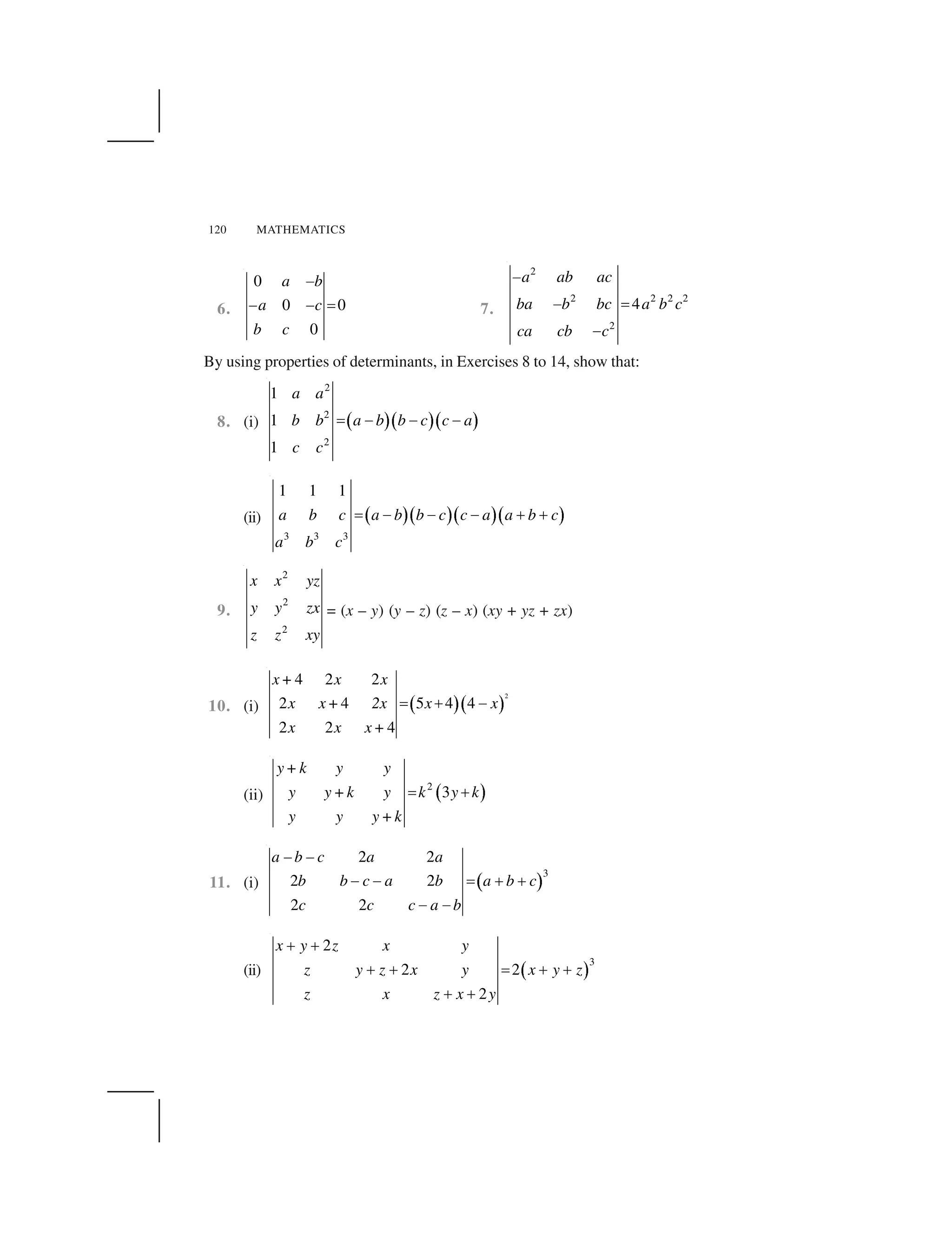 120 MATHEMATICS
6.
0
0 0
0
a b
a c
b c
 
    ✁ 7.
2
2 2 2 2
2
4
a ab ac
ba b bc a b c
ca cb c
✂
✂ ✄
✂
By using properties of determinants, in Exercises 8 to 14, show that:
8. (i) ☎ ✆☎ ✆☎ ✆
2
2
2
1
1
1
a a
b b a b b c c a
c c
✄ ✂ ✂ ✂
(ii) ✝ ✞✝ ✞✝ ✞✝ ✞
3 3 3
1 1 1
a b c a b b c c a a b c
a b c
✟ ✠ ✠ ✠ ✡ ✡
9.
2
2
2
x x yz
y y zx
z z xy
= (x – y) (y – z) (z – x) (xy + yz + zx)
10. (i) ☛ ☞☛ ☞
2
4 2 2
2 4 5 4 4
2 2 4
x+ x x
x x+ 2x x x
x x x+
✁ ✌  
(ii) ✍ ✎2
3
y+ k y y
y y+k y k y k
y y y+k
✏ ✑
11. (i) ✒ ✓
3
2 2
2 2
2 2
a b c a a
b b c a b a b c
c c c a b
   
    ✁ ✌ ✌
   
(ii) ✔ ✕
3
2
2 2
2
x y z x y
z y z x y x y z
z x z x y
✑ ✑
✑ ✑ ✏ ✑ ✑
✑ ✑
 