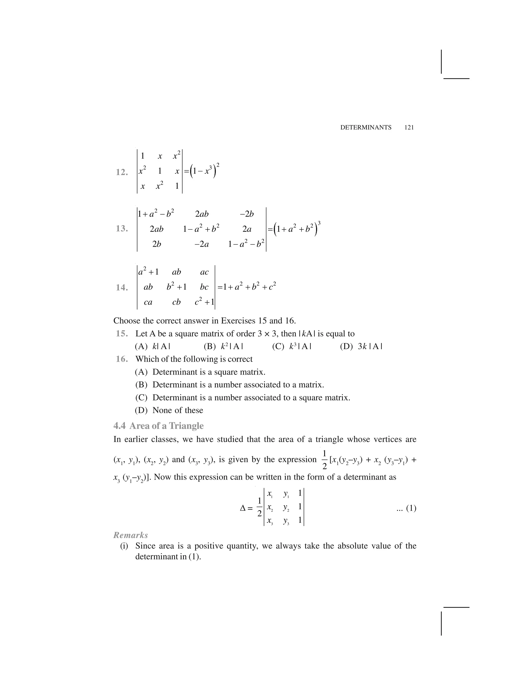 DETERMINANTS 121
12.   ✁
2
22 3
2
1
1 1
1
x x
x x x
x x
✂ ✄
13. ☎ ✆
2 2
32 2 2 2
2 2
1 2 2
2 1 2 1
2 2 1
a b ab b
ab a b a a b
b a a b
✝ ✄ ✄
✄ ✝ ✂ ✝ ✝
✄ ✄ ✄
14.
2
2 2 2 2
2
1
1 1
1
a ab ac
ab b bc a b c
ca cb c
✝
✝ ✂ ✝ ✝ ✝
✝
Choose the correct answer in Exercises 15 and 16.
15. Let A be a square matrix of order 3 × 3, then |kA| is equal to
(A) k| A | (B) k2
| A | (C) k3
| A | (D) 3k | A |
16. Which of the following is correct
(A) Determinant is a square matrix.
(B) Determinant is a number associated to a matrix.
(C) Determinant is a number associated to a square matrix.
(D) None of these
4.4 Area of a Triangle
In earlier classes, we have studied that the area of a triangle whose vertices are
(x1
, y1
), (x2
, y2
) and (x3
, y3
), is given by the expression
1
2
[x1
(y2
–y3
) + x2
(y3
–y1
) +
x3
(y1
–y2
)]. Now this expression can be written in the form of a determinant as
✞ =
1 1
2 2
3 3
1
1
1
2
1
x y
x y
x y
... (1)
Remarks
(i) Since area is a positive quantity, we always take the absolute value of the
determinant in (1).
 
