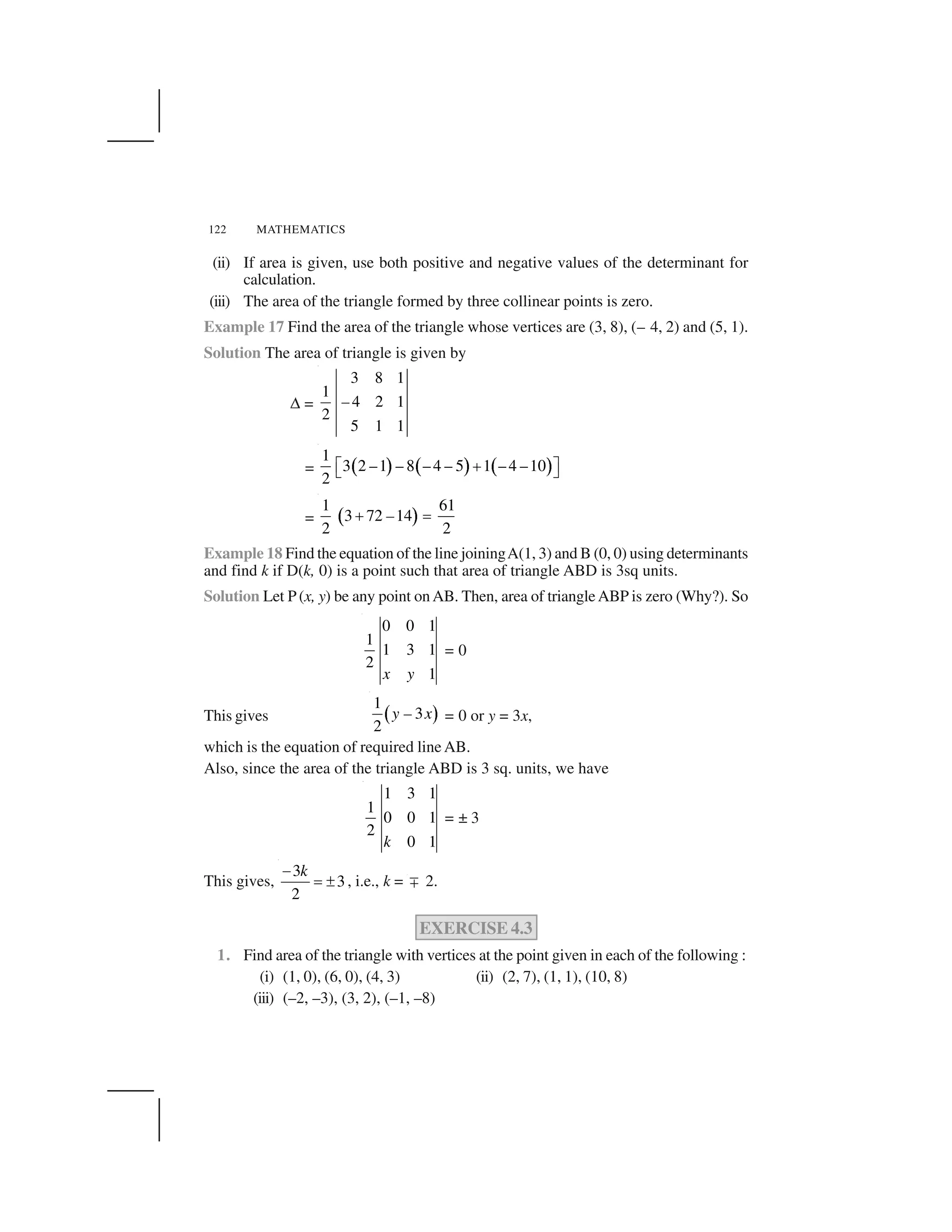 122 MATHEMATICS
(ii) If area is given, use both positive and negative values of the determinant for
calculation.
(iii) The area of the triangle formed by three collinear points is zero.
Example 17 Find the area of the triangle whose vertices are (3, 8), (– 4, 2) and (5, 1).
Solution The area of triangle is given by
✆ =
3 8 1
1
4 2 1
2
5 1 1
–
=   ✁   ✁   ✁
1
3 2 –1 – 8 –4 – 5 1 –4 –10
2
✂ ✄ ☎
✝ ✞
= ✟ ✠
1 61
3 72 14
2 2
–✄ ✡
Example 18 Find the equation of the line joiningA(1, 3) and B (0, 0) using determinants
and find k if D(k, 0) is a point such that area of triangle ABD is 3sq units.
Solution Let P(x, y) be any point onAB. Then, area of triangleABP is zero (Why?). So
0 0 1
1
1 3 1
2
1x y
= 0
This gives ☛ ☞
1
3
2
y – x = 0 or y = 3x,
which is the equation of required line AB.
Also, since the area of the triangle ABD is 3 sq. units, we have
1 3 1
1
0 0 1
2
0 1k
= ± 3
This gives,
3
3
2
k✌
✡ ✍ , i.e., k = ✎ 2.
EXERCISE 4.3
1. Find area of the triangle with vertices at the point given in each of the following :
(i) (1, 0), (6, 0), (4, 3) (ii) (2, 7), (1, 1), (10, 8)
(iii) (–2, –3), (3, 2), (–1, –8)
 