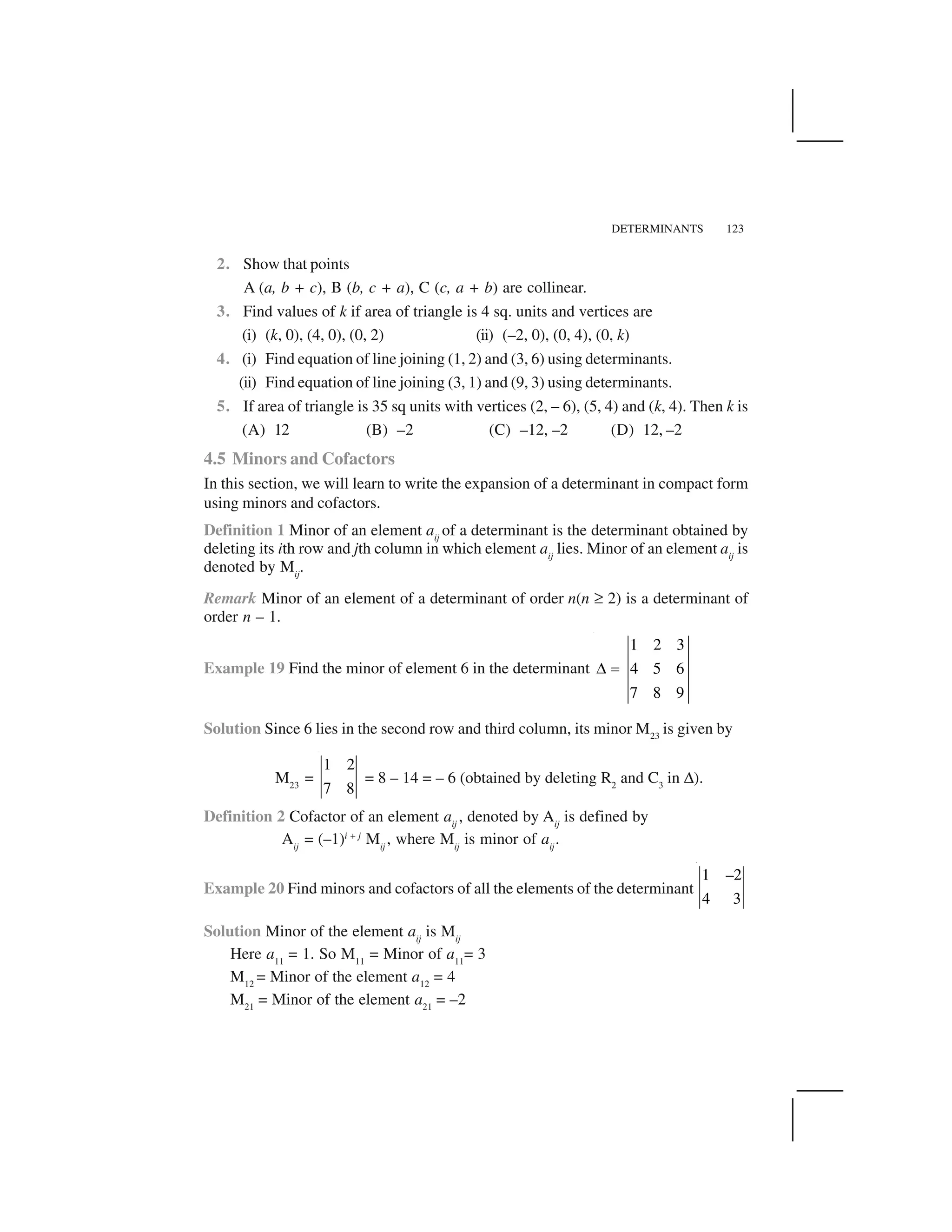 DETERMINANTS 123
2. Show that points
A (a, b + c), B (b, c + a), C (c, a + b) are collinear.
3. Find values of k if area of triangle is 4 sq. units and vertices are
(i) (k, 0), (4, 0), (0, 2) (ii) (–2, 0), (0, 4), (0, k)
4. (i) Find equation of line joining (1, 2) and (3, 6) using determinants.
(ii) Find equation of line joining (3, 1) and (9, 3) using determinants.
5. If area of triangle is 35 sq units with vertices (2, – 6), (5, 4) and (k, 4). Then k is
(A) 12 (B) –2 (C) –12, –2 (D) 12, –2
4.5 Minors and Cofactors
In this section, we will learn to write the expansion of a determinant in compact form
using minors and cofactors.
Definition 1 Minor of an element aij
of a determinant is the determinant obtained by
deleting its ith row and jth column in which element aij
lies. Minor of an element aij
is
denoted by Mij
.
Remark Minor of an element of a determinant of order n(n ☛ 2) is a determinant of
order n – 1.
Example 19 Find the minor of element 6 in the determinant
1 2 3
4 5 6
7 8 9
  ✁
Solution Since 6 lies in the second row and third column, its minor M23
is given by
M23
=
1 2
7 8
= 8 – 14 = – 6 (obtained by deleting R2
and C3
in ✆).
Definition 2 Cofactor of an element aij
, denoted by Aij
is defined by
Aij
= (–1)i + j
Mij
, where Mij
is minor of aij
.
Example 20 Find minors and cofactors of all the elements of the determinant
1 –2
4 3
Solution Minor of the element aij
is Mij
Here a11
= 1. So M11
= Minor of a11
= 3
M12
= Minor of the element a12
= 4
M21
= Minor of the element a21
= –2
 
