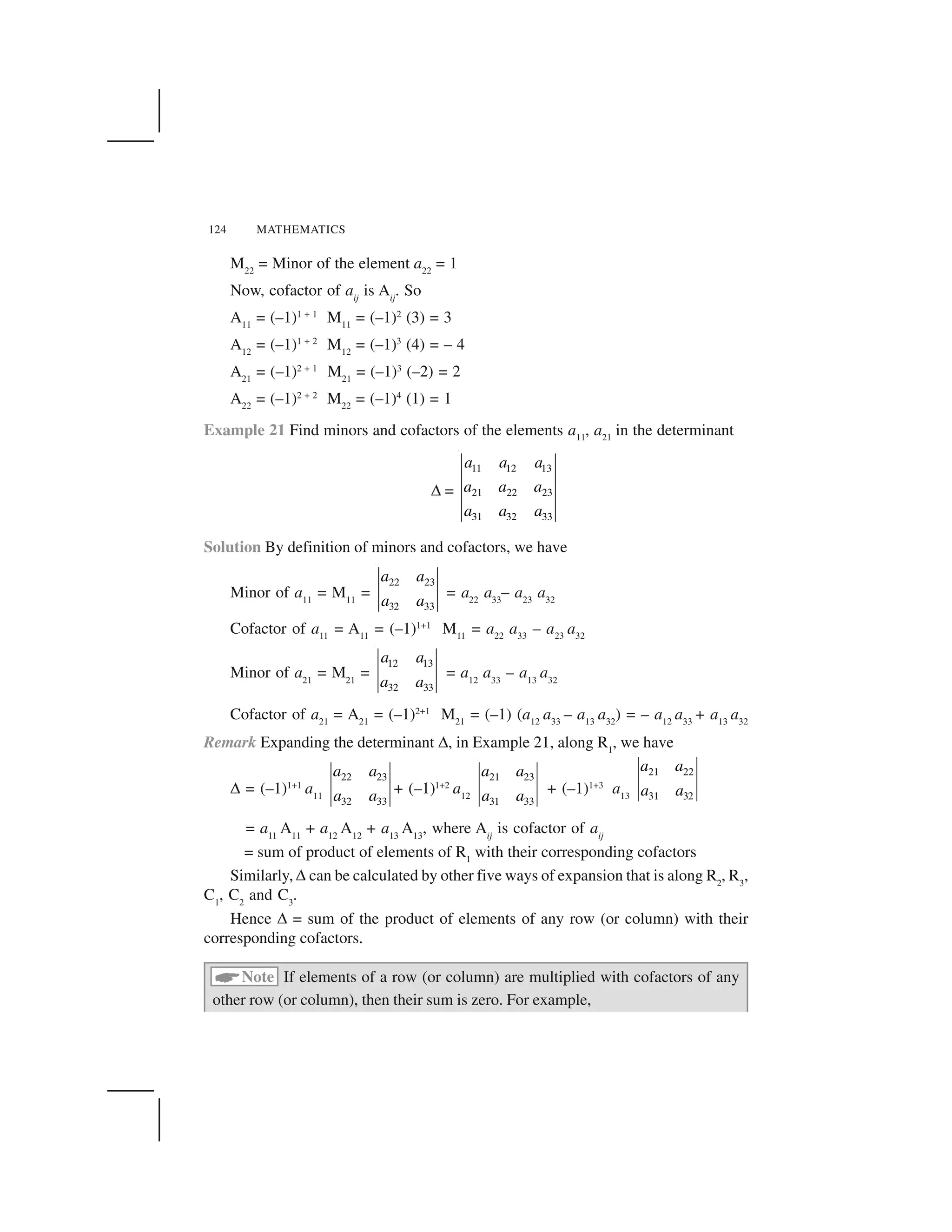 124 MATHEMATICS
M22
= Minor of the element a22
= 1
Now, cofactor of aij
is Aij
. So
A11
= (–1)1 + 1
M11
= (–1)2
(3) = 3
A12
= (–1)1 + 2
M12
= (–1)3
(4) = – 4
A21
= (–1)2 + 1
M21
= (–1)3
(–2) = 2
A22
= (–1)2 + 2
M22
= (–1)4
(1) = 1
Example 21 Find minors and cofactors of the elements a11
, a21
in the determinant
✆=
11 12 13
21 22 23
31 32 33
a a a
a a a
a a a
Solution By definition of minors and cofactors, we have
Minor of a11
= M11
=
22 23
32 33
a a
a a
= a22
a33
– a23
a32
Cofactor of a11
= A11
= (–1)1+1
M11
= a22
a33
– a23
a32
Minor of a21
= M21
=
12 13
32 33
a a
a a
= a12
a33
– a13
a32
Cofactor of a21
= A21
= (–1)2+1
M21
= (–1) (a12
a33
– a13
a32
) = – a12
a33
+ a13
a32
Remark Expanding the determinant ✆, in Example 21, along R1
, we have
✆= (–1)1+1
a11
22 23
32 33
a a
a a + (–1)1+2
a12
21 23
31 33
a a
a a + (–1)1+3
a13
21 22
31 32
a a
a a
= a11
A11
+ a12
A12
+ a13
A13
, where Aij
is cofactor of aij
= sum of product of elements of R1
with their corresponding cofactors
Similarly, ✆can be calculated by other five ways of expansion that is along R2
, R3
,
C1
, C2
and C3
.
Hence ✆= sum of the product of elements of any row (or column) with their
corresponding cofactors.
 Note If elements of a row (or column) are multiplied with cofactors of any
other row (or column), then their sum is zero. For example,
 