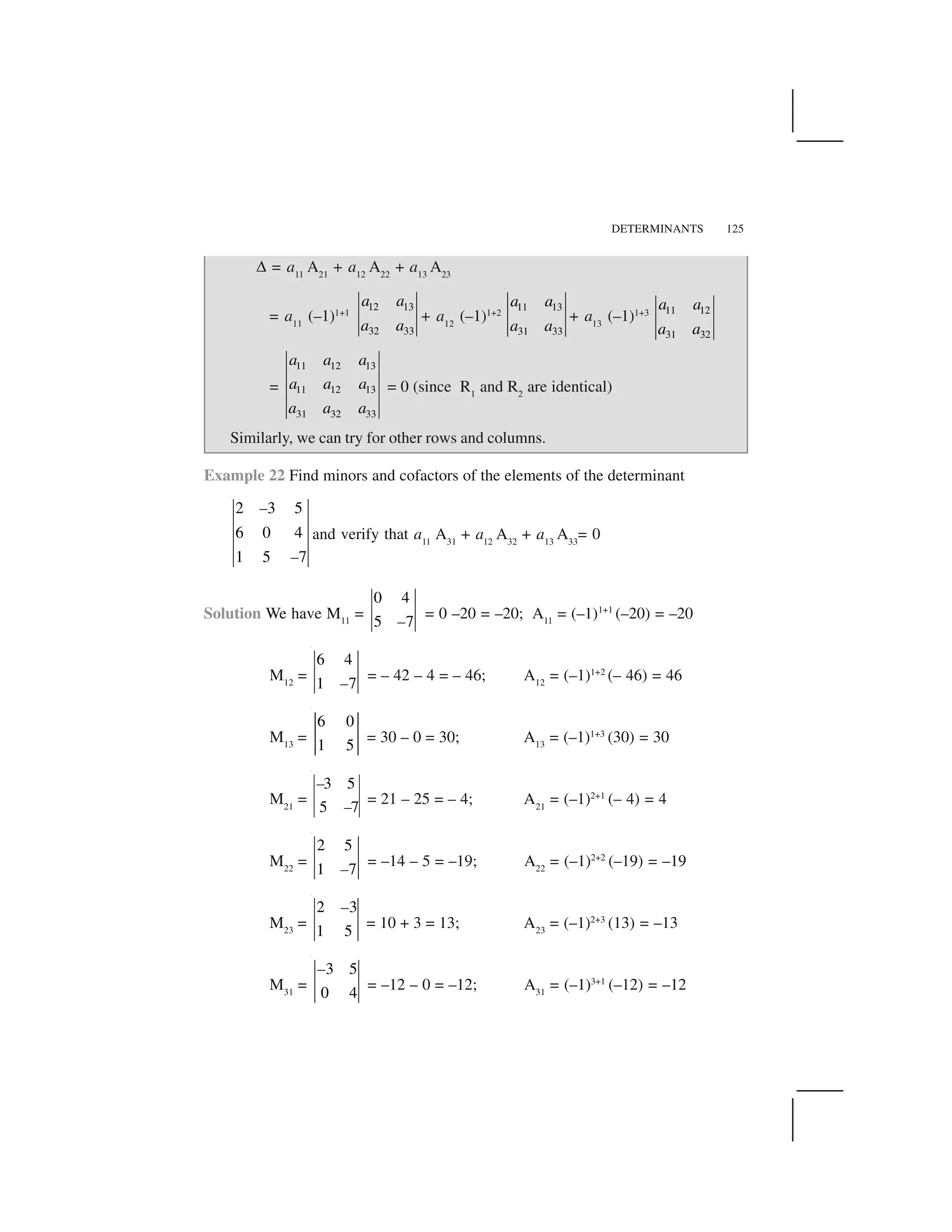 DETERMINANTS 125
✆ = a11
A21
+ a12
A22
+ a13
A23
= a11
(–1)1+1
12 13
32 33
a a
a a
+ a12
(–1)1+2
11 13
31 33
a a
a a
+ a13
(–1)1+3 11 12
31 32
a a
a a
=
11 12 13
11 12 13
31 32 33
a a a
a a a
a a a
= 0 (since R1
and R2
are identical)
Similarly, we can try for other rows and columns.
Example 22 Find minors and cofactors of the elements of the determinant
2 3 5
6 0 4
1 5 7
–
–
and verify that a11
A31
+ a12
A32
+ a13
A33
= 0
Solution We have M11
=
0 4
5 7–
= 0 –20 = –20; A11
= (–1)1+1
(–20) = –20
M12
=
6 4
1 7–
= – 42 – 4 = – 46; A12
= (–1)1+2
(– 46) = 46
M13
=
6 0
1 5
= 30 – 0 = 30; A13
= (–1)1+3
(30) = 30
M21
=
3 5
5 7
–
–
= 21 – 25 = – 4; A21
= (–1)2+1
(– 4) = 4
M22
=
2 5
1 7–
= –14 – 5 = –19; A22
= (–1)2+2
(–19) = –19
M23
=
2 3
1 5
–
= 10 + 3 = 13; A23
= (–1)2+3
(13) = –13
M31
=
3 5
0 4
–
= –12 – 0 = –12; A31
= (–1)3+1
(–12) = –12
 