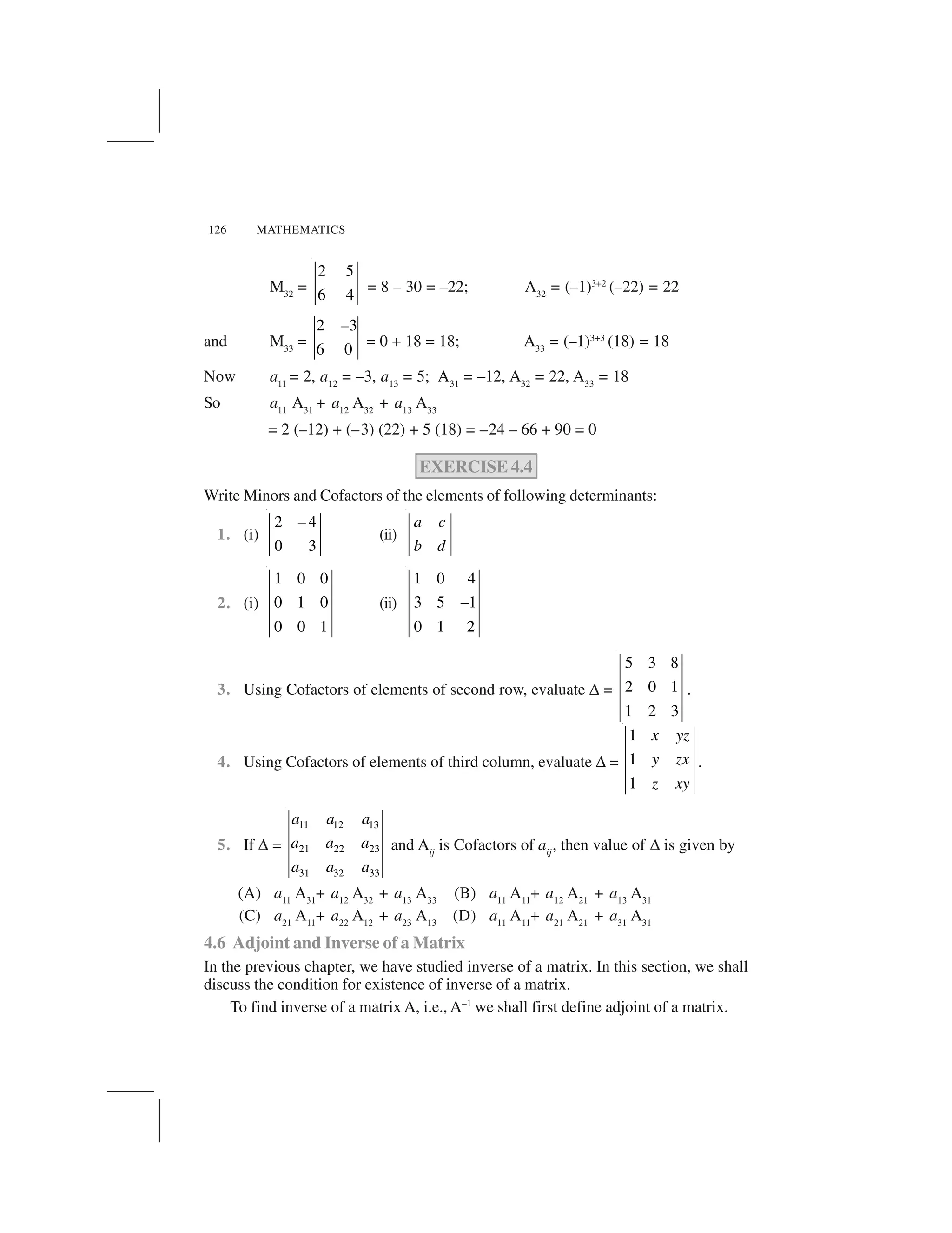 126 MATHEMATICS
M32
=
2 5
6 4
= 8 – 30 = –22; A32
= (–1)3+2
(–22) = 22
and M33
=
2 3
6 0
–
= 0 + 18 = 18; A33
= (–1)3+3
(18) = 18
Now a11
= 2, a12
= –3, a13
= 5; A31
= –12, A32
= 22, A33
= 18
So a11
A31
+ a12
A32
+ a13
A33
= 2 (–12) + (–3) (22) + 5 (18) = –24 – 66 + 90 = 0
EXERCISE 4.4
Write Minors and Cofactors of the elements of following determinants:
1. (i)
2 4
0 3
–
(ii)
a c
b d
2. (i)
1 0 0
0 1 0
0 0 1
(ii)
1 0 4
3 5 1
0 1 2
–
3. Using Cofactors of elements of second row, evaluate ✆ =
5 3 8
2 0 1
1 2 3
.
4. Using Cofactors of elements of third column, evaluate ✆ =
1
1
1
x yz
y zx
z xy
.
5. If ✆ =
11 12 13
21 22 23
31 32 33
a a a
a a a
a a a
and Aij
is Cofactors of aij
, then value of ✆ is given by
(A) a11
A31
+ a12
A32
+ a13
A33
(B) a11
A11
+ a12
A21
+ a13
A31
(C) a21
A11
+ a22
A12
+ a23
A13
(D) a11
A11
+ a21
A21
+ a31
A31
4.6 Adjoint and Inverse of a Matrix
In the previous chapter, we have studied inverse of a matrix. In this section, we shall
discuss the condition for existence of inverse of a matrix.
To find inverse of a matrix A, i.e., A–1
we shall first define adjoint of a matrix.
 