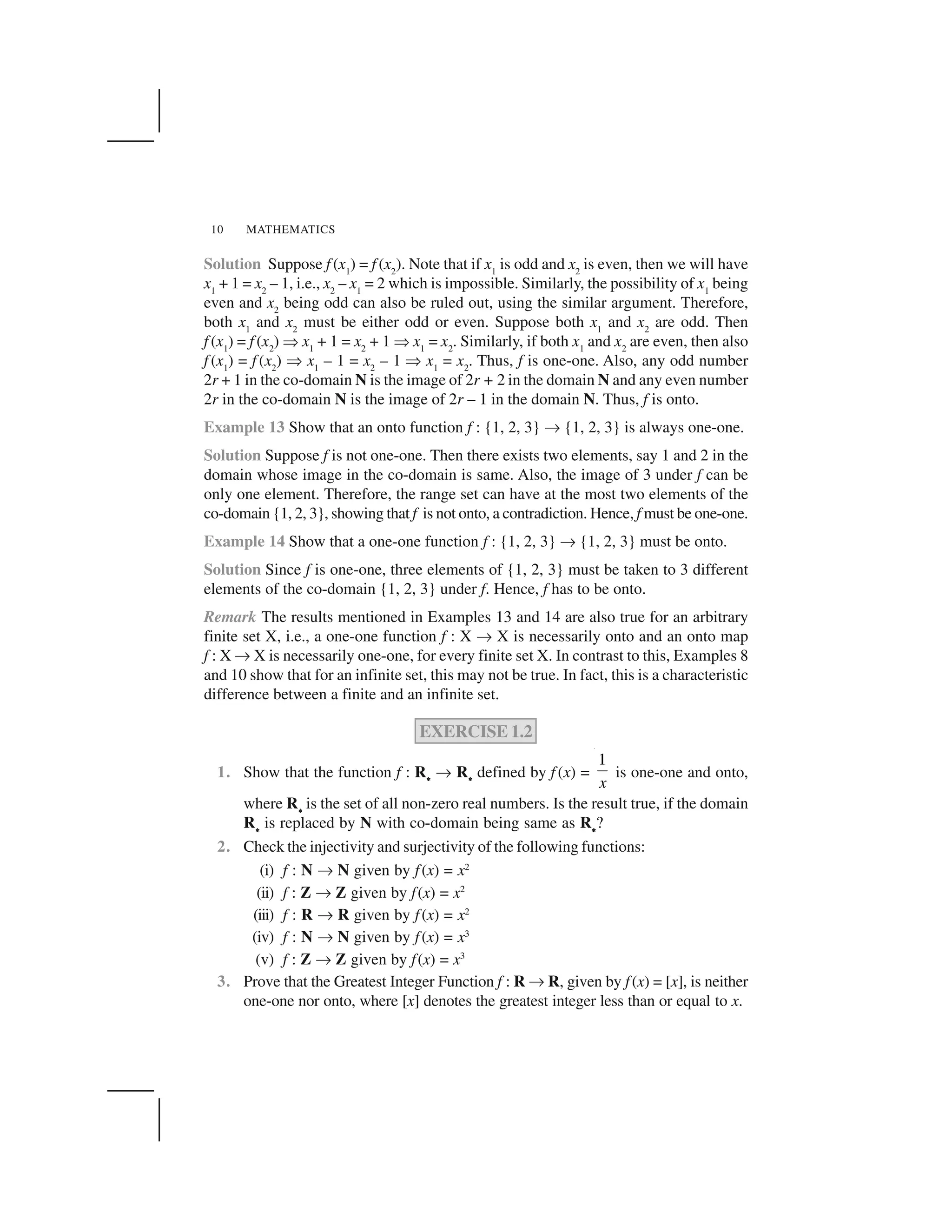 MATHEMATICS10
Solution Suppose f (x1
) = f (x2
). Note that if x1
is odd and x2
is even, then we will have
x1
+ 1 = x2
– 1, i.e., x2
– x1
= 2 which is impossible. Similarly, the possibility of x1
being
even and x2
being odd can also be ruled out, using the similar argument. Therefore,
both x1
and x2
must be either odd or even. Suppose both x1
and x2
are odd. Then
f (x1
) = f (x2
) ✞x1
+ 1 = x2
+ 1 ✞x1
= x2
. Similarly, if both x1
and x2
are even, then also
f (x1
) = f (x2
) ✞ x1
– 1 = x2
– 1 ✞ x1
= x2
. Thus, f is one-one. Also, any odd number
2r + 1 in the co-domain N is the image of 2r + 2 in the domain N and any even number
2r in the co-domain N is the image of 2r – 1 in the domain N. Thus, f is onto.
Example 13 Show that an onto function f : {1, 2, 3} ✌{1, 2, 3} is always one-one.
Solution Suppose f is not one-one. Then there exists two elements, say 1 and 2 in the
domain whose image in the co-domain is same. Also, the image of 3 under f can be
only one element. Therefore, the range set can have at the most two elements of the
co-domain {1, 2, 3}, showing that f is not onto, a contradiction. Hence, f must be one-one.
Example 14 Show that a one-one function f : {1, 2, 3} ✌{1, 2, 3} must be onto.
Solution Since f is one-one, three elements of {1, 2, 3} must be taken to 3 different
elements of the co-domain {1, 2, 3} under f. Hence, f has to be onto.
Remark The results mentioned in Examples 13 and 14 are also true for an arbitrary
finite set X, i.e., a one-one function f : X ✌X is necessarily onto and an onto map
f : X ✌X is necessarily one-one, for every finite set X. In contrast to this, Examples 8
and 10 show that for an infinite set, this may not be true. In fact, this is a characteristic
difference between a finite and an infinite set.
EXERCISE 1.2
1. Show that the function f : R✍✍✍✍✍ ✌R✍✍✍✍✍ defined by f (x) =
1
x
is one-one and onto,
where R✍✍✍✍✍is the set of all non-zero real numbers. Is the result true, if the domain
R✍✍✍✍✍ is replaced by N with co-domain being same as R✍✍✍✍✍?
2. Check the injectivity and surjectivity of the following functions:
(i) f : N ✌N given by f(x) = x2
(ii) f : Z ✌Z given by f(x) = x2
(iii) f : R ✌R given by f(x) = x2
(iv) f : N ✌N given by f(x) = x3
(v) f : Z ✌Z given by f(x) = x3
3. Prove that the Greatest Integer Function f : R ✌R, given by f(x) = [x], is neither
one-one nor onto, where [x] denotes the greatest integer less than or equal to x.
 