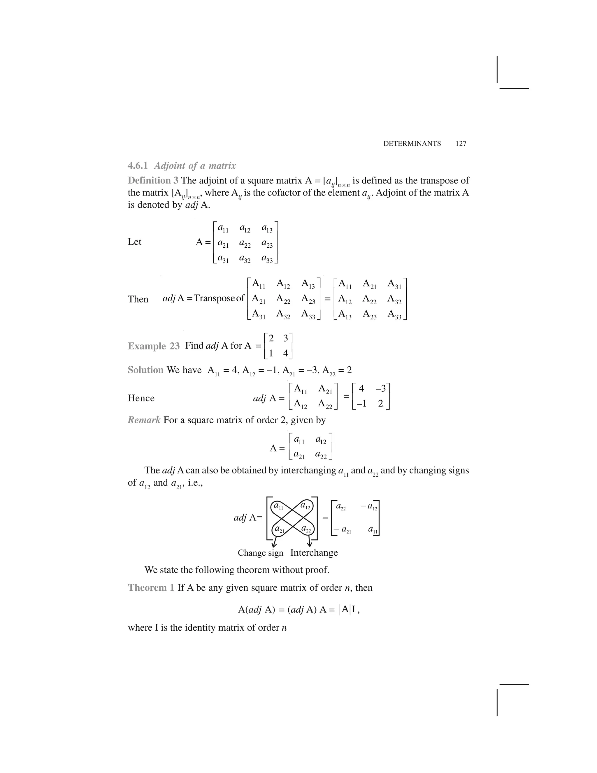 DETERMINANTS 127
4.6.1 Adjoint of a matrix
Definition 3 The adjoint of a square matrix A = [aij
]n × n
is defined as the transpose of
the matrix [Aij
]n × n
, where Aij
is the cofactor of the element aij
. Adjoint of the matrix A
is denoted by adj A.
Let
11 12 13
21 22 23
31 32 33
A =
a a a
a a a
a a a
  ✁
✂ ✄
✂ ✄
✂ ✄☎ ✆
Then
11 12 13
21 22 23
31 32 33
A A A
A =Transposeof A A A
A A A
adj
  ✁
✂ ✄
✂ ✄
✂ ✄☎ ✆
11 21 31
12 22 32
13 23 33
A A A
= A A A
A A A
  ✁
✂ ✄
✂ ✄
✂ ✄☎ ✆
Example 23
2 3
Find A for A =
1 4
adj
✝ ✞
✟ ✠
✡ ☛
Solution We have A11
= 4, A12
= –1, A21
= –3, A22
= 2
Hence adj A =
11 21
12 22
A A 4 –3
=
A A –1 2
☞ ✌ ☞ ✌
✍ ✎ ✍ ✎
✏ ✑✏ ✑
Remark For a square matrix of order 2, given by
A =
11 12
21 22
a a
a a
✝ ✞
✟ ✠
✡ ☛
The adj A can also be obtained by interchanging a11
and a22
and by changing signs
of a12
and a21
, i.e.,
We state the following theorem without proof.
Theorem 1 If A be any given square matrix of order n, then
A(adj A) = (adj A) A = ❆ ✒ ,
where I is the identity matrix of order n
 