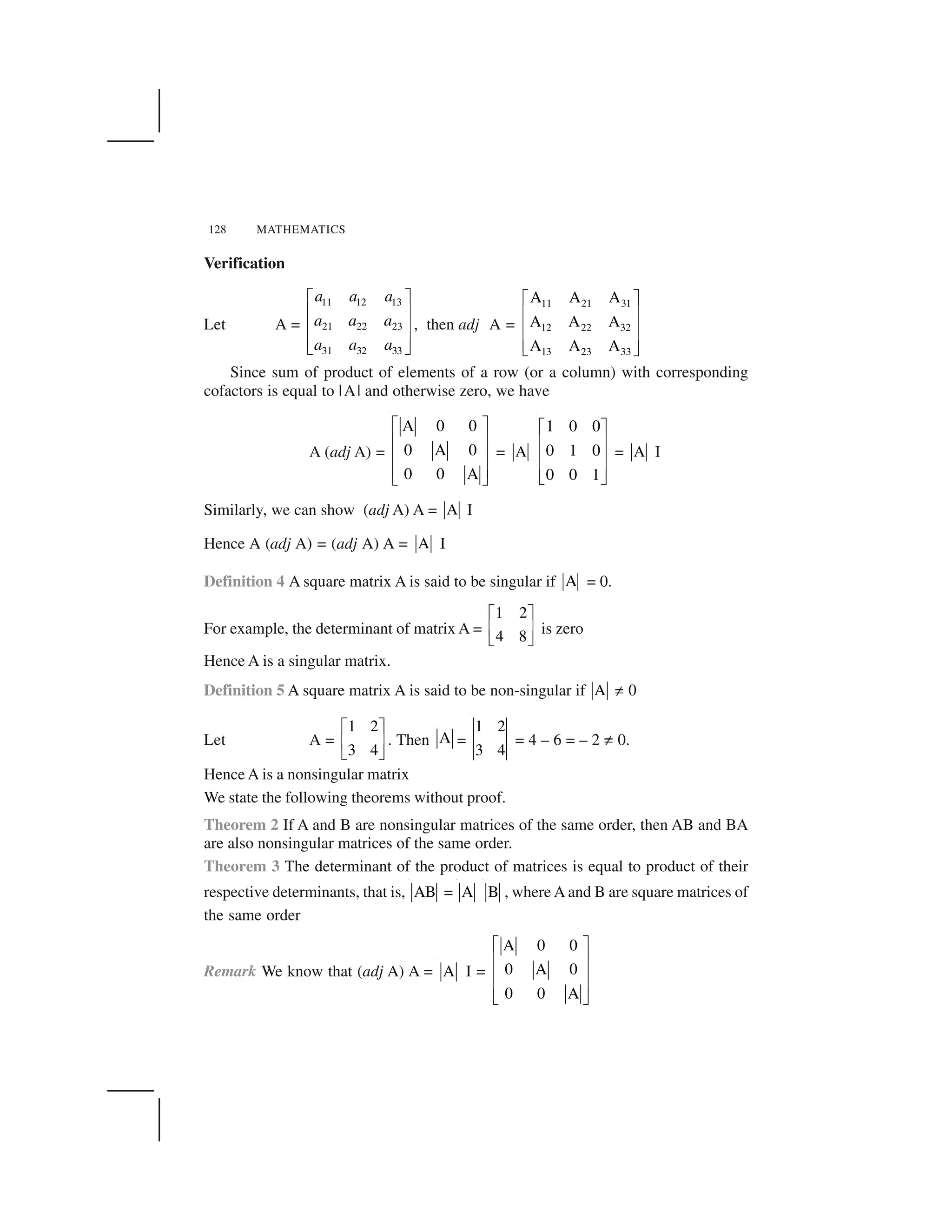 128 MATHEMATICS
Verification
Let A =
11 12 13
21 22 23
31 32 33
a a a
a a a
a a a
  ✁
✂ ✄
✂ ✄
✂ ✄☎ ✆
, then adj A =
11 21 31
12 22 32
13 23 33
A A A
A A A
A A A
  ✁
✂ ✄
✂ ✄
✂ ✄☎ ✆
Since sum of product of elements of a row (or a column) with corresponding
cofactors is equal to |A| and otherwise zero, we have
A (adj A) =
A 0 0
0 A 0
0 0 A
✝ ✞
✟ ✠
✟ ✠
✟ ✠
✡ ☛
= A
1 0 0
0 1 0
0 0 1
  ✁
✂ ✄
✂ ✄
✂ ✄☎ ✆
= A I
Similarly, we can show (adj A) A = A I
Hence A (adj A) = (adj A) A = A I
Definition 4 A square matrix A is said to be singular if A = 0.
For example, the determinant of matrix A =
1 2
4 8
☞ ✌
✍ ✎
✏ ✑
is zero
Hence A is a singular matrix.
Definition 5 A square matrix A is said to be non-singular if A ✒ 0
Let A =
1 2
3 4
☞ ✌
✍ ✎
✏ ✑
. Then A =
1 2
3 4
= 4 – 6 = – 2 ✒ 0.
Hence A is a nonsingular matrix
We state the following theorems without proof.
Theorem 2 If A and B are nonsingular matrices of the same order, then AB and BA
are also nonsingular matrices of the same order.
Theorem 3 The determinant of the product of matrices is equal to product of their
respective determinants, that is, AB = A B , where A and B are square matrices of
the same order
Remark We know that (adj A) A = A I =
A 0 0
0 A 0
0 0 A
✓ ✔
✕ ✖
✕ ✖
✕ ✖
✗ ✘
 