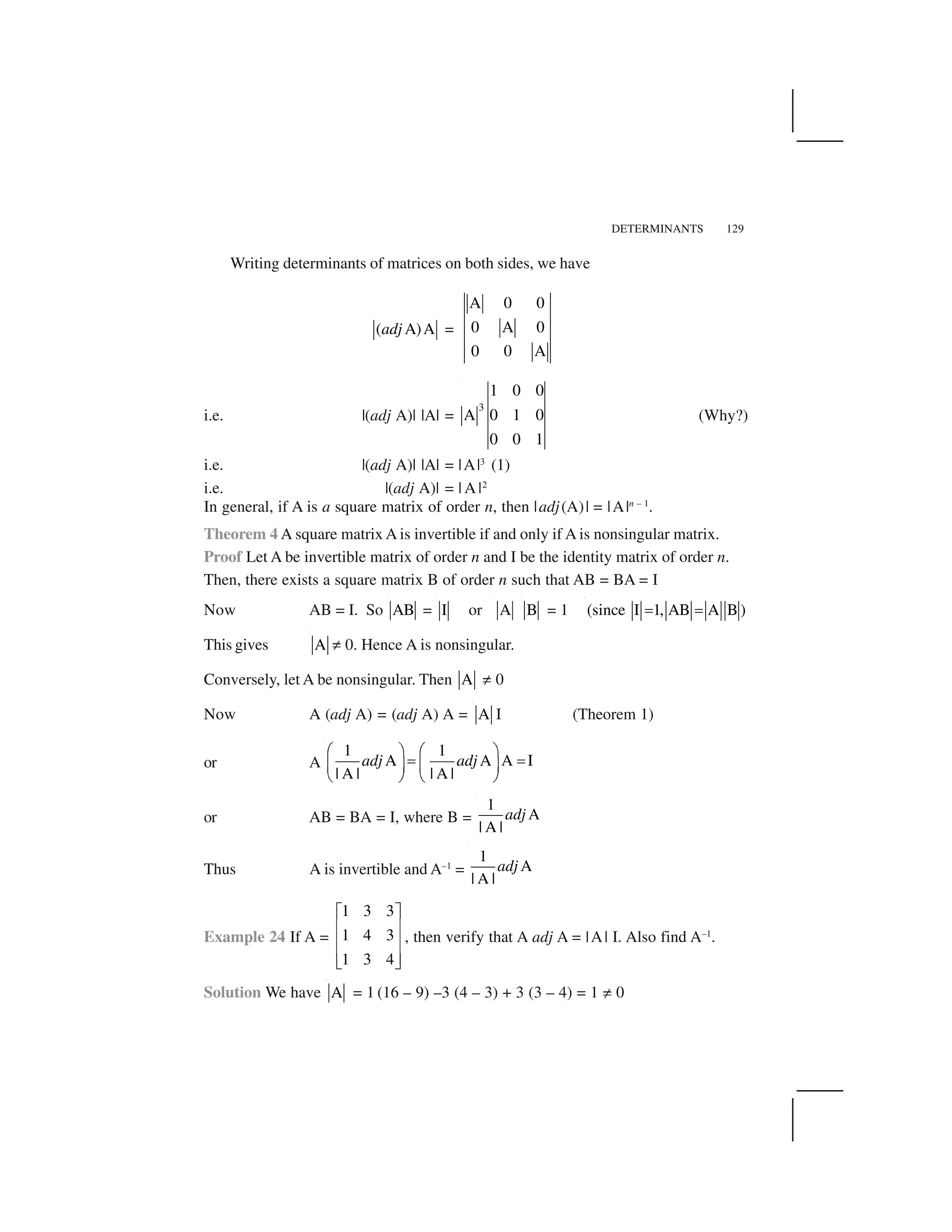 DETERMINANTS 129
Writing determinants of matrices on both sides, we have
( A)Aadj =
A 0 0
0 A 0
0 0 A
i.e. |(adj A)| |A| =
3
1 0 0
A 0 1 0
0 0 1
(Why?)
i.e. |(adj A)| |A| = |A|3
(1)
i.e. |(adj A)| = | A |2
In general, if A is a square matrix of order n, then |adj(A)| = |A|n – 1
.
Theorem 4 A square matrix A is invertible if and only if A is nonsingular matrix.
Proof Let A be invertible matrix of order n and I be the identity matrix of order n.
Then, there exists a square matrix B of order n such that AB = BA = I
Now AB = I. So AB = I or A B = 1 (since I 1, AB A B )   
This gives A ✂ 0. Hence A is nonsingular.
Conversely, let A be nonsingular. Then A ✂ 0
Now A (adj A) = (adj A) A = A I (Theorem 1)
or A
1 1
A A A I
| A | | A |
adj adj
✁ ✄ ✁ ✄☎ ☎✆ ✝ ✆ ✝
✞ ✟ ✞ ✟
or AB = BA = I, where B =
1
A
| A |
adj
Thus A is invertible and A–1
=
1
A
| A |
adj
Example 24 If A =
1 3 3
1 4 3
1 3 4
✠ ✡
☛ ☞
☛ ☞
☛ ☞✌ ✍
, then verify that A adj A = |A| I. Also find A–1
.
Solution We have A = 1 (16 – 9) –3 (4 – 3) + 3 (3 – 4) = 1 ✂ 0
 