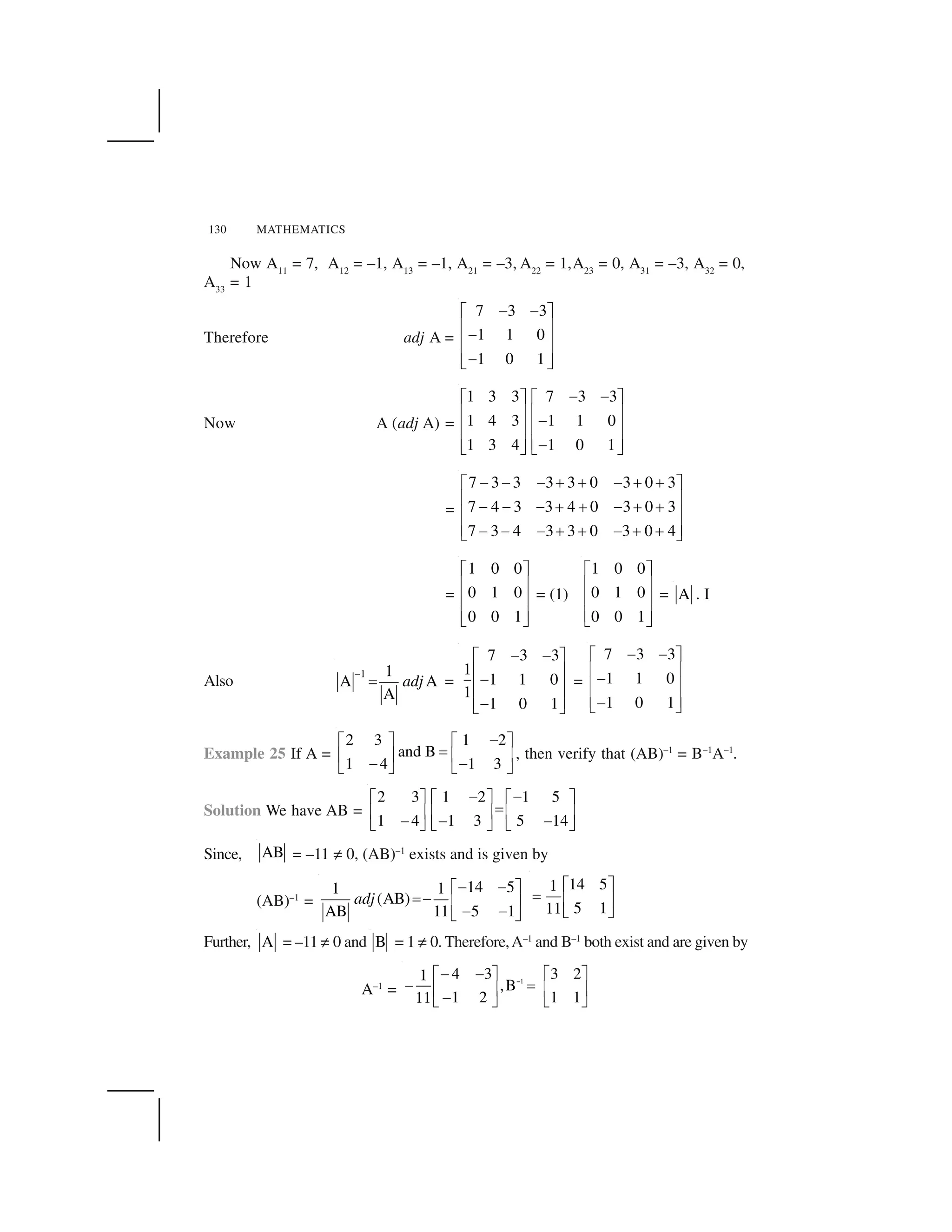 130 MATHEMATICS
Now A11
= 7, A12
= –1, A13
= –1, A21
= –3, A22
= 1,A23
= 0, A31
= –3, A32
= 0,
A33
= 1
Therefore adj A =
7 3 3
1 1 0
1 0 1
   ✁ ✂
✄ ☎ ✄ ☎
✄ ☎ ✆ ✝
Now A (adj A) =
1 3 3 7 3 3
1 4 3 1 1 0
1 3 4 1 0 1
✞ ✞✟ ✠ ✟ ✠
✡ ☛ ✡ ☛✞✡ ☛ ✡ ☛
✡ ☛ ✡ ☛✞☞ ✌ ☞ ✌
=
7 3 3 3 3 0 3 0 3
7 4 3 3 4 0 3 0 3
7 3 4 3 3 0 3 0 4
✞ ✞ ✞ ✍ ✍ ✞ ✍ ✍✟ ✠
✡ ☛✞ ✞ ✞ ✍ ✍ ✞ ✍ ✍✡ ☛
✡ ☛✞ ✞ ✞ ✍ ✍ ✞ ✍ ✍☞ ✌
=
1 0 0
0 1 0
0 0 1
✁ ✂
✄ ☎
✄ ☎
✄ ☎✆ ✝
= (1)
1 0 0
0 1 0
0 0 1
✁ ✂
✄ ☎
✄ ☎
✄ ☎✆ ✝
= A . I
Also
1 1
A A
A
adj
✎
✏ =
7 3 3
1
1 1 0
1
1 0 1
✞ ✞✟ ✠
✡ ☛✞✡ ☛
✡ ☛✞☞ ✌
=
7 3 3
1 1 0
1 0 1
✞ ✞✟ ✠
✡ ☛✞✡ ☛
✡ ☛✞☞ ✌
Example 25 If A =
2 3 1 2
and B
1 4 1 3
✑✒ ✓ ✒ ✓
✔✕ ✖ ✕ ✖✑ ✑✗ ✘ ✗ ✘
, then verify that (AB)–1
= B–1
A–1
.
Solution We have AB =
2 3 1 2 1 5
1 4 1 3 5 14
✑ ✑✒ ✓ ✒ ✓ ✒ ✓
✔✕ ✖ ✕ ✖ ✕ ✖✑ ✑ ✑✗ ✘ ✗ ✘ ✗ ✘
Since, AB = –11 ✙ 0, (AB)–1
exists and is given by
(AB)–1
=
14 51 1
(AB)
5 1AB 11
adj
✚ ✚✛ ✜
✢✚ ✣ ✤✚ ✚✥ ✦
14 51
5 111
✧ ★
✩ ✪ ✫
✬ ✭
Further, A = –11 ✙ 0 and B = 1 ✙ 0. Therefore,A–1
and B–1
both exist and are given by
A–1
=
1
4 3 3 21
,B
1 2 1 111
✮✑ ✑✒ ✓ ✒ ✓
✑ ✔✕ ✖ ✕ ✖✑✗ ✘ ✗ ✘
 