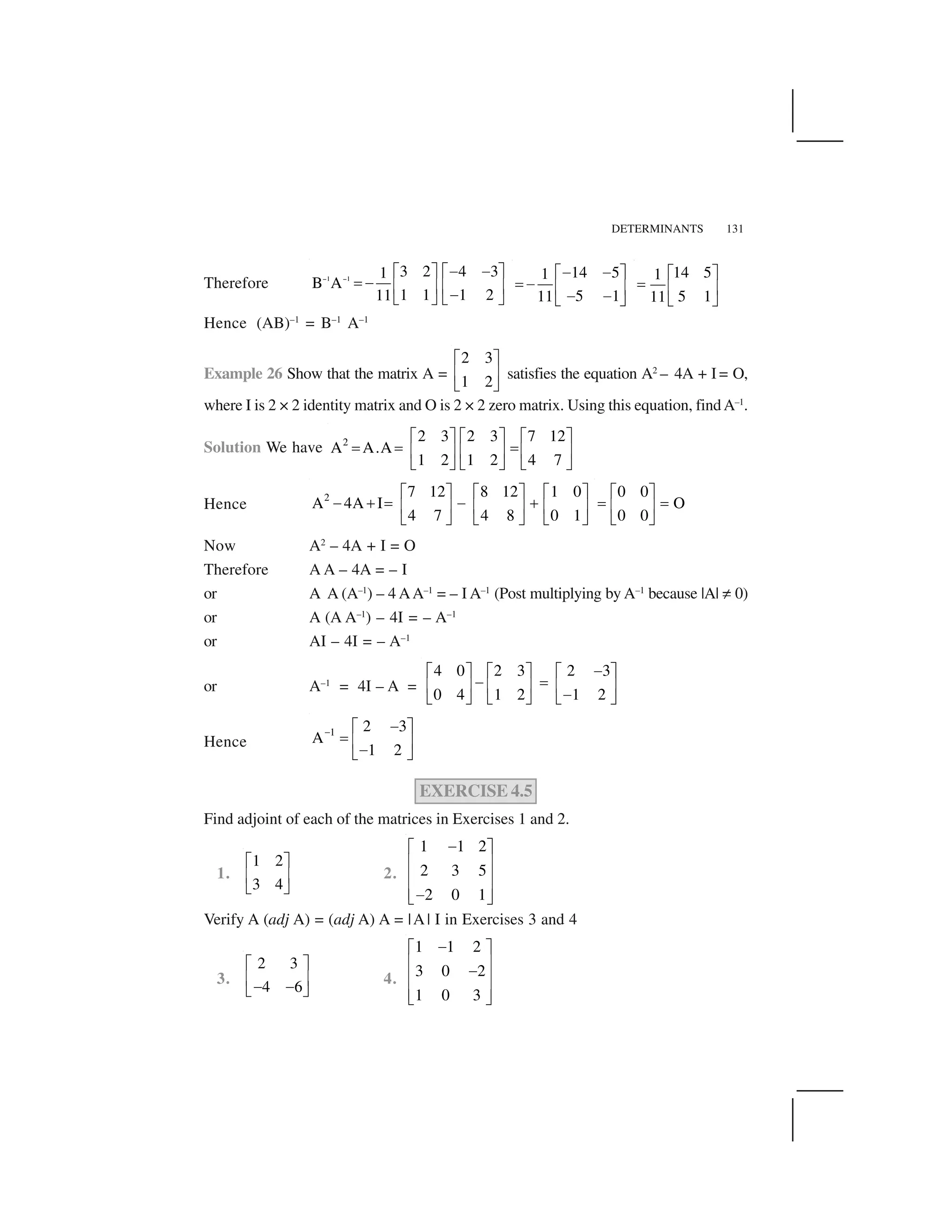DETERMINANTS 131
Therefore 1 1
3 2 4 31
B A
1 1 1 211
   
✁ ✁✂ ✄ ✂ ✄
☎ ✁
✆ ✝ ✆ ✝
✁
✞ ✟ ✞ ✟
14 51
5 111
✁ ✁✂ ✄
☎ ✁
✆ ✝
✁ ✁
✞ ✟
14 51
5 111
✂ ✄
☎
✆ ✝
✞ ✟
Hence (AB)–1
= B–1
A–1
Example 26 Show that the matrix A =
2 3
1 2
✠ ✡
☛ ☞
✌ ✍
satisfies the equation A2
– 4A + I = O,
where I is 2 × 2 identity matrix and O is 2 × 2 zero matrix. Using this equation, findA–1
.
Solution We have 2 2 3 2 3 7 12
A A.A
1 2 1 2 4 7
✠ ✡ ✠ ✡ ✠ ✡
✎ ✎ ✎
☛ ☞ ☛ ☞ ☛ ☞
✌ ✍ ✌ ✍ ✌ ✍
Hence
2 7 12 8 12 1 0
A 4A I
4 7 4 8 0 1
✠ ✡ ✠ ✡ ✠ ✡
✏ ✑ ✎ ✏ ✑
☛ ☞ ☛ ☞ ☛ ☞
✌ ✍ ✌ ✍ ✌ ✍
0 0
O
0 0
✠ ✡
✎ ✎
☛ ☞
✌ ✍
Now A2
– 4A + I = O
Therefore A A – 4A = – I
or A A (A–1
) – 4 AA–1
= – I A–1
(Post multiplying by A–1
because |A| ✒ 0)
or A (A A–1
) – 4I = – A–1
or AI – 4I = – A–1
or A–1
= 4I – A =
4 0 2 3 2 3
0 4 1 2 1 2
✏✠ ✡ ✠ ✡ ✠ ✡
✏ ✎
☛ ☞ ☛ ☞ ☛ ☞
✏
✌ ✍ ✌ ✍ ✌ ✍
Hence
1 2 3
A
1 2
✓
✏✠ ✡
✎
☛ ☞
✏
✌ ✍
EXERCISE 4.5
Find adjoint of each of the matrices in Exercises 1 and 2.
1.
1 2
3 4
✂ ✄
✆ ✝
✞ ✟
2.
1 1 2
2 3 5
2 0 1
✔✕ ✖
✗ ✘
✗ ✘
✗ ✘✔
✙ ✚
Verify A (adj A) = (adj A) A = |A| I in Exercises 3 and 4
3.
2 3
4 6
✂ ✄
✆ ✝
✁ ✁
✞ ✟
4.
1 1 2
3 0 2
1 0 3
✔✕ ✖
✗ ✘
✔
✗ ✘
✗ ✘
✙ ✚
 